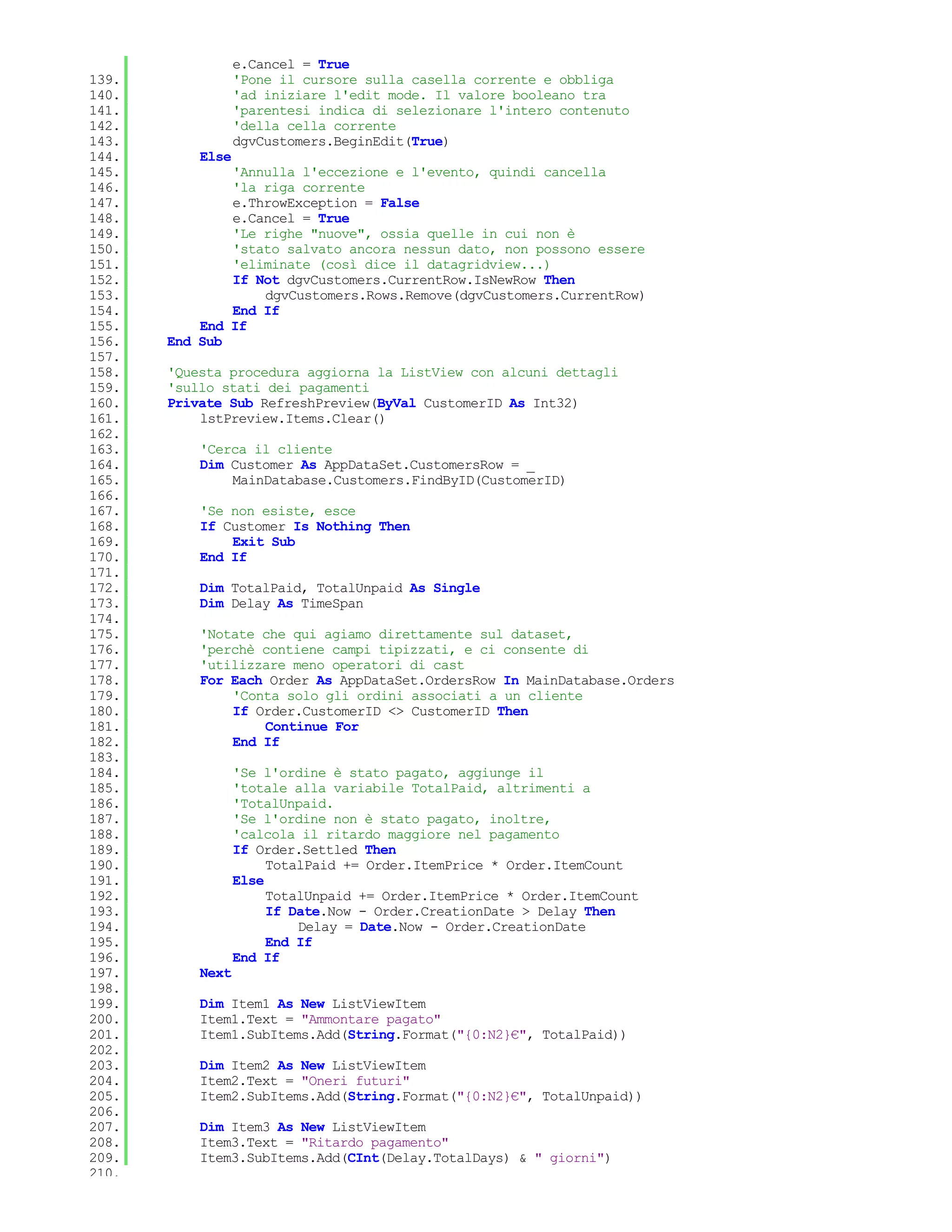 e.Cancel = True
139.              'Pone il cursore sulla casella corrente e obbliga
140.              'ad iniziare l'edit mode. Il valore booleano tra
141.              'parentesi indica di selezionare l'intero contenuto
142.              'della cella corrente
143.              dgvCustomers.BeginEdit(True)
144.       Else
145.           'Annulla l'eccezione e l'evento, quindi cancella
146.           'la riga corrente
147.           e.ThrowException = False
148.           e.Cancel = True
149.           'Le righe "nuove", ossia quelle in cui non è
150.           'stato salvato ancora nessun dato, non possono essere
151.           'eliminate (così dice il datagridview...)
152.           If Not dgvCustomers.CurrentRow.IsNewRow Then
153.               dgvCustomers.Rows.Remove(dgvCustomers.CurrentRow)
154.           End If
155.       End If
156.   End Sub
157.
158.   'Questa procedura aggiorna la ListView con alcuni dettagli
159.   'sullo stati dei pagamenti
160.   Private Sub RefreshPreview(ByVal CustomerID As Int32)
161.       lstPreview.Items.Clear()
162.
163.       'Cerca il cliente
164.       Dim Customer As AppDataSet.CustomersRow = _
165.           MainDatabase.Customers.FindByID(CustomerID)
166.
167.       'Se non esiste, esce
168.       If Customer Is Nothing Then
169.           Exit Sub
170.       End If
171.
172.       Dim TotalPaid, TotalUnpaid As Single
173.       Dim Delay As TimeSpan
174.
175.       'Notate che qui agiamo direttamente sul dataset,
176.       'perchè contiene campi tipizzati, e ci consente di
177.       'utilizzare meno operatori di cast
178.       For Each Order As AppDataSet.OrdersRow In MainDatabase.Orders
179.           'Conta solo gli ordini associati a un cliente
180.           If Order.CustomerID <> CustomerID Then
181.               Continue For
182.           End If
183.
184.              'Se l'ordine è stato pagato, aggiunge il
185.              'totale alla variabile TotalPaid, altrimenti a
186.              'TotalUnpaid.
187.              'Se l'ordine non è stato pagato, inoltre,
188.              'calcola il ritardo maggiore nel pagamento
189.              If Order.Settled Then
190.                   TotalPaid += Order.ItemPrice * Order.ItemCount
191.              Else
192.                   TotalUnpaid += Order.ItemPrice * Order.ItemCount
193.                   If Date.Now - Order.CreationDate > Delay Then
194.                       Delay = Date.Now - Order.CreationDate
195.                   End If
196.              End If
197.       Next
198.
199.       Dim Item1 As New ListViewItem
200.       Item1.Text = "Ammontare pagato"
201.       Item1.SubItems.Add(String.Format("{0:N2}€", TotalPaid))
202.
203.       Dim Item2 As New ListViewItem
204.       Item2.Text = "Oneri futuri"
205.       Item2.SubItems.Add(String.Format("{0:N2}€", TotalUnpaid))
206.
207.       Dim Item3 As New ListViewItem
208.       Item3.Text = "Ritardo pagamento"
209.       Item3.SubItems.Add(CInt(Delay.TotalDays) & " giorni")
210.
 
