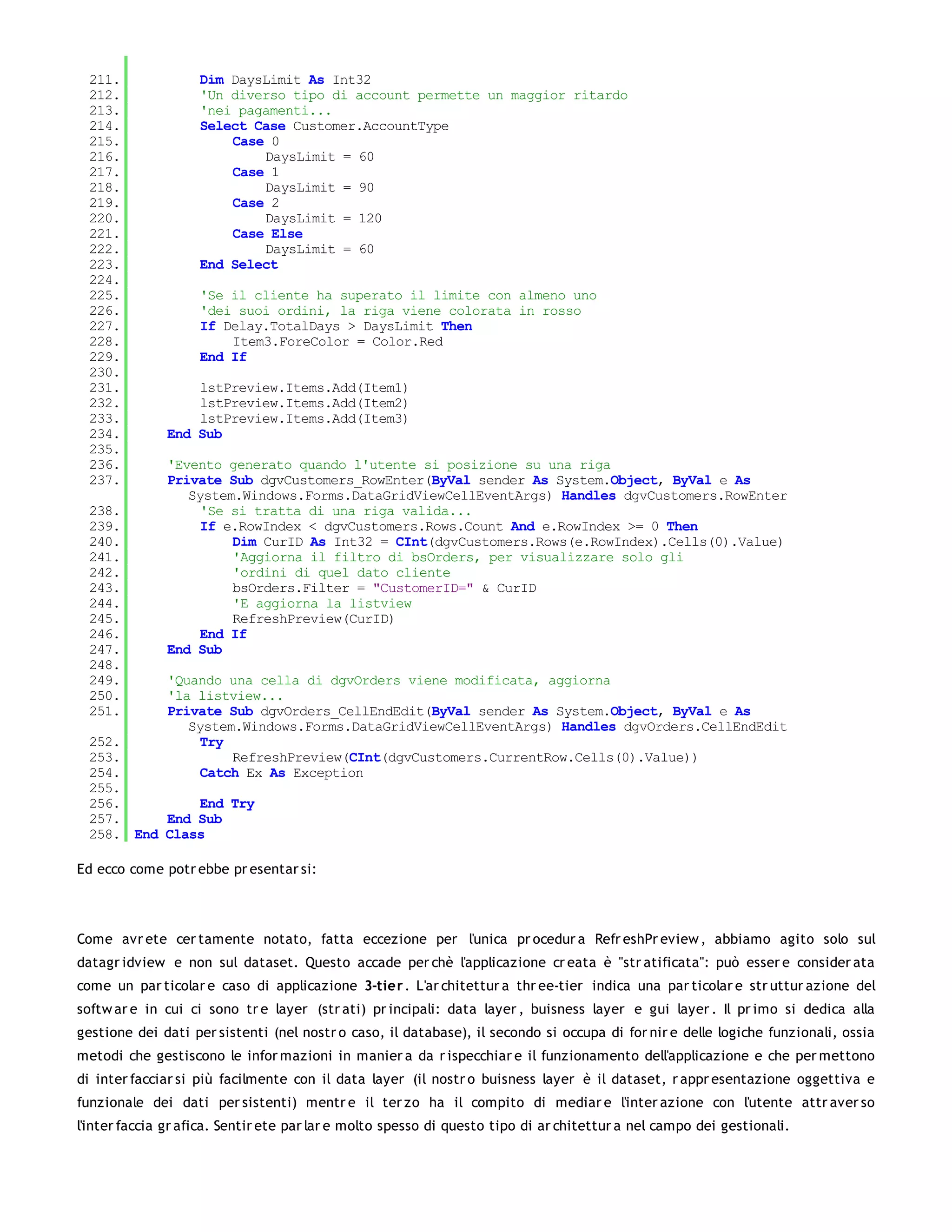 211.               Dim DaysLimit As Int32
 212.               'Un diverso tipo di account permette un maggior ritardo
 213.               'nei pagamenti...
 214.               Select Case Customer.AccountType
 215.                   Case 0
 216.                       DaysLimit = 60
 217.                   Case 1
 218.                       DaysLimit = 90
 219.                   Case 2
 220.                       DaysLimit = 120
 221.                   Case Else
 222.                       DaysLimit = 60
 223.               End Select
 224.
 225.               'Se il cliente ha superato il limite con almeno uno
 226.               'dei suoi ordini, la riga viene colorata in rosso
 227.               If Delay.TotalDays > DaysLimit Then
 228.                   Item3.ForeColor = Color.Red
 229.               End If
 230.
 231.             lstPreview.Items.Add(Item1)
 232.             lstPreview.Items.Add(Item2)
 233.             lstPreview.Items.Add(Item3)
 234.         End Sub
 235.
 236.         'Evento generato quando l'utente si posizione su una riga
 237.         Private Sub dgvCustomers_RowEnter(ByVal sender As System.Object, ByVal e As
                 System.Windows.Forms.DataGridViewCellEventArgs) Handles dgvCustomers.RowEnter
 238.              'Se si tratta di una riga valida...
 239.              If e.RowIndex < dgvCustomers.Rows.Count And e.RowIndex >= 0 Then
 240.                  Dim CurID As Int32 = CInt(dgvCustomers.Rows(e.RowIndex).Cells(0).Value)
 241.                  'Aggiorna il filtro di bsOrders, per visualizzare solo gli
 242.                  'ordini di quel dato cliente
 243.                  bsOrders.Filter = "CustomerID=" & CurID
 244.                  'E aggiorna la listview
 245.                  RefreshPreview(CurID)
 246.              End If
 247.         End Sub
 248.
 249.         'Quando una cella di dgvOrders viene modificata, aggiorna
 250.         'la listview...
 251.         Private Sub dgvOrders_CellEndEdit(ByVal sender As System.Object, ByVal e As
                 System.Windows.Forms.DataGridViewCellEventArgs) Handles dgvOrders.CellEndEdit
 252.              Try
 253.                  RefreshPreview(CInt(dgvCustomers.CurrentRow.Cells(0).Value))
 254.              Catch Ex As Exception
 255.
 256.         End Try
 257.     End Sub
 258. End Class

Ed ecco come potr ebbe pr esentar si:




Come avr ete cer tamente notato, fatta eccezione per l'unica pr ocedur a Refr eshPr eview , abbiamo agito solo sul
datagr idview e non sul dataset. Questo accade per chè l'applicazione cr eata è "str atificata": può esser e consider ata
come un par ticolar e caso di applicazione 3-tier . L'ar chitettur a thr ee-tier indica una par ticolar e str uttur azione del
softw ar e in cui ci sono tr e layer (str ati) pr incipali: data layer , buisness layer e gui layer . Il pr imo si dedica alla
gestione dei dati per sistenti (nel nostr o caso, il database), il secondo si occupa di for nir e delle logiche funzionali, ossia
metodi che gestiscono le infor mazioni in manier a da r ispecchiar e il funzionamento dell'applicazione e che per mettono
di inter facciar si più facilmente con il data layer (il nostr o buisness layer è il dataset, r appr esentazione oggettiva e
funzionale dei dati per sistenti) mentr e il ter zo ha il compito di mediar e l'inter azione con l'utente attr aver so
l'inter faccia gr afica. Sentir ete par lar e molto spesso di questo tipo di ar chitettur a nel campo dei gestionali.
 