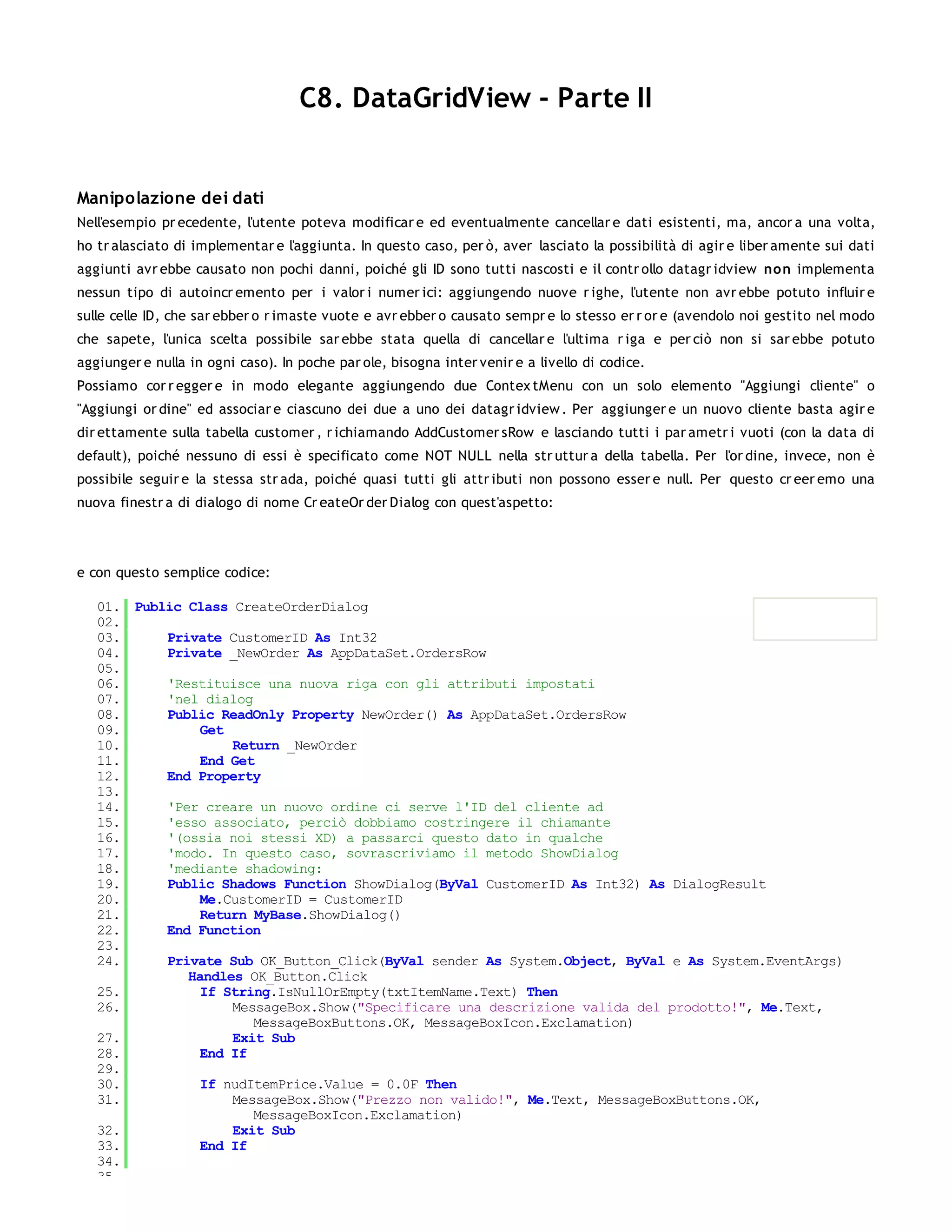 C8. DataGridView - Parte II


Manipolazione dei dati
Nell'esempio pr ecedente, l'utente poteva modificar e ed eventualmente cancellar e dati esistenti, ma, ancor a una volta,
ho tr alasciato di implementar e l'aggiunta. In questo caso, per ò, aver lasciato la possibilità di agir e liber amente sui dati
aggiunti avr ebbe causato non pochi danni, poiché gli ID sono tutti nascosti e il contr ollo datagr idview no n implementa
nessun tipo di autoincr emento per i valor i numer ici: aggiungendo nuove r ighe, l'utente non avr ebbe potuto influir e
sulle celle ID, che sar ebber o r imaste vuote e avr ebber o causato sempr e lo stesso er r or e (avendolo noi gestito nel modo
che sapete, l'unica scelta possibile sar ebbe stata quella di cancellar e l'ultima r iga e per ciò non si sar ebbe potuto
aggiunger e nulla in ogni caso). In poche par ole, bisogna inter venir e a livello di codice.
Possiamo cor r egger e in modo elegante aggiungendo due Contex tMenu con un solo elemento "Aggiungi cliente" o
"Aggiungi or dine" ed associar e ciascuno dei due a uno dei datagr idview . Per aggiunger e un nuovo cliente basta agir e
dir ettamente sulla tabella customer , r ichiamando AddCustomer sRow e lasciando tutti i par ametr i vuoti (con la data di
default), poiché nessuno di essi è specificato come NOT NULL nella str uttur a della tabella. Per l'or dine, invece, non è
possibile seguir e la stessa str ada, poiché quasi tutti gli attr ibuti non possono esser e null. Per questo cr eer emo una
nuova finestr a di dialogo di nome Cr eateOr der Dialog con quest'aspetto:




e con questo semplice codice:

   01. Public Class CreateOrderDialog
   02.
   03.     Private CustomerID As Int32
   04.     Private _NewOrder As AppDataSet.OrdersRow
   05.
   06.     'Restituisce una nuova riga con gli attributi impostati
   07.     'nel dialog
   08.     Public ReadOnly Property NewOrder() As AppDataSet.OrdersRow
   09.          Get
   10.              Return _NewOrder
   11.          End Get
   12.     End Property
   13.
   14.     'Per creare un nuovo ordine ci serve l'ID del cliente ad
   15.     'esso associato, perciò dobbiamo costringere il chiamante
   16.     '(ossia noi stessi XD) a passarci questo dato in qualche
   17.     'modo. In questo caso, sovrascriviamo il metodo ShowDialog
   18.     'mediante shadowing:
   19.     Public Shadows Function ShowDialog(ByVal CustomerID As Int32) As DialogResult
   20.          Me.CustomerID = CustomerID
   21.          Return MyBase.ShowDialog()
   22.     End Function
   23.
   24.     Private Sub OK_Button_Click(ByVal sender As System.Object, ByVal e As System.EventArgs)
              Handles OK_Button.Click
   25.          If String.IsNullOrEmpty(txtItemName.Text) Then
   26.              MessageBox.Show("Specificare una descrizione valida del prodotto!", Me.Text,
                       MessageBoxButtons.OK, MessageBoxIcon.Exclamation)
   27.              Exit Sub
   28.          End If
   29.
   30.          If nudItemPrice.Value = 0.0F Then
   31.              MessageBox.Show("Prezzo non valido!", Me.Text, MessageBoxButtons.OK,
                       MessageBoxIcon.Exclamation)
   32.              Exit Sub
   33.          End If
   34.
   35.
 