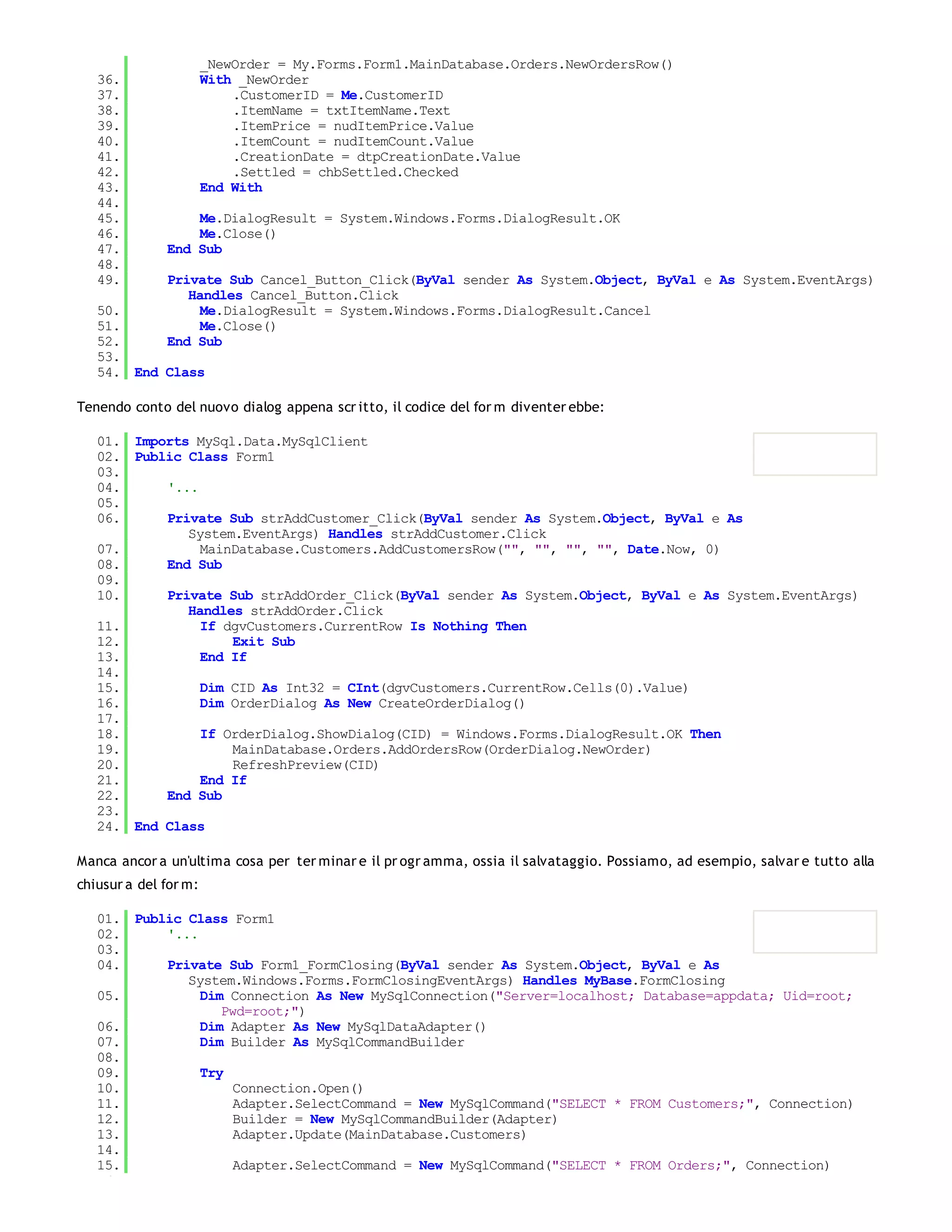 _NewOrder = My.Forms.Form1.MainDatabase.Orders.NewOrdersRow()
   36.                 With _NewOrder
   37.                     .CustomerID = Me.CustomerID
   38.                     .ItemName = txtItemName.Text
   39.                     .ItemPrice = nudItemPrice.Value
   40.                     .ItemCount = nudItemCount.Value
   41.                     .CreationDate = dtpCreationDate.Value
   42.                     .Settled = chbSettled.Checked
   43.                 End With
   44.
   45.            Me.DialogResult = System.Windows.Forms.DialogResult.OK
   46.            Me.Close()
   47.        End Sub
   48.
   49.        Private Sub Cancel_Button_Click(ByVal sender As System.Object, ByVal e As System.EventArgs)
                 Handles Cancel_Button.Click
   50.             Me.DialogResult = System.Windows.Forms.DialogResult.Cancel
   51.             Me.Close()
   52.        End Sub
   53.
   54. End Class

Tenendo conto del nuovo dialog appena scr itto, il codice del for m diventer ebbe:

   01. Imports MySql.Data.MySqlClient
   02. Public Class Form1
   03.
   04.     '...
   05.
   06.     Private Sub strAddCustomer_Click(ByVal sender As System.Object, ByVal e As
              System.EventArgs) Handles strAddCustomer.Click
   07.          MainDatabase.Customers.AddCustomersRow("", "", "", "", Date.Now, 0)
   08.     End Sub
   09.
   10.     Private Sub strAddOrder_Click(ByVal sender As System.Object, ByVal e As System.EventArgs)
              Handles strAddOrder.Click
   11.          If dgvCustomers.CurrentRow Is Nothing Then
   12.              Exit Sub
   13.          End If
   14.
   15.          Dim CID As Int32 = CInt(dgvCustomers.CurrentRow.Cells(0).Value)
   16.          Dim OrderDialog As New CreateOrderDialog()
   17.
   18.          If OrderDialog.ShowDialog(CID) = Windows.Forms.DialogResult.OK Then
   19.              MainDatabase.Orders.AddOrdersRow(OrderDialog.NewOrder)
   20.              RefreshPreview(CID)
   21.          End If
   22.     End Sub
   23.
   24. End Class

Manca ancor a un'ultima cosa per ter minar e il pr ogr amma, ossia il salvataggio. Possiamo, ad esempio, salvar e tutto alla
chiusur a del for m:

   01. Public Class Form1
   02.     '...
   03.
   04.     Private Sub Form1_FormClosing(ByVal sender As System.Object, ByVal e As
              System.Windows.Forms.FormClosingEventArgs) Handles MyBase.FormClosing
   05.          Dim Connection As New MySqlConnection("Server=localhost; Database=appdata; Uid=root;
                   Pwd=root;")
   06.          Dim Adapter As New MySqlDataAdapter()
   07.          Dim Builder As MySqlCommandBuilder
   08.
   09.          Try
   10.               Connection.Open()
   11.               Adapter.SelectCommand = New MySqlCommand("SELECT * FROM Customers;", Connection)
   12.               Builder = New MySqlCommandBuilder(Adapter)
   13.               Adapter.Update(MainDatabase.Customers)
   14.
   15.               Adapter.SelectCommand = New MySqlCommand("SELECT * FROM Orders;", Connection)
   16.
 