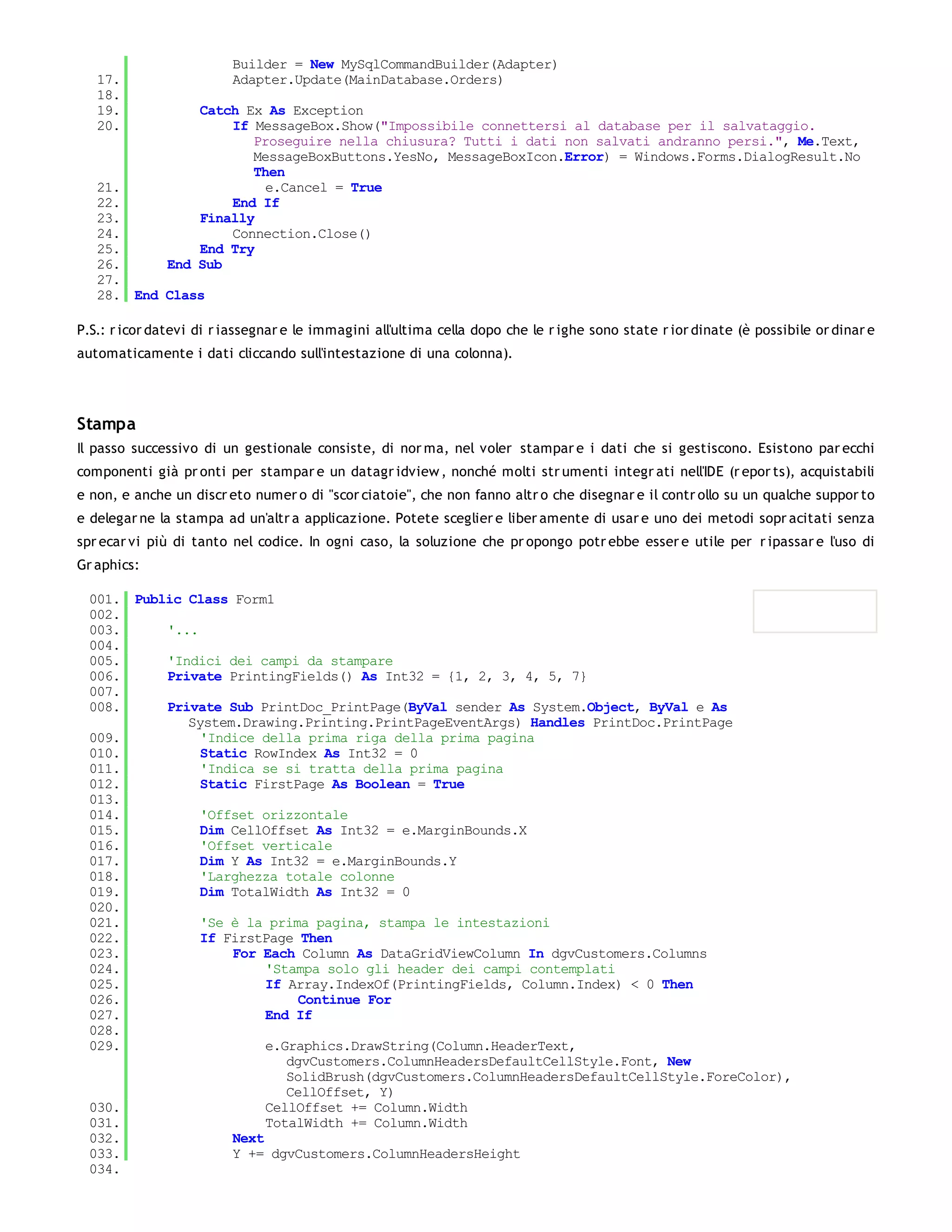 Builder = New MySqlCommandBuilder(Adapter)
   17.                   Adapter.Update(MainDatabase.Orders)
   18.
   19.            Catch Ex As Exception
   20.                If MessageBox.Show("Impossibile connettersi al database per il salvataggio.
                         Proseguire nella chiusura? Tutti i dati non salvati andranno persi.", Me.Text,
                         MessageBoxButtons.YesNo, MessageBoxIcon.Error) = Windows.Forms.DialogResult.No
                         Then
   21.                     e.Cancel = True
   22.                End If
   23.            Finally
   24.                Connection.Close()
   25.            End Try
   26.        End Sub
   27.
   28. End Class

P.S.: r icor datevi di r iassegnar e le immagini all'ultima cella dopo che le r ighe sono state r ior dinate (è possibile or dinar e
automaticamente i dati cliccando sull'intestazione di una colonna).




Stampa
Il passo successivo di un gestionale consiste, di nor ma, nel voler stampar e i dati che si gestiscono. Esistono par ecchi
componenti già pr onti per stampar e un datagr idview , nonché molti str umenti integr ati nell'IDE (r epor ts), acquistabili
e non, e anche un discr eto numer o di "scor ciatoie", che non fanno altr o che disegnar e il contr ollo su un qualche suppor to
e delegar ne la stampa ad un'altr a applicazione. Potete sceglier e liber amente di usar e uno dei metodi sopr acitati senza
spr ecar vi più di tanto nel codice. In ogni caso, la soluzione che pr opongo potr ebbe esser e utile per r ipassar e l'uso di
Gr aphics:

 001. Public Class Form1
 002.
 003.     '...
 004.
 005.     'Indici dei campi da stampare
 006.     Private PrintingFields() As Int32 = {1, 2, 3, 4, 5, 7}
 007.
 008.     Private Sub PrintDoc_PrintPage(ByVal sender As System.Object, ByVal e As
             System.Drawing.Printing.PrintPageEventArgs) Handles PrintDoc.PrintPage
 009.          'Indice della prima riga della prima pagina
 010.          Static RowIndex As Int32 = 0
 011.          'Indica se si tratta della prima pagina
 012.          Static FirstPage As Boolean = True
 013.
 014.          'Offset orizzontale
 015.          Dim CellOffset As Int32 = e.MarginBounds.X
 016.          'Offset verticale
 017.          Dim Y As Int32 = e.MarginBounds.Y
 018.          'Larghezza totale colonne
 019.          Dim TotalWidth As Int32 = 0
 020.
 021.          'Se è la prima pagina, stampa le intestazioni
 022.          If FirstPage Then
 023.              For Each Column As DataGridViewColumn In dgvCustomers.Columns
 024.                   'Stampa solo gli header dei campi contemplati
 025.                   If Array.IndexOf(PrintingFields, Column.Index) < 0 Then
 026.                        Continue For
 027.                   End If
 028.
 029.                   e.Graphics.DrawString(Column.HeaderText,
                           dgvCustomers.ColumnHeadersDefaultCellStyle.Font, New
                           SolidBrush(dgvCustomers.ColumnHeadersDefaultCellStyle.ForeColor),
                           CellOffset, Y)
 030.                   CellOffset += Column.Width
 031.                   TotalWidth += Column.Width
 032.              Next
 033.              Y += dgvCustomers.ColumnHeadersHeight
 034.
 