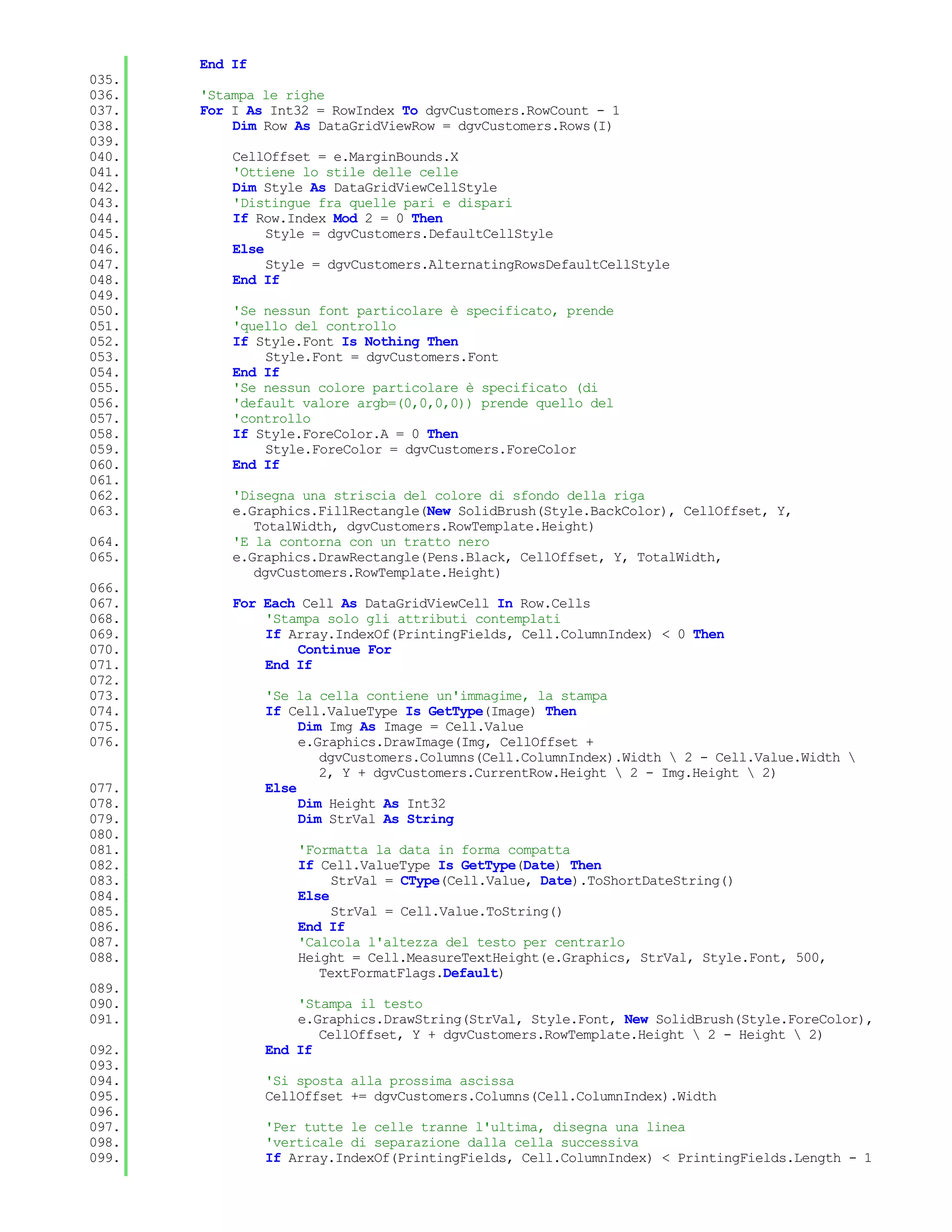 End If
035.
036.   'Stampa le righe
037.   For I As Int32 = RowIndex To dgvCustomers.RowCount - 1
038.       Dim Row As DataGridViewRow = dgvCustomers.Rows(I)
039.
040.       CellOffset = e.MarginBounds.X
041.       'Ottiene lo stile delle celle
042.       Dim Style As DataGridViewCellStyle
043.       'Distingue fra quelle pari e dispari
044.       If Row.Index Mod 2 = 0 Then
045.            Style = dgvCustomers.DefaultCellStyle
046.       Else
047.            Style = dgvCustomers.AlternatingRowsDefaultCellStyle
048.       End If
049.
050.       'Se nessun font particolare è specificato, prende
051.       'quello del controllo
052.       If Style.Font Is Nothing Then
053.           Style.Font = dgvCustomers.Font
054.       End If
055.       'Se nessun colore particolare è specificato (di
056.       'default valore argb=(0,0,0,0)) prende quello del
057.       'controllo
058.       If Style.ForeColor.A = 0 Then
059.           Style.ForeColor = dgvCustomers.ForeColor
060.       End If
061.
062.       'Disegna una striscia del colore di sfondo della riga
063.       e.Graphics.FillRectangle(New SolidBrush(Style.BackColor), CellOffset, Y,
              TotalWidth, dgvCustomers.RowTemplate.Height)
064.       'E la contorna con un tratto nero
065.       e.Graphics.DrawRectangle(Pens.Black, CellOffset, Y, TotalWidth,
              dgvCustomers.RowTemplate.Height)
066.
067.       For Each Cell As DataGridViewCell In Row.Cells
068.           'Stampa solo gli attributi contemplati
069.           If Array.IndexOf(PrintingFields, Cell.ColumnIndex) < 0 Then
070.               Continue For
071.           End If
072.
073.            'Se la cella contiene un'immagime, la stampa
074.            If Cell.ValueType Is GetType(Image) Then
075.                 Dim Img As Image = Cell.Value
076.                 e.Graphics.DrawImage(Img, CellOffset +
                        dgvCustomers.Columns(Cell.ColumnIndex).Width  2 - Cell.Value.Width 
                        2, Y + dgvCustomers.CurrentRow.Height  2 - Img.Height  2)
077.            Else
078.                 Dim Height As Int32
079.                 Dim StrVal As String
080.
081.                'Formatta la data in forma compatta
082.                If Cell.ValueType Is GetType(Date) Then
083.                     StrVal = CType(Cell.Value, Date).ToShortDateString()
084.                Else
085.                     StrVal = Cell.Value.ToString()
086.                End If
087.                'Calcola l'altezza del testo per centrarlo
088.                Height = Cell.MeasureTextHeight(e.Graphics, StrVal, Style.Font, 500,
                       TextFormatFlags.Default)
089.
090.                'Stampa il testo
091.                e.Graphics.DrawString(StrVal, Style.Font, New SolidBrush(Style.ForeColor),
                       CellOffset, Y + dgvCustomers.RowTemplate.Height  2 - Height  2)
092.            End If
093.
094.            'Si sposta alla prossima ascissa
095.            CellOffset += dgvCustomers.Columns(Cell.ColumnIndex).Width
096.
097.            'Per tutte le celle tranne l'ultima, disegna una linea
098.            'verticale di separazione dalla cella successiva
099.            If Array.IndexOf(PrintingFields, Cell.ColumnIndex) < PrintingFields.Length - 1
 