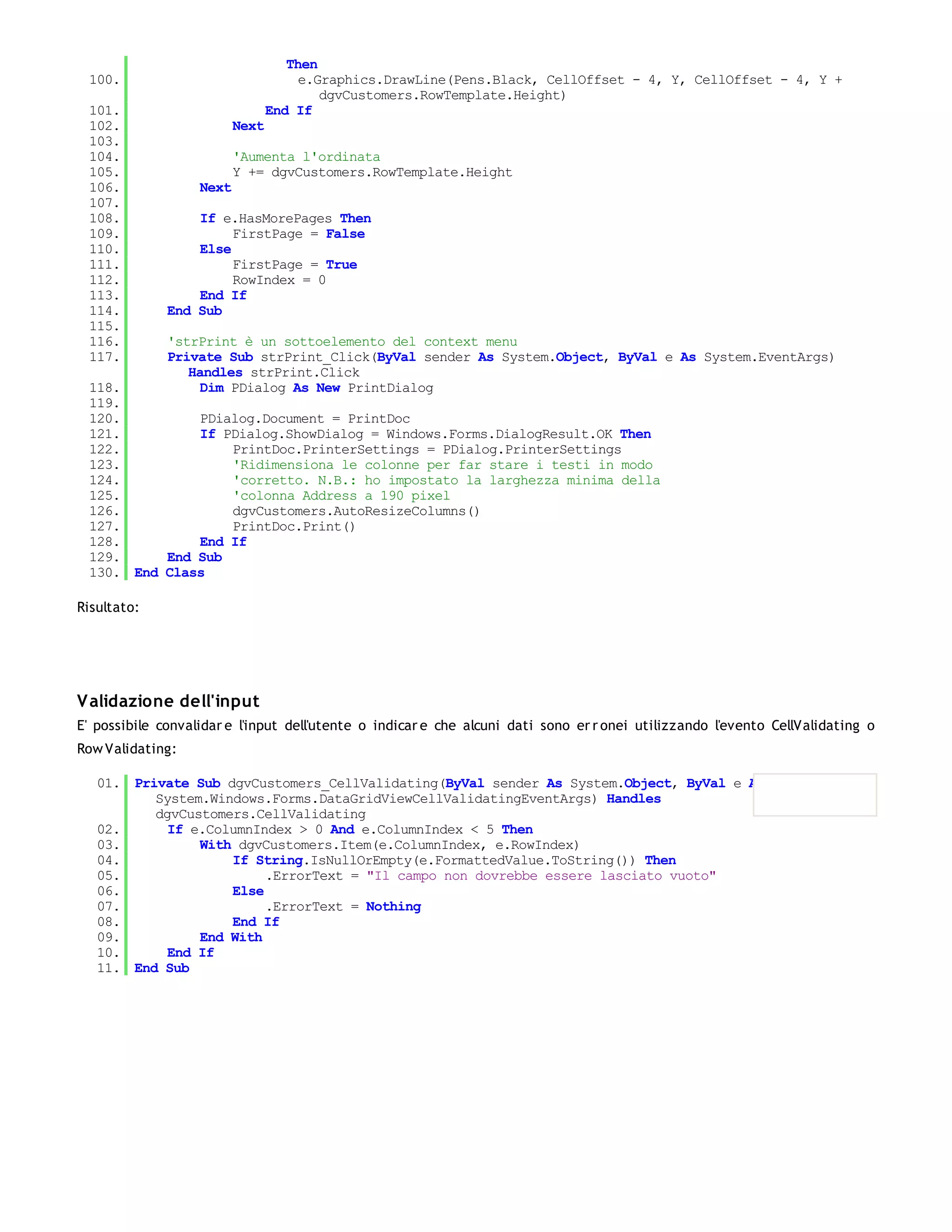 Then
 100.                                 e.Graphics.DrawLine(Pens.Black, CellOffset - 4, Y, CellOffset - 4, Y +
                                         dgvCustomers.RowTemplate.Height)
 101.                            End If
 102.                     Next
 103.
 104.                     'Aumenta l'ordinata
 105.                     Y += dgvCustomers.RowTemplate.Height
 106.              Next
 107.
 108.             If e.HasMorePages Then
 109.                  FirstPage = False
 110.             Else
 111.                  FirstPage = True
 112.                  RowIndex = 0
 113.             End If
 114.         End Sub
 115.
 116.         'strPrint è un sottoelemento del context menu
 117.         Private Sub strPrint_Click(ByVal sender As System.Object, ByVal e As System.EventArgs)
                 Handles strPrint.Click
 118.              Dim PDialog As New PrintDialog
 119.
 120.         PDialog.Document = PrintDoc
 121.         If PDialog.ShowDialog = Windows.Forms.DialogResult.OK Then
 122.             PrintDoc.PrinterSettings = PDialog.PrinterSettings
 123.             'Ridimensiona le colonne per far stare i testi in modo
 124.             'corretto. N.B.: ho impostato la larghezza minima della
 125.             'colonna Address a 190 pixel
 126.             dgvCustomers.AutoResizeColumns()
 127.             PrintDoc.Print()
 128.         End If
 129.     End Sub
 130. End Class

Risultato:




V alidazione dell'input
E' possibile convalidar e l'input dell'utente o indicar e che alcuni dati sono er r onei utilizzando l'evento CellValidating o
Row Validating:

   01. Private Sub dgvCustomers_CellValidating(ByVal sender As System.Object, ByVal e As
          System.Windows.Forms.DataGridViewCellValidatingEventArgs) Handles
          dgvCustomers.CellValidating
   02.      If e.ColumnIndex > 0 And e.ColumnIndex < 5 Then
   03.          With dgvCustomers.Item(e.ColumnIndex, e.RowIndex)
   04.              If String.IsNullOrEmpty(e.FormattedValue.ToString()) Then
   05.                   .ErrorText = "Il campo non dovrebbe essere lasciato vuoto"
   06.              Else
   07.                   .ErrorText = Nothing
   08.              End If
   09.          End With
   10.      End If
   11. End Sub
 