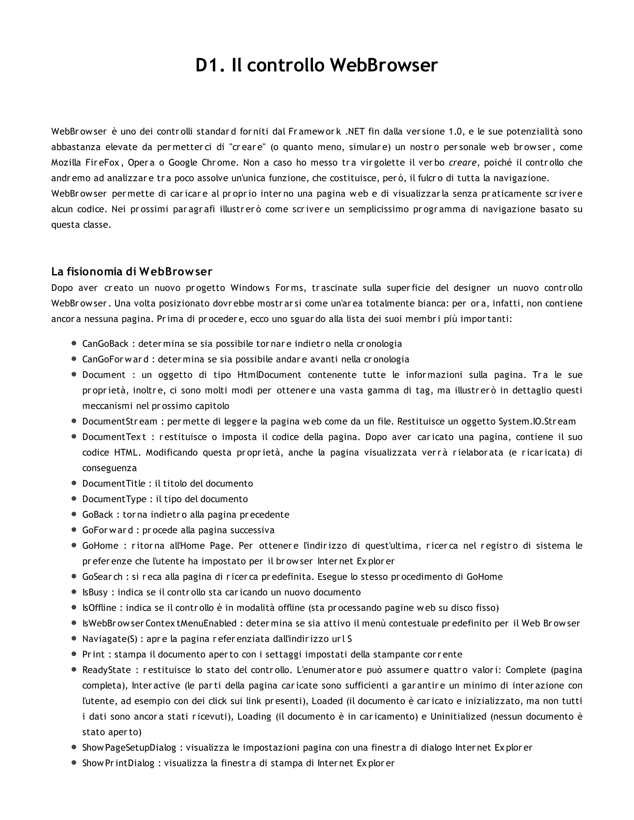 D1. Il controllo WebBrowser


WebBr ow ser è uno dei contr olli standar d for niti dal Fr amew or k .NET fin dalla ver sione 1.0, e le sue potenzialità sono
abbastanza elevate da per metter ci di "cr ear e" (o quanto meno, simular e) un nostr o per sonale w eb br ow ser , come
Mozilla Fir eFox , Oper a o Google Chr ome. Non a caso ho messo tr a vir golette il ver bo creare, poiché il contr ollo che
andr emo ad analizzar e tr a poco assolve un'unica funzione, che costituisce, per ò, il fulcr o di tutta la navigazione.
WebBr ow ser per mette di car icar e al pr opr io inter no una pagina w eb e di visualizzar la senza pr aticamente scr iver e
alcun codice. Nei pr ossimi par agr afi illustr er ò come scr iver e un semplicissimo pr ogr amma di navigazione basato su
questa classe.




La fisionomia di W ebBrow ser
Dopo aver cr eato un nuovo pr ogetto Window s For ms, tr ascinate sulla super ficie del designer un nuovo contr ollo
WebBr ow ser . Una volta posizionato dovr ebbe mostr ar si come un'ar ea totalmente bianca: per or a, infatti, non contiene
ancor a nessuna pagina. Pr ima di pr oceder e, ecco uno sguar do alla lista dei suoi membr i più impor tanti:

       CanGoBack : deter mina se sia possibile tor nar e indietr o nella cr onologia
       CanGoFor w ar d : deter mina se sia possibile andar e avanti nella cr onologia
       Document : un oggetto di tipo HtmlDocument contenente tutte le infor mazioni sulla pagina. Tr a le sue
       pr opr ietà, inoltr e, ci sono molti modi per ottener e una vasta gamma di tag, ma illustr er ò in dettaglio questi
       meccanismi nel pr ossimo capitolo
       DocumentStr eam : per mette di legger e la pagina w eb come da un file. Restituisce un oggetto System.IO.Str eam
       DocumentTex t : r estituisce o imposta il codice della pagina. Dopo aver car icato una pagina, contiene il suo
       codice HTML. Modificando questa pr opr ietà, anche la pagina visualizzata ver r à r ielabor ata (e r icar icata) di
       conseguenza
       DocumentTitle : il titolo del documento
       DocumentType : il tipo del documento
       GoBack : tor na indietr o alla pagina pr ecedente
       GoFor w ar d : pr ocede alla pagina successiva
       GoHome : r itor na all'Home Page. Per ottener e l'indir izzo di quest'ultima, r icer ca nel r egistr o di sistema le
       pr efer enze che l'utente ha impostato per il br ow ser Inter net Ex plor er
       GoSear ch : si r eca alla pagina di r icer ca pr edefinita. Esegue lo stesso pr ocedimento di GoHome
       IsBusy : indica se il contr ollo sta car icando un nuovo documento
       IsOffline : indica se il contr ollo è in modalità offline (sta pr ocessando pagine w eb su disco fisso)
       IsWebBr ow ser Contex tMenuEnabled : deter mina se sia attivo il menù contestuale pr edefinito per il Web Br ow ser
       Naviagate(S) : apr e la pagina r efer enziata dall'indir izzo ur l S
       Pr int : stampa il documento aper to con i settaggi impostati della stampante cor r ente
       ReadyState : r estituisce lo stato del contr ollo. L'enumer ator e può assumer e quattr o valor i: Complete (pagina
       completa), Inter active (le par ti della pagina car icate sono sufficienti a gar antir e un minimo di inter azione con
       l'utente, ad esempio con dei click sui link pr esenti), Loaded (il documento è car icato e inizializzato, ma non tutti
       i dati sono ancor a stati r icevuti), Loading (il documento è in car icamento) e Uninitialized (nessun documento è
       stato aper to)
       Show PageSetupDialog : visualizza le impostazioni pagina con una finestr a di dialogo Inter net Ex plor er
       Show Pr intDialog : visualizza la finestr a di stampa di Inter net Ex plor er
 