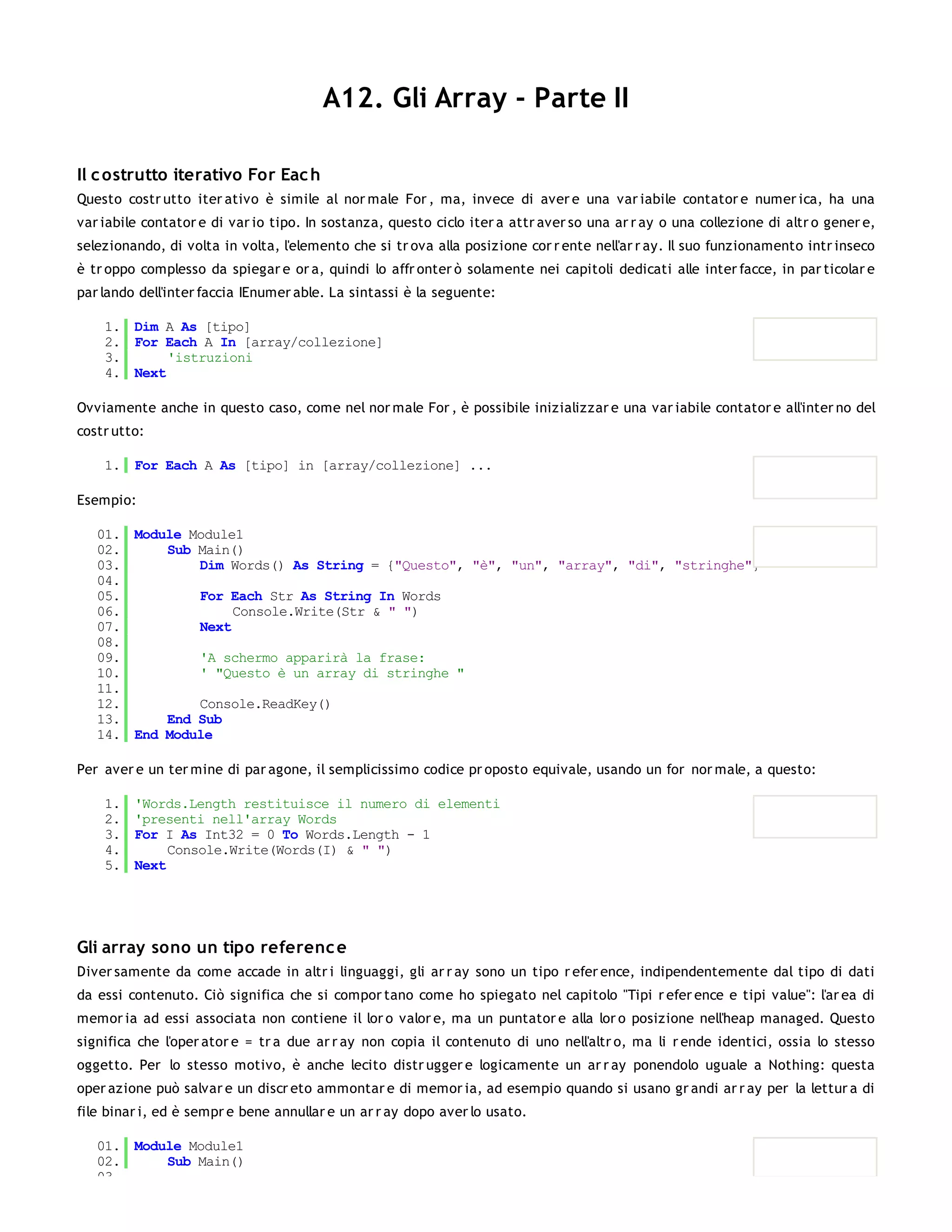 A12. Gli Array - Parte II

Il c ostrutto iterativo For Eac h
Questo costr utto iter ativo è simile al nor male For , ma, invece di aver e una var iabile contator e numer ica, ha una
var iabile contator e di var io tipo. In sostanza, questo ciclo iter a attr aver so una ar r ay o una collezione di altr o gener e,
selezionando, di volta in volta, l'elemento che si tr ova alla posizione cor r ente nell'ar r ay. Il suo funzionamento intr inseco
è tr oppo complesso da spiegar e or a, quindi lo affr onter ò solamente nei capitoli dedicati alle inter facce, in par ticolar e
par lando dell'inter faccia IEnumer able. La sintassi è la seguente:

    1. Dim A As [tipo]
    2. For Each A In [array/collezione]
    3.      'istruzioni
    4. Next

Ovviamente anche in questo caso, come nel nor male For , è possibile inizializzar e una var iabile contator e all'inter no del
costr utto:

    1. For Each A As [tipo] in [array/collezione] ...

Esempio:

   01. Module Module1
   02.     Sub Main()
   03.         Dim Words() As String = {"Questo", "è", "un", "array", "di", "stringhe"}
   04.
   05.         For Each Str As String In Words
   06.              Console.Write(Str & " ")
   07.         Next
   08.
   09.         'A schermo apparirà la frase:
   10.         ' "Questo è un array di stringhe "
   11.
   12.         Console.ReadKey()
   13.     End Sub
   14. End Module

Per aver e un ter mine di par agone, il semplicissimo codice pr oposto equivale, usando un for nor male, a questo:

    1.   'Words.Length restituisce il numero di elementi
    2.   'presenti nell'array Words
    3.   For I As Int32 = 0 To Words.Length - 1
    4.        Console.Write(Words(I) & " ")
    5.   Next




Gli array sono un tipo referenc e
Diver samente da come accade in altr i linguaggi, gli ar r ay sono un tipo r efer ence, indipendentemente dal tipo di dati
da essi contenuto. Ciò significa che si compor tano come ho spiegato nel capitolo "Tipi r efer ence e tipi value": l'ar ea di
memor ia ad essi associata non contiene il lor o valor e, ma un puntator e alla lor o posizione nell'heap managed. Questo
significa che l'oper ator e = tr a due ar r ay non copia il contenuto di uno nell'altr o, ma li r ende identici, ossia lo stesso
oggetto. Per lo stesso motivo, è anche lecito distr ugger e logicamente un ar r ay ponendolo uguale a Nothing: questa
oper azione può salvar e un discr eto ammontar e di memor ia, ad esempio quando si usano gr andi ar r ay per la lettur a di
file binar i, ed è sempr e bene annullar e un ar r ay dopo aver lo usato.

   01. Module Module1
   02.     Sub Main()
   03.
 