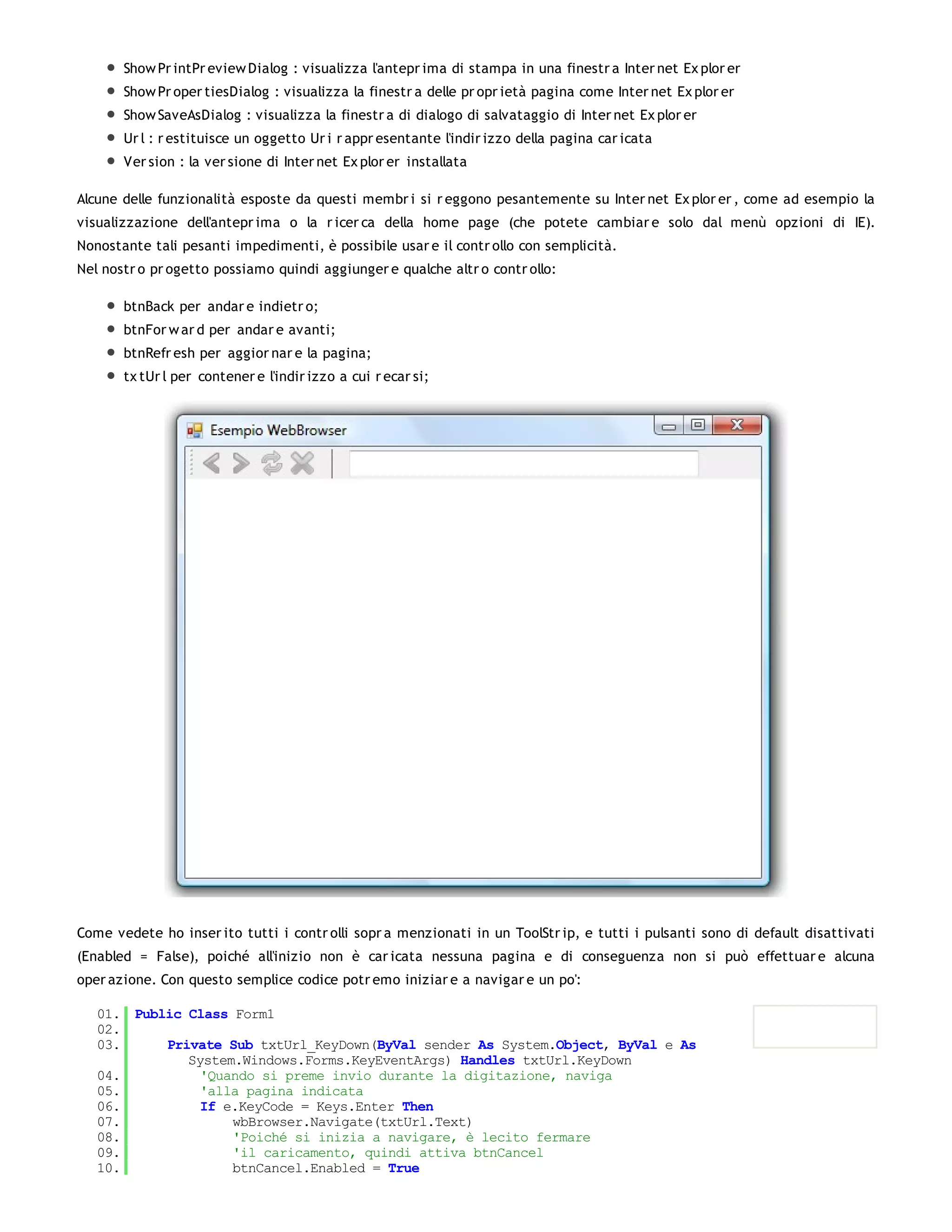 Show Pr intPr eview Dialog : visualizza l'antepr ima di stampa in una finestr a Inter net Ex plor er
       Show Pr oper tiesDialog : visualizza la finestr a delle pr opr ietà pagina come Inter net Ex plor er
       Show SaveAsDialog : visualizza la finestr a di dialogo di salvataggio di Inter net Ex plor er
       Ur l : r estituisce un oggetto Ur i r appr esentante l'indir izzo della pagina car icata
       Ver sion : la ver sione di Inter net Ex plor er installata

Alcune delle funzionalità esposte da questi membr i si r eggono pesantemente su Inter net Ex plor er , come ad esempio la
visualizzazione dell'antepr ima o la r icer ca della home page (che potete cambiar e solo dal menù opzioni di IE).
Nonostante tali pesanti impedimenti, è possibile usar e il contr ollo con semplicità.
Nel nostr o pr ogetto possiamo quindi aggiunger e qualche altr o contr ollo:

       btnBack per andar e indietr o;
       btnFor w ar d per andar e avanti;
       btnRefr esh per aggior nar e la pagina;
       tx tUr l per contener e l'indir izzo a cui r ecar si;




Come vedete ho inser ito tutti i contr olli sopr a menzionati in un ToolStr ip, e tutti i pulsanti sono di default disattivati
(Enabled = False), poiché all'inizio non è car icata nessuna pagina e di conseguenza non si può effettuar e alcuna
oper azione. Con questo semplice codice potr emo iniziar e a navigar e un po':

   01. Public Class Form1
   02.
   03.     Private Sub txtUrl_KeyDown(ByVal sender As System.Object, ByVal e As
              System.Windows.Forms.KeyEventArgs) Handles txtUrl.KeyDown
   04.          'Quando si preme invio durante la digitazione, naviga
   05.          'alla pagina indicata
   06.          If e.KeyCode = Keys.Enter Then
   07.              wbBrowser.Navigate(txtUrl.Text)
   08.              'Poiché si inizia a navigare, è lecito fermare
   09.              'il caricamento, quindi attiva btnCancel
   10.              btnCancel.Enabled = True
   11.
 