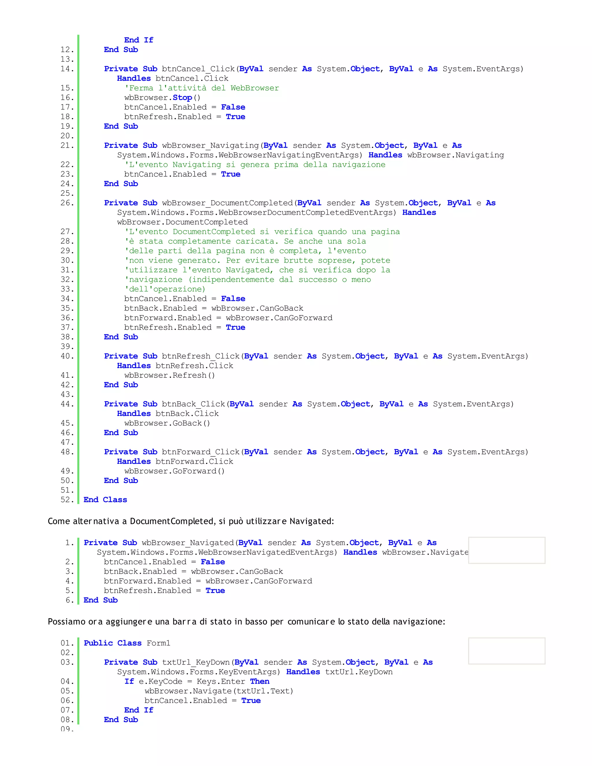 End If
   12.       End Sub
   13.
   14.       Private Sub btnCancel_Click(ByVal sender As System.Object, ByVal e As System.EventArgs)
                Handles btnCancel.Click
   15.            'Ferma l'attività del WebBrowser
   16.            wbBrowser.Stop()
   17.            btnCancel.Enabled = False
   18.            btnRefresh.Enabled = True
   19.       End Sub
   20.
   21.       Private Sub wbBrowser_Navigating(ByVal sender As System.Object, ByVal e As
                System.Windows.Forms.WebBrowserNavigatingEventArgs) Handles wbBrowser.Navigating
   22.            'L'evento Navigating si genera prima della navigazione
   23.            btnCancel.Enabled = True
   24.       End Sub
   25.
   26.       Private Sub wbBrowser_DocumentCompleted(ByVal sender As System.Object, ByVal e As
                System.Windows.Forms.WebBrowserDocumentCompletedEventArgs) Handles
                wbBrowser.DocumentCompleted
   27.            'L'evento DocumentCompleted si verifica quando una pagina
   28.            'è stata completamente caricata. Se anche una sola
   29.            'delle parti della pagina non è completa, l'evento
   30.            'non viene generato. Per evitare brutte soprese, potete
   31.            'utilizzare l'evento Navigated, che si verifica dopo la
   32.            'navigazione (indipendentemente dal successo o meno
   33.            'dell'operazione)
   34.            btnCancel.Enabled = False
   35.            btnBack.Enabled = wbBrowser.CanGoBack
   36.            btnForward.Enabled = wbBrowser.CanGoForward
   37.            btnRefresh.Enabled = True
   38.       End Sub
   39.
   40.       Private Sub btnRefresh_Click(ByVal sender As System.Object, ByVal e As System.EventArgs)
                Handles btnRefresh.Click
   41.            wbBrowser.Refresh()
   42.       End Sub
   43.
   44.       Private Sub btnBack_Click(ByVal sender As System.Object, ByVal e As System.EventArgs)
                Handles btnBack.Click
   45.            wbBrowser.GoBack()
   46.       End Sub
   47.
   48.       Private Sub btnForward_Click(ByVal sender As System.Object, ByVal e As System.EventArgs)
                Handles btnForward.Click
   49.            wbBrowser.GoForward()
   50.       End Sub
   51.
   52. End Class

Come alter nativa a DocumentCompleted, si può utilizzar e Navigated:

    1. Private Sub wbBrowser_Navigated(ByVal sender As System.Object, ByVal e As
          System.Windows.Forms.WebBrowserNavigatedEventArgs) Handles wbBrowser.Navigated
    2.      btnCancel.Enabled = False
    3.      btnBack.Enabled = wbBrowser.CanGoBack
    4.      btnForward.Enabled = wbBrowser.CanGoForward
    5.      btnRefresh.Enabled = True
    6. End Sub

Possiamo or a aggiunger e una bar r a di stato in basso per comunicar e lo stato della navigazione:

   01. Public Class Form1
   02.
   03.     Private Sub txtUrl_KeyDown(ByVal sender As System.Object, ByVal e As
              System.Windows.Forms.KeyEventArgs) Handles txtUrl.KeyDown
   04.          If e.KeyCode = Keys.Enter Then
   05.              wbBrowser.Navigate(txtUrl.Text)
   06.              btnCancel.Enabled = True
   07.          End If
   08.     End Sub
   09.
 