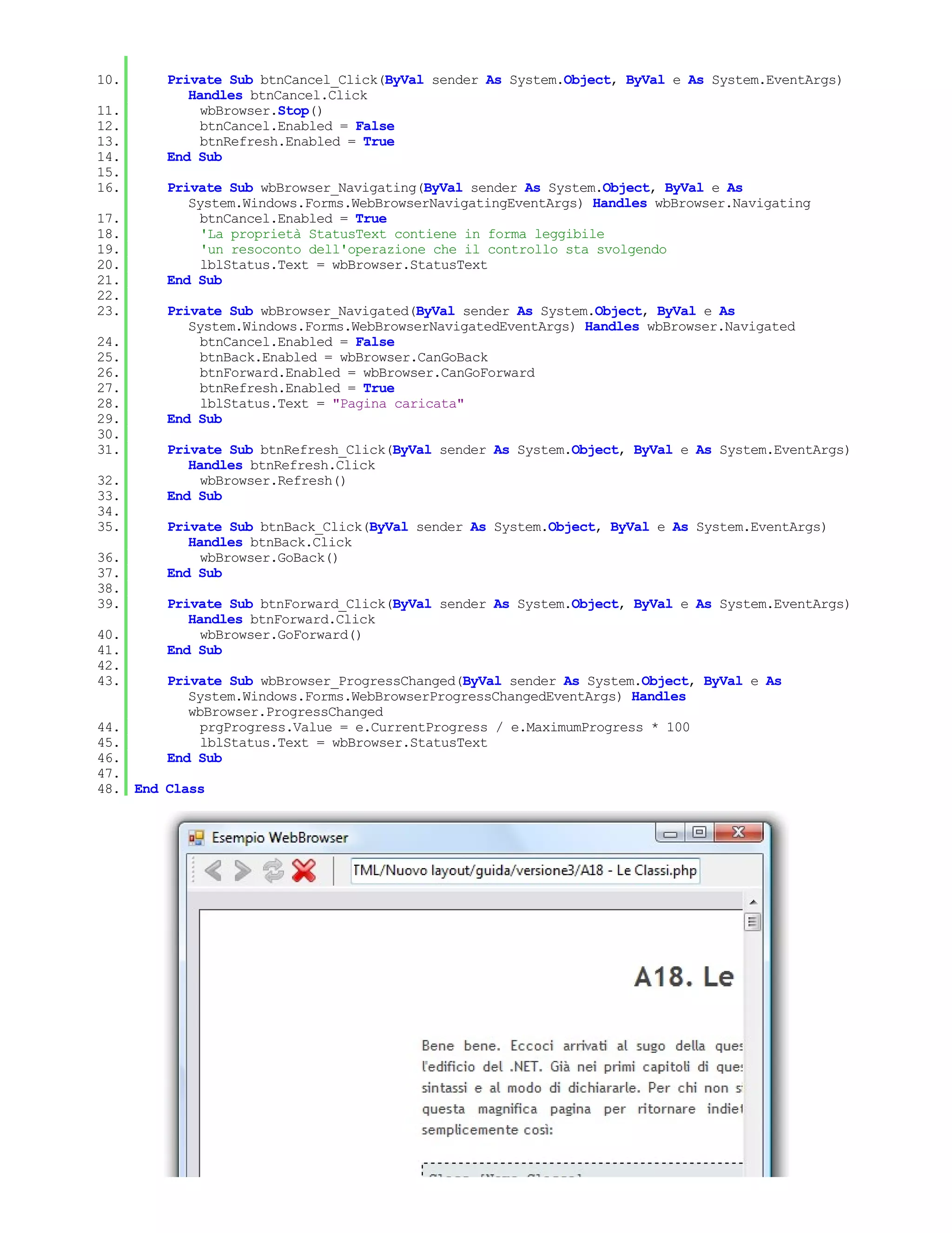 10.     Private Sub btnCancel_Click(ByVal sender As System.Object, ByVal e As System.EventArgs)
           Handles btnCancel.Click
11.          wbBrowser.Stop()
12.          btnCancel.Enabled = False
13.          btnRefresh.Enabled = True
14.     End Sub
15.
16.     Private Sub wbBrowser_Navigating(ByVal sender As System.Object, ByVal e As
           System.Windows.Forms.WebBrowserNavigatingEventArgs) Handles wbBrowser.Navigating
17.          btnCancel.Enabled = True
18.          'La proprietà StatusText contiene in forma leggibile
19.          'un resoconto dell'operazione che il controllo sta svolgendo
20.          lblStatus.Text = wbBrowser.StatusText
21.     End Sub
22.
23.     Private Sub wbBrowser_Navigated(ByVal sender As System.Object, ByVal e As
           System.Windows.Forms.WebBrowserNavigatedEventArgs) Handles wbBrowser.Navigated
24.          btnCancel.Enabled = False
25.          btnBack.Enabled = wbBrowser.CanGoBack
26.          btnForward.Enabled = wbBrowser.CanGoForward
27.          btnRefresh.Enabled = True
28.          lblStatus.Text = "Pagina caricata"
29.     End Sub
30.
31.     Private Sub btnRefresh_Click(ByVal sender As System.Object, ByVal e As System.EventArgs)
           Handles btnRefresh.Click
32.          wbBrowser.Refresh()
33.     End Sub
34.
35.     Private Sub btnBack_Click(ByVal sender As System.Object, ByVal e As System.EventArgs)
           Handles btnBack.Click
36.          wbBrowser.GoBack()
37.     End Sub
38.
39.     Private Sub btnForward_Click(ByVal sender As System.Object, ByVal e As System.EventArgs)
           Handles btnForward.Click
40.          wbBrowser.GoForward()
41.     End Sub
42.
43.     Private Sub wbBrowser_ProgressChanged(ByVal sender As System.Object, ByVal e As
           System.Windows.Forms.WebBrowserProgressChangedEventArgs) Handles
           wbBrowser.ProgressChanged
44.          prgProgress.Value = e.CurrentProgress / e.MaximumProgress * 100
45.          lblStatus.Text = wbBrowser.StatusText
46.     End Sub
47.
48. End Class
 