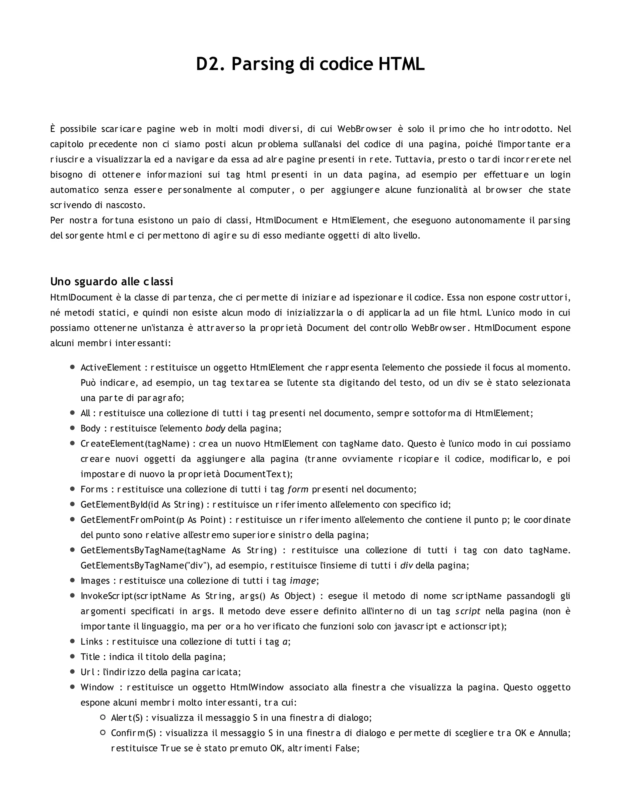 D2. Parsing di codice HTML


È possibile scar icar e pagine w eb in molti modi diver si, di cui WebBr ow ser è solo il pr imo che ho intr odotto. Nel
capitolo pr ecedente non ci siamo posti alcun pr oblema sull'analsi del codice di una pagina, poiché l'impor tante er a
r iuscir e a visualizzar la ed a navigar e da essa ad alr e pagine pr esenti in r ete. Tuttavia, pr esto o tar di incor r er ete nel
bisogno di ottener e infor mazioni sui tag html pr esenti in un data pagina, ad esempio per effettuar e un login
automatico senza esser e per sonalmente al computer , o per aggiunger e alcune funzionalità al br ow ser che state
scr ivendo di nascosto.
Per nostr a for tuna esistono un paio di classi, HtmlDocument e HtmlElement, che eseguono autonomamente il par sing
del sor gente html e ci per mettono di agir e su di esso mediante oggetti di alto livello.




Uno sguardo alle c lassi
HtmlDocument è la classe di par tenza, che ci per mette di iniziar e ad ispezionar e il codice. Essa non espone costr uttor i,
né metodi statici, e quindi non esiste alcun modo di inizializzar la o di applicar la ad un file html. L'unico modo in cui
possiamo ottener ne un'istanza è attr aver so la pr opr ietà Document del contr ollo WebBr ow ser . HtmlDocument espone
alcuni membr i inter essanti:

       ActiveElement : r estituisce un oggetto HtmlElement che r appr esenta l'elemento che possiede il focus al momento.
       Può indicar e, ad esempio, un tag tex tar ea se l'utente sta digitando del testo, od un div se è stato selezionata
       una par te di par agr afo;
       All : r estituisce una collezione di tutti i tag pr esenti nel documento, sempr e sottofor ma di HtmlElement;
       Body : r estituisce l'elemento body della pagina;
       Cr eateElement(tagName) : cr ea un nuovo HtmlElement con tagName dato. Questo è l'unico modo in cui possiamo
       cr ear e nuovi oggetti da aggiunger e alla pagina (tr anne ovviamente r icopiar e il codice, modificar lo, e poi
       impostar e di nuovo la pr opr ietà DocumentTex t);
       For ms : r estituisce una collezione di tutti i tag form pr esenti nel documento;
       GetElementById(id As Str ing) : r estituisce un r ifer imento all'elemento con specifico id;
       GetElementFr omPoint(p As Point) : r estituisce un r ifer imento all'elemento che contiene il punto p; le coor dinate
       del punto sono r elative all'estr emo super ior e sinistr o della pagina;
       GetElementsByTagName(tagName As Str ing) : r estituisce una collezione di tutti i tag con dato tagName.
       GetElementsByTagName("div"), ad esempio, r estituisce l'insieme di tutti i div della pagina;
       Images : r estituisce una collezione di tutti i tag image;
       InvokeScr ipt(scr iptName As Str ing, ar gs() As Object) : esegue il metodo di nome scr iptName passandogli gli
       ar gomenti specificati in ar gs. Il metodo deve esser e definito all'inter no di un tag s cript nella pagina (non è
       impor tante il linguaggio, ma per or a ho ver ificato che funzioni solo con javascr ipt e actionscr ipt);
       Links : r estituisce una collezione di tutti i tag a;
       Title : indica il titolo della pagina;
       Ur l : l'indir izzo della pagina car icata;
       Window : r estituisce un oggetto HtmlWindow associato alla finestr a che visualizza la pagina. Questo oggetto
       espone alcuni membr i molto inter essanti, tr a cui:
               Aler t(S) : visualizza il messaggio S in una finestr a di dialogo;
               Confir m(S) : visualizza il messaggio S in una finestr a di dialogo e per mette di sceglier e tr a OK e Annulla;
               r estituisce Tr ue se è stato pr emuto OK, altr imenti False;
 