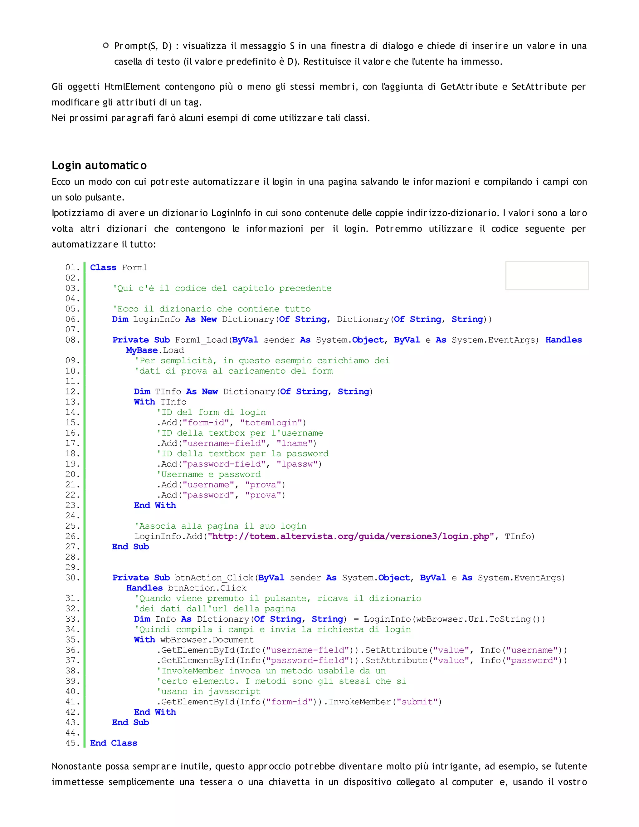 Pr ompt(S, D) : visualizza il messaggio S in una finestr a di dialogo e chiede di inser ir e un valor e in una
               casella di testo (il valor e pr edefinito è D). Restituisce il valor e che l'utente ha immesso.

Gli oggetti HtmlElement contengono più o meno gli stessi membr i, con l'aggiunta di GetAttr ibute e SetAttr ibute per
modificar e gli attr ibuti di un tag.
Nei pr ossimi par agr afi far ò alcuni esempi di come utilizzar e tali classi.




Login automatic o
Ecco un modo con cui potr este automatizzar e il login in una pagina salvando le infor mazioni e compilando i campi con
un solo pulsante.
Ipotizziamo di aver e un dizionar io LoginInfo in cui sono contenute delle coppie indir izzo-dizionar io. I valor i sono a lor o
volta altr i dizionar i che contengono le infor mazioni per il login. Potr emmo utilizzar e il codice seguente per
automatizzar e il tutto:

   01. Class Form1
   02.
   03.     'Qui c'è il codice del capitolo precedente
   04.
   05.     'Ecco il dizionario che contiene tutto
   06.     Dim LoginInfo As New Dictionary(Of String, Dictionary(Of String, String))
   07.
   08.     Private Sub Form1_Load(ByVal sender As System.Object, ByVal e As System.EventArgs) Handles
              MyBase.Load
   09.          'Per semplicità, in questo esempio carichiamo dei
   10.          'dati di prova al caricamento del form
   11.
   12.          Dim TInfo As New Dictionary(Of String, String)
   13.          With TInfo
   14.              'ID del form di login
   15.              .Add("form-id", "totemlogin")
   16.              'ID della textbox per l'username
   17.              .Add("username-field", "lname")
   18.              'ID della textbox per la password
   19.              .Add("password-field", "lpassw")
   20.              'Username e password
   21.              .Add("username", "prova")
   22.              .Add("password", "prova")
   23.          End With
   24.
   25.          'Associa alla pagina il suo login
   26.          LoginInfo.Add("http://totem.altervista.org/guida/versione3/login.php", TInfo)
   27.     End Sub
   28.
   29.
   30.     Private Sub btnAction_Click(ByVal sender As System.Object, ByVal e As System.EventArgs)
              Handles btnAction.Click
   31.          'Quando viene premuto il pulsante, ricava il dizionario
   32.          'dei dati dall'url della pagina
   33.          Dim Info As Dictionary(Of String, String) = LoginInfo(wbBrowser.Url.ToString())
   34.          'Quindi compila i campi e invia la richiesta di login
   35.          With wbBrowser.Document
   36.              .GetElementById(Info("username-field")).SetAttribute("value", Info("username"))
   37.              .GetElementById(Info("password-field")).SetAttribute("value", Info("password"))
   38.              'InvokeMember invoca un metodo usabile da un
   39.              'certo elemento. I metodi sono gli stessi che si
   40.              'usano in javascript
   41.              .GetElementById(Info("form-id")).InvokeMember("submit")
   42.          End With
   43.     End Sub
   44.
   45. End Class

Nonostante possa sempr ar e inutile, questo appr occio potr ebbe diventar e molto più intr igante, ad esempio, se l'utente
immettesse semplicemente una tesser a o una chiavetta in un dispositivo collegato al computer e, usando il vostr o
 