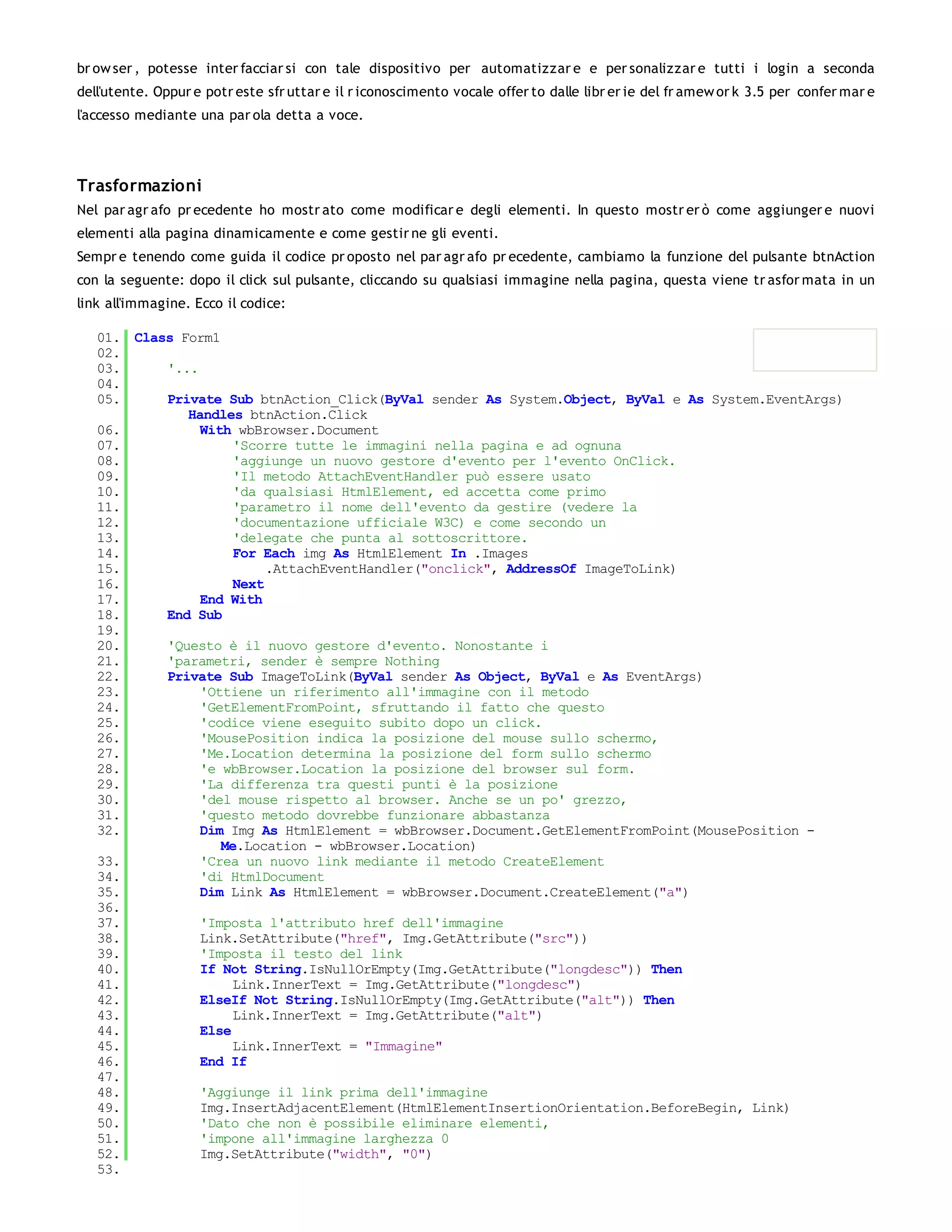 br ow ser , potesse inter facciar si con tale dispositivo per automatizzar e e per sonalizzar e tutti i login a seconda
dell'utente. Oppur e potr este sfr uttar e il r iconoscimento vocale offer to dalle libr er ie del fr amew or k 3.5 per confer mar e
l'accesso mediante una par ola detta a voce.




Trasformazioni
Nel par agr afo pr ecedente ho mostr ato come modificar e degli elementi. In questo mostr er ò come aggiunger e nuovi
elementi alla pagina dinamicamente e come gestir ne gli eventi.
Sempr e tenendo come guida il codice pr oposto nel par agr afo pr ecedente, cambiamo la funzione del pulsante btnAction
con la seguente: dopo il click sul pulsante, cliccando su qualsiasi immagine nella pagina, questa viene tr asfor mata in un
link all'immagine. Ecco il codice:

   01. Class Form1
   02.
   03.     '...
   04.
   05.     Private Sub btnAction_Click(ByVal sender As System.Object, ByVal e As System.EventArgs)
              Handles btnAction.Click
   06.          With wbBrowser.Document
   07.               'Scorre tutte le immagini nella pagina e ad ognuna
   08.               'aggiunge un nuovo gestore d'evento per l'evento OnClick.
   09.               'Il metodo AttachEventHandler può essere usato
   10.               'da qualsiasi HtmlElement, ed accetta come primo
   11.               'parametro il nome dell'evento da gestire (vedere la
   12.               'documentazione ufficiale W3C) e come secondo un
   13.               'delegate che punta al sottoscrittore.
   14.               For Each img As HtmlElement In .Images
   15.                    .AttachEventHandler("onclick", AddressOf ImageToLink)
   16.               Next
   17.          End With
   18.     End Sub
   19.
   20.     'Questo è il nuovo gestore d'evento. Nonostante i
   21.     'parametri, sender è sempre Nothing
   22.     Private Sub ImageToLink(ByVal sender As Object, ByVal e As EventArgs)
   23.          'Ottiene un riferimento all'immagine con il metodo
   24.          'GetElementFromPoint, sfruttando il fatto che questo
   25.          'codice viene eseguito subito dopo un click.
   26.          'MousePosition indica la posizione del mouse sullo schermo,
   27.          'Me.Location determina la posizione del form sullo schermo
   28.          'e wbBrowser.Location la posizione del browser sul form.
   29.          'La differenza tra questi punti è la posizione
   30.          'del mouse rispetto al browser. Anche se un po' grezzo,
   31.          'questo metodo dovrebbe funzionare abbastanza
   32.          Dim Img As HtmlElement = wbBrowser.Document.GetElementFromPoint(MousePosition -
                   Me.Location - wbBrowser.Location)
   33.          'Crea un nuovo link mediante il metodo CreateElement
   34.          'di HtmlDocument
   35.          Dim Link As HtmlElement = wbBrowser.Document.CreateElement("a")
   36.
   37.          'Imposta l'attributo href dell'immagine
   38.          Link.SetAttribute("href", Img.GetAttribute("src"))
   39.          'Imposta il testo del link
   40.          If Not String.IsNullOrEmpty(Img.GetAttribute("longdesc")) Then
   41.               Link.InnerText = Img.GetAttribute("longdesc")
   42.          ElseIf Not String.IsNullOrEmpty(Img.GetAttribute("alt")) Then
   43.               Link.InnerText = Img.GetAttribute("alt")
   44.          Else
   45.               Link.InnerText = "Immagine"
   46.          End If
   47.
   48.          'Aggiunge il link prima dell'immagine
   49.          Img.InsertAdjacentElement(HtmlElementInsertionOrientation.BeforeBegin, Link)
   50.          'Dato che non è possibile eliminare elementi,
   51.          'impone all'immagine larghezza 0
   52.          Img.SetAttribute("width", "0")
   53.
 