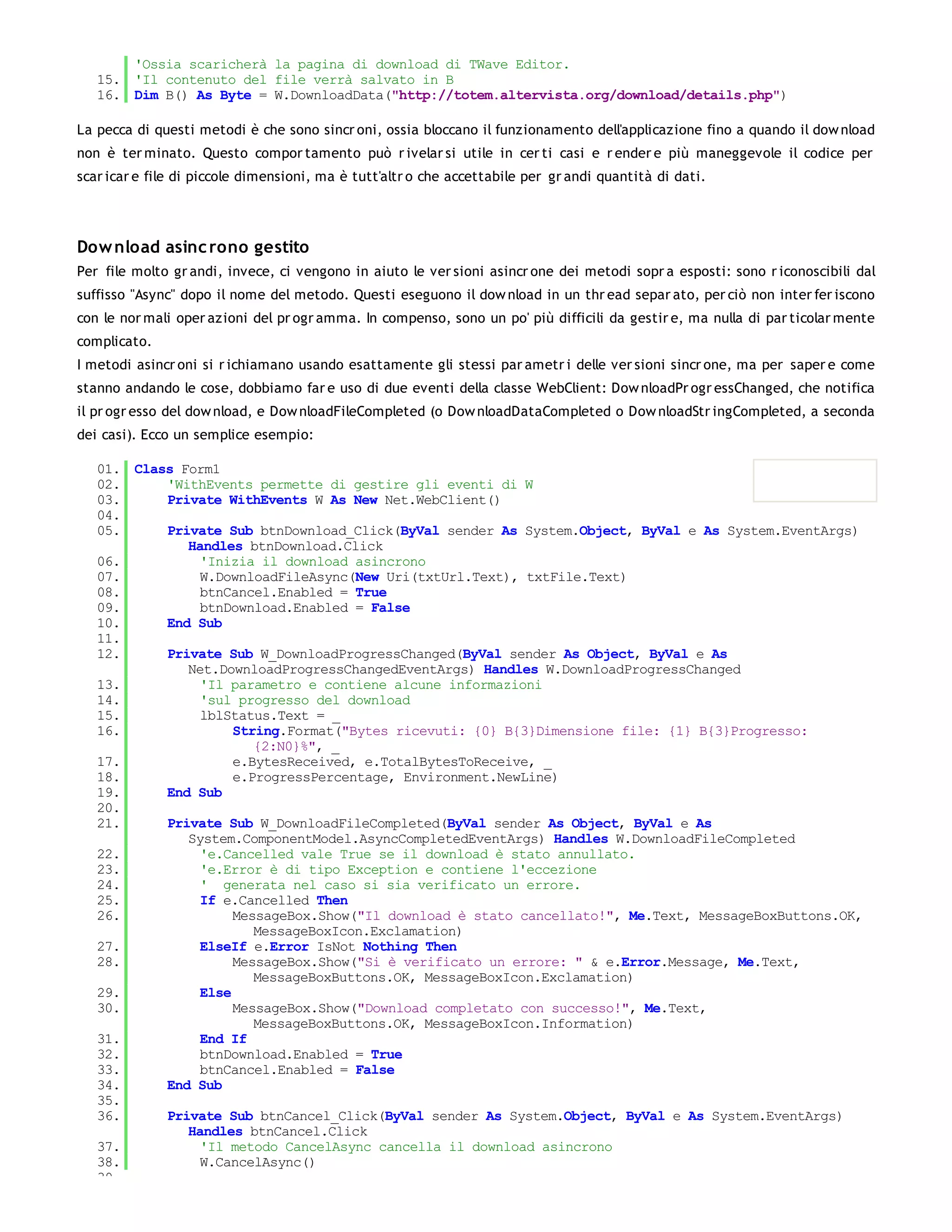 'Ossia scaricherà la pagina di download di TWave Editor.
   15. 'Il contenuto del file verrà salvato in B
   16. Dim B() As Byte = W.DownloadData("http://totem.altervista.org/download/details.php")

La pecca di questi metodi è che sono sincr oni, ossia bloccano il funzionamento dell'applicazione fino a quando il dow nload
non è ter minato. Questo compor tamento può r ivelar si utile in cer ti casi e r ender e più maneggevole il codice per
scar icar e file di piccole dimensioni, ma è tutt'altr o che accettabile per gr andi quantità di dati.




Dow nload asinc rono gestito
Per file molto gr andi, invece, ci vengono in aiuto le ver sioni asincr one dei metodi sopr a esposti: sono r iconoscibili dal
suffisso "Async" dopo il nome del metodo. Questi eseguono il dow nload in un thr ead separ ato, per ciò non inter fer iscono
con le nor mali oper azioni del pr ogr amma. In compenso, sono un po' più difficili da gestir e, ma nulla di par ticolar mente
complicato.
I metodi asincr oni si r ichiamano usando esattamente gli stessi par ametr i delle ver sioni sincr one, ma per saper e come
stanno andando le cose, dobbiamo far e uso di due eventi della classe WebClient: Dow nloadPr ogr essChanged, che notifica
il pr ogr esso del dow nload, e Dow nloadFileCompleted (o Dow nloadDataCompleted o Dow nloadStr ingCompleted, a seconda
dei casi). Ecco un semplice esempio:

   01. Class Form1
   02.     'WithEvents permette di gestire gli eventi di W
   03.     Private WithEvents W As New Net.WebClient()
   04.
   05.     Private Sub btnDownload_Click(ByVal sender As System.Object, ByVal e As System.EventArgs)
              Handles btnDownload.Click
   06.          'Inizia il download asincrono
   07.          W.DownloadFileAsync(New Uri(txtUrl.Text), txtFile.Text)
   08.          btnCancel.Enabled = True
   09.          btnDownload.Enabled = False
   10.     End Sub
   11.
   12.     Private Sub W_DownloadProgressChanged(ByVal sender As Object, ByVal e As
              Net.DownloadProgressChangedEventArgs) Handles W.DownloadProgressChanged
   13.          'Il parametro e contiene alcune informazioni
   14.          'sul progresso del download
   15.          lblStatus.Text = _
   16.               String.Format("Bytes ricevuti: {0} B{3}Dimensione file: {1} B{3}Progresso:
                        {2:N0}%", _
   17.               e.BytesReceived, e.TotalBytesToReceive, _
   18.               e.ProgressPercentage, Environment.NewLine)
   19.     End Sub
   20.
   21.     Private Sub W_DownloadFileCompleted(ByVal sender As Object, ByVal e As
              System.ComponentModel.AsyncCompletedEventArgs) Handles W.DownloadFileCompleted
   22.          'e.Cancelled vale True se il download è stato annullato.
   23.          'e.Error è di tipo Exception e contiene l'eccezione
   24.          ' generata nel caso si sia verificato un errore.
   25.          If e.Cancelled Then
   26.               MessageBox.Show("Il download è stato cancellato!", Me.Text, MessageBoxButtons.OK,
                        MessageBoxIcon.Exclamation)
   27.          ElseIf e.Error IsNot Nothing Then
   28.               MessageBox.Show("Si è verificato un errore: " & e.Error.Message, Me.Text,
                        MessageBoxButtons.OK, MessageBoxIcon.Exclamation)
   29.          Else
   30.               MessageBox.Show("Download completato con successo!", Me.Text,
                        MessageBoxButtons.OK, MessageBoxIcon.Information)
   31.          End If
   32.          btnDownload.Enabled = True
   33.          btnCancel.Enabled = False
   34.     End Sub
   35.
   36.     Private Sub btnCancel_Click(ByVal sender As System.Object, ByVal e As System.EventArgs)
              Handles btnCancel.Click
   37.          'Il metodo CancelAsync cancella il download asincrono
   38.          W.CancelAsync()
   39.
 