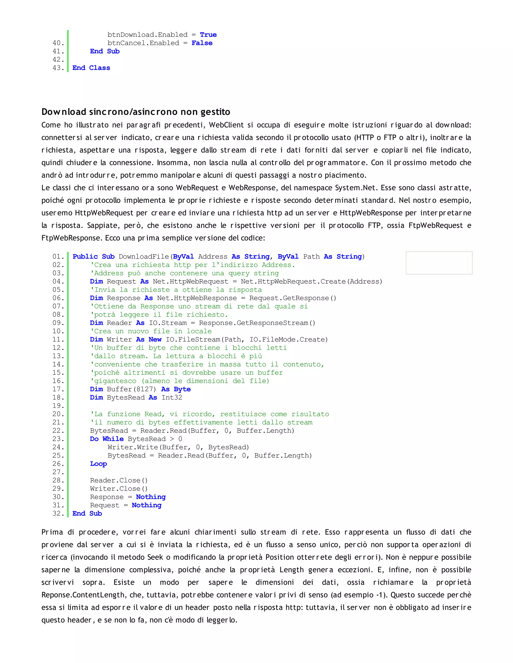 btnDownload.Enabled = True
   40.         btnCancel.Enabled = False
   41.     End Sub
   42.
   43. End Class




Dow nload sinc rono/asinc rono non gestito
Come ho illustr ato nei par agr afi pr ecedenti, WebClient si occupa di eseguir e molte istr uzioni r iguar do al dow nload:
connetter si al ser ver indicato, cr ear e una r ichiesta valida secondo il pr otocollo usato (HTTP o FTP o altr i), inoltr ar e la
r ichiesta, aspettar e una r isposta, legger e dallo str eam di r ete i dati for niti dal ser ver e copiar li nel file indicato,
quindi chiuder e la connessione. Insomma, non lascia nulla al contr ollo del pr ogr ammator e. Con il pr ossimo metodo che
andr ò ad intr odur r e, potr emmo manipolar e alcuni di questi passaggi a nostr o piacimento.
Le classi che ci inter essano or a sono WebRequest e WebResponse, del namespace System.Net. Esse sono classi astr atte,
poiché ogni pr otocollo implementa le pr opr ie r ichieste e r isposte secondo deter minati standar d. Nel nostr o esempio,
user emo HttpWebRequest per cr ear e ed inviar e una r ichiesta http ad un ser ver e HttpWebResponse per inter pr etar ne
la r isposta. Sappiate, per ò, che esistono anche le r ispettive ver sioni per il pr otocollo FTP, ossia FtpWebRequest e
FtpWebResponse. Ecco una pr ima semplice ver sione del codice:

   01. Public Sub DownloadFile(ByVal Address As String, ByVal Path As String)
   02.     'Crea una richiesta http per l'indirizzo Address.
   03.     'Address può anche contenere una query string
   04.     Dim Request As Net.HttpWebRequest = Net.HttpWebRequest.Create(Address)
   05.     'Invia la richieste a ottiene la risposta
   06.     Dim Response As Net.HttpWebResponse = Request.GetResponse()
   07.     'Ottiene da Response uno stream di rete dal quale si
   08.     'potrà leggere il file richiesto.
   09.     Dim Reader As IO.Stream = Response.GetResponseStream()
   10.     'Crea un nuovo file in locale
   11.     Dim Writer As New IO.FileStream(Path, IO.FileMode.Create)
   12.     'Un buffer di byte che contiene i blocchi letti
   13.     'dallo stream. La lettura a blocchi è più
   14.     'conveniente che trasferire in massa tutto il contenuto,
   15.     'poiché altrimenti si dovrebbe usare un buffer
   16.     'gigantesco (almeno le dimensioni del file)
   17.     Dim Buffer(8127) As Byte
   18.     Dim BytesRead As Int32
   19.
   20.     'La funzione Read, vi ricordo, restituisce come risultato
   21.     'il numero di bytes effettivamente letti dallo stream
   22.     BytesRead = Reader.Read(Buffer, 0, Buffer.Length)
   23.     Do While BytesRead > 0
   24.          Writer.Write(Buffer, 0, BytesRead)
   25.          BytesRead = Reader.Read(Buffer, 0, Buffer.Length)
   26.     Loop
   27.
   28.     Reader.Close()
   29.     Writer.Close()
   30.     Response = Nothing
   31.     Request = Nothing
   32. End Sub

Pr ima di pr oceder e, vor r ei far e alcuni chiar imenti sullo str eam di r ete. Esso r appr esenta un flusso di dati che
pr oviene dal ser ver a cui si è inviata la r ichiesta, ed è un flusso a senso unico, per ciò non suppor ta oper azioni di
r icer ca (invocando il metodo Seek o modificando la pr opr ietà Position otter r ete degli er r or i). Non è neppur e possibile
saper ne la dimensione complessiva, poiché anche la pr opr ietà Length gener a eccezioni. E, infine, non è possibile
scr iver vi   sopr a.   Esiste   un   modo   per   saper e   le   dimensioni   dei   dati,   ossia   r ichiamar e   la   pr opr ietà
Reponse.ContentLength, che, tuttavia, potr ebbe contener e valor i pr ivi di senso (ad esempio -1). Questo succede per chè
essa si limita ad espor r e il valor e di un header posto nella r isposta http: tuttavia, il ser ver non è obbligato ad inser ir e
questo header , e se non lo fa, non c'è modo di legger lo.
 