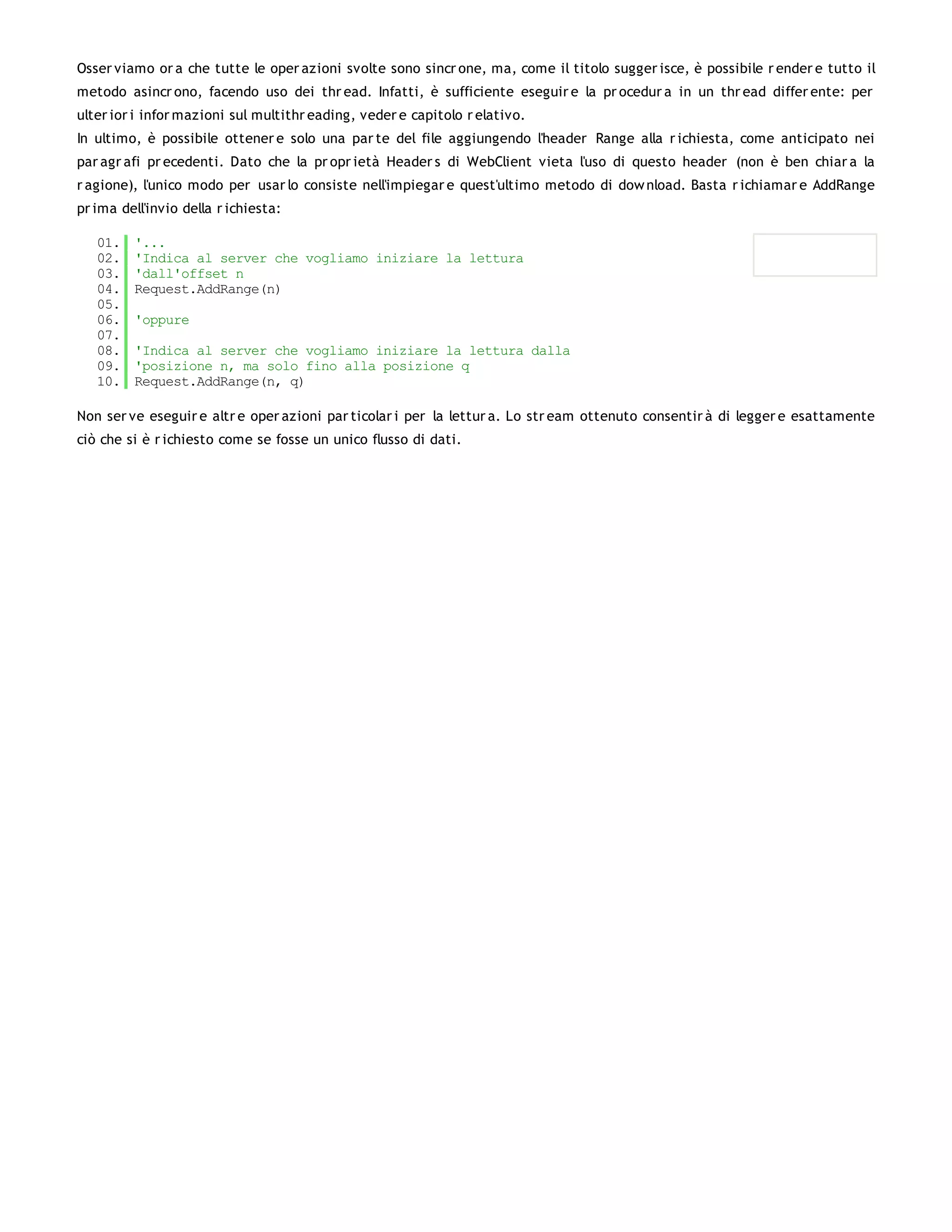 Osser viamo or a che tutte le oper azioni svolte sono sincr one, ma, come il titolo sugger isce, è possibile r ender e tutto il
metodo asincr ono, facendo uso dei thr ead. Infatti, è sufficiente eseguir e la pr ocedur a in un thr ead differ ente: per
ulter ior i infor mazioni sul multithr eading, veder e capitolo r elativo.
In ultimo, è possibile ottener e solo una par te del file aggiungendo l'header Range alla r ichiesta, come anticipato nei
par agr afi pr ecedenti. Dato che la pr opr ietà Header s di WebClient vieta l'uso di questo header (non è ben chiar a la
r agione), l'unico modo per usar lo consiste nell'impiegar e quest'ultimo metodo di dow nload. Basta r ichiamar e AddRange
pr ima dell'invio della r ichiesta:

   01.   '...
   02.   'Indica al server che vogliamo iniziare la lettura
   03.   'dall'offset n
   04.   Request.AddRange(n)
   05.
   06.   'oppure
   07.
   08.   'Indica al server che vogliamo iniziare la lettura dalla
   09.   'posizione n, ma solo fino alla posizione q
   10.   Request.AddRange(n, q)

Non ser ve eseguir e altr e oper azioni par ticolar i per la lettur a. Lo str eam ottenuto consentir à di legger e esattamente
ciò che si è r ichiesto come se fosse un unico flusso di dati.
 