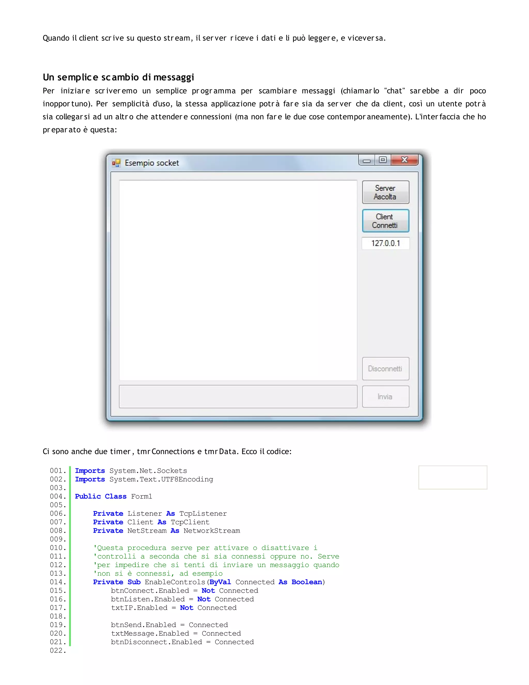 Quando il client scr ive su questo str eam, il ser ver r iceve i dati e li può legger e, e vicever sa.




Un semplic e sc ambio di messaggi
Per iniziar e scr iver emo un semplice pr ogr amma per scambiar e messaggi (chiamar lo "chat" sar ebbe a dir poco
inoppor tuno). Per semplicità d'uso, la stessa applicazione potr à far e sia da ser ver che da client, così un utente potr à
sia collegar si ad un altr o che attender e connessioni (ma non far e le due cose contempor aneamente). L'inter faccia che ho
pr epar ato è questa:




Ci sono anche due timer , tmr Connections e tmr Data. Ecco il codice:

 001. Imports System.Net.Sockets
 002. Imports System.Text.UTF8Encoding
 003.
 004. Public Class Form1
 005.
 006.     Private Listener As TcpListener
 007.     Private Client As TcpClient
 008.     Private NetStream As NetworkStream
 009.
 010.     'Questa procedura serve per attivare o disattivare i
 011.     'controlli a seconda che si sia connessi oppure no. Serve
 012.     'per impedire che si tenti di inviare un messaggio quando
 013.     'non si è connessi, ad esempio
 014.     Private Sub EnableControls(ByVal Connected As Boolean)
 015.         btnConnect.Enabled = Not Connected
 016.         btnListen.Enabled = Not Connected
 017.         txtIP.Enabled = Not Connected
 018.
 019.         btnSend.Enabled = Connected
 020.         txtMessage.Enabled = Connected
 021.         btnDisconnect.Enabled = Connected
 022.
 