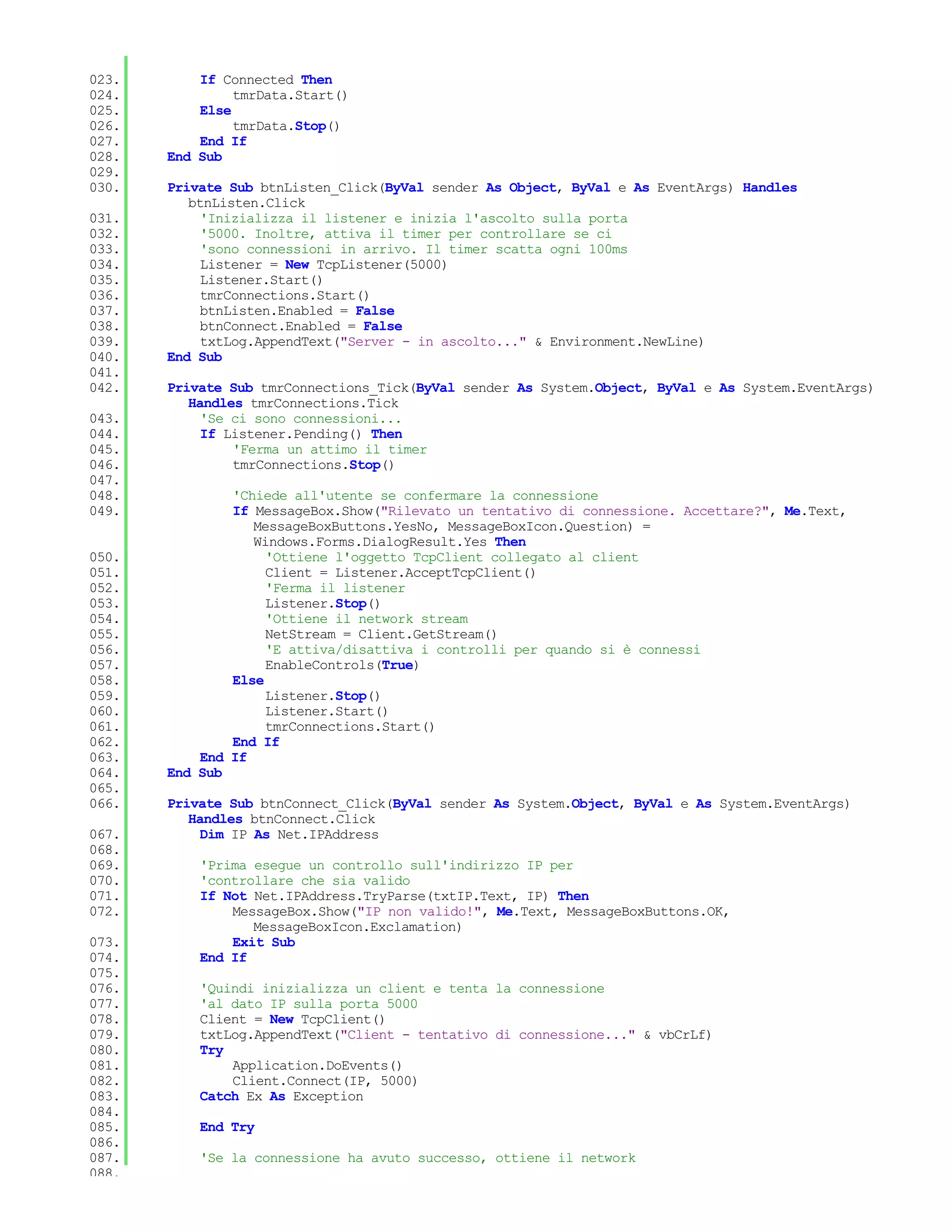 023.       If Connected Then
024.            tmrData.Start()
025.       Else
026.            tmrData.Stop()
027.       End If
028.   End Sub
029.
030.   Private Sub btnListen_Click(ByVal sender As Object, ByVal e As EventArgs) Handles
          btnListen.Click
031.        'Inizializza il listener e inizia l'ascolto sulla porta
032.        '5000. Inoltre, attiva il timer per controllare se ci
033.        'sono connessioni in arrivo. Il timer scatta ogni 100ms
034.        Listener = New TcpListener(5000)
035.        Listener.Start()
036.        tmrConnections.Start()
037.        btnListen.Enabled = False
038.        btnConnect.Enabled = False
039.        txtLog.AppendText("Server - in ascolto..." & Environment.NewLine)
040.   End Sub
041.
042.   Private Sub tmrConnections_Tick(ByVal sender As System.Object, ByVal e As System.EventArgs)
          Handles tmrConnections.Tick
043.        'Se ci sono connessioni...
044.        If Listener.Pending() Then
045.            'Ferma un attimo il timer
046.            tmrConnections.Stop()
047.
048.           'Chiede all'utente se confermare la connessione
049.           If MessageBox.Show("Rilevato un tentativo di connessione. Accettare?", Me.Text,
                  MessageBoxButtons.YesNo, MessageBoxIcon.Question) =
                  Windows.Forms.DialogResult.Yes Then
050.                'Ottiene l'oggetto TcpClient collegato al client
051.                Client = Listener.AcceptTcpClient()
052.                'Ferma il listener
053.                Listener.Stop()
054.                'Ottiene il network stream
055.                NetStream = Client.GetStream()
056.                'E attiva/disattiva i controlli per quando si è connessi
057.                EnableControls(True)
058.           Else
059.                Listener.Stop()
060.                Listener.Start()
061.                tmrConnections.Start()
062.           End If
063.       End If
064.   End Sub
065.
066.   Private Sub btnConnect_Click(ByVal sender As System.Object, ByVal e As System.EventArgs)
          Handles btnConnect.Click
067.        Dim IP As Net.IPAddress
068.
069.       'Prima esegue un controllo sull'indirizzo IP per
070.       'controllare che sia valido
071.       If Not Net.IPAddress.TryParse(txtIP.Text, IP) Then
072.           MessageBox.Show("IP non valido!", Me.Text, MessageBoxButtons.OK,
                  MessageBoxIcon.Exclamation)
073.           Exit Sub
074.       End If
075.
076.       'Quindi inizializza un client e tenta la connessione
077.       'al dato IP sulla porta 5000
078.       Client = New TcpClient()
079.       txtLog.AppendText("Client - tentativo di connessione..." & vbCrLf)
080.       Try
081.           Application.DoEvents()
082.           Client.Connect(IP, 5000)
083.       Catch Ex As Exception
084.
085.       End Try
086.
087.       'Se la connessione ha avuto successo, ottiene il network
088.
 
