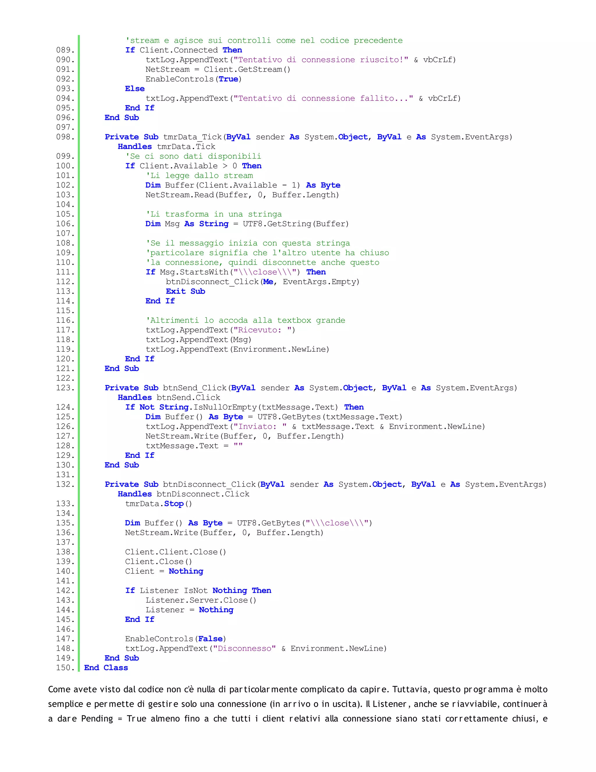 'stream e agisce sui controlli come nel codice precedente
 089.             If Client.Connected Then
 090.                  txtLog.AppendText("Tentativo di connessione riuscito!" & vbCrLf)
 091.                  NetStream = Client.GetStream()
 092.                  EnableControls(True)
 093.             Else
 094.                  txtLog.AppendText("Tentativo di connessione fallito..." & vbCrLf)
 095.             End If
 096.         End Sub
 097.
 098.         Private Sub tmrData_Tick(ByVal sender As System.Object, ByVal e As System.EventArgs)
                 Handles tmrData.Tick
 099.              'Se ci sono dati disponibili
 100.              If Client.Available > 0 Then
 101.                  'Li legge dallo stream
 102.                  Dim Buffer(Client.Available - 1) As Byte
 103.                  NetStream.Read(Buffer, 0, Buffer.Length)
 104.
 105.                    'Li trasforma in una stringa
 106.                    Dim Msg As String = UTF8.GetString(Buffer)
 107.
 108.                    'Se il messaggio inizia con questa stringa
 109.                    'particolare signifia che l'altro utente ha chiuso
 110.                    'la connessione, quindi disconnette anche questo
 111.                    If Msg.StartsWith("close") Then
 112.                        btnDisconnect_Click(Me, EventArgs.Empty)
 113.                        Exit Sub
 114.                    End If
 115.
 116.                 'Altrimenti lo accoda alla textbox grande
 117.                 txtLog.AppendText("Ricevuto: ")
 118.                 txtLog.AppendText(Msg)
 119.                 txtLog.AppendText(Environment.NewLine)
 120.             End If
 121.         End Sub
 122.
 123.         Private Sub btnSend_Click(ByVal sender As System.Object, ByVal e As System.EventArgs)
                 Handles btnSend.Click
 124.              If Not String.IsNullOrEmpty(txtMessage.Text) Then
 125.                  Dim Buffer() As Byte = UTF8.GetBytes(txtMessage.Text)
 126.                  txtLog.AppendText("Inviato: " & txtMessage.Text & Environment.NewLine)
 127.                  NetStream.Write(Buffer, 0, Buffer.Length)
 128.                  txtMessage.Text = ""
 129.              End If
 130.         End Sub
 131.
 132.         Private Sub btnDisconnect_Click(ByVal sender As System.Object, ByVal e As System.EventArgs)
                 Handles btnDisconnect.Click
 133.              tmrData.Stop()
 134.
 135.         Dim Buffer() As Byte = UTF8.GetBytes("close")
 136.         NetStream.Write(Buffer, 0, Buffer.Length)
 137.
 138.         Client.Client.Close()
 139.         Client.Close()
 140.         Client = Nothing
 141.
 142.         If Listener IsNot Nothing Then
 143.             Listener.Server.Close()
 144.             Listener = Nothing
 145.         End If
 146.
 147.         EnableControls(False)
 148.         txtLog.AppendText("Disconnesso" & Environment.NewLine)
 149.     End Sub
 150. End Class

Come avete visto dal codice non c'è nulla di par ticolar mente complicato da capir e. Tuttavia, questo pr ogr amma è molto
semplice e per mette di gestir e solo una connessione (in ar r ivo o in uscita). Il Listener , anche se r iavviabile, continuer à
a dar e Pending = Tr ue almeno fino a che tutti i client r elativi alla connessione siano stati cor r ettamente chiusi, e
 