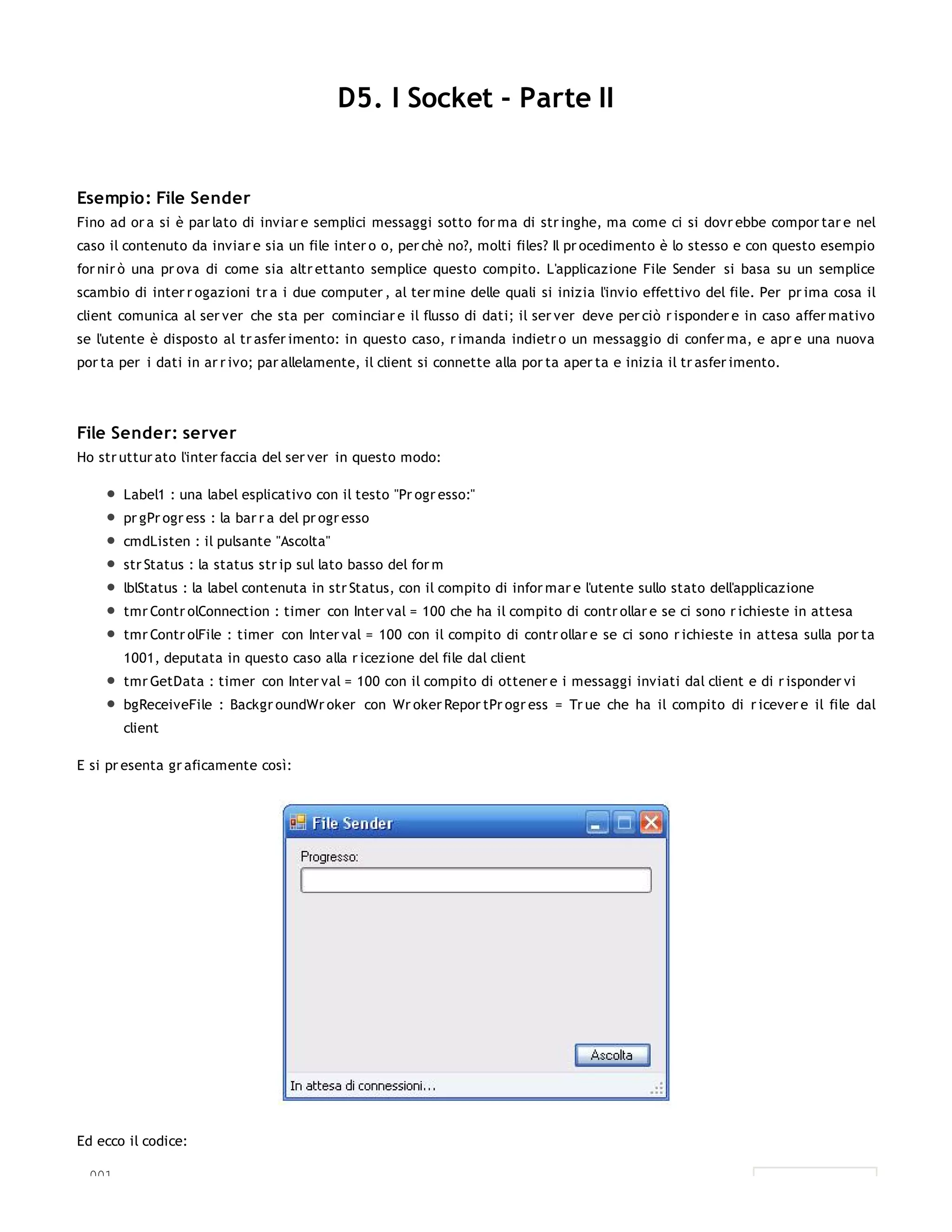 D5. I Socket - Parte II


Esempio: File Sender
Fino ad or a si è par lato di inviar e semplici messaggi sotto for ma di str inghe, ma come ci si dovr ebbe compor tar e nel
caso il contenuto da inviar e sia un file inter o o, per chè no?, molti files? Il pr ocedimento è lo stesso e con questo esempio
for nir ò una pr ova di come sia altr ettanto semplice questo compito. L'applicazione File Sender si basa su un semplice
scambio di inter r ogazioni tr a i due computer , al ter mine delle quali si inizia l'invio effettivo del file. Per pr ima cosa il
client comunica al ser ver che sta per cominciar e il flusso di dati; il ser ver deve per ciò r isponder e in caso affer mativo
se l'utente è disposto al tr asfer imento: in questo caso, r imanda indietr o un messaggio di confer ma, e apr e una nuova
por ta per i dati in ar r ivo; par allelamente, il client si connette alla por ta aper ta e inizia il tr asfer imento.




File Sender: server
Ho str uttur ato l'inter faccia del ser ver in questo modo:

         Label1 : una label esplicativo con il testo "Pr ogr esso:"
         pr gPr ogr ess : la bar r a del pr ogr esso
         cmdListen : il pulsante "Ascolta"
         str Status : la status str ip sul lato basso del for m
         lblStatus : la label contenuta in str Status, con il compito di infor mar e l'utente sullo stato dell'applicazione
         tmr Contr olConnection : timer con Inter val = 100 che ha il compito di contr ollar e se ci sono r ichieste in attesa
         tmr Contr olFile : timer con Inter val = 100 con il compito di contr ollar e se ci sono r ichieste in attesa sulla por ta
         1001, deputata in questo caso alla r icezione del file dal client
         tmr GetData : timer con Inter val = 100 con il compito di ottener e i messaggi inviati dal client e di r isponder vi
         bgReceiveFile : Backgr oundWr oker con Wr oker Repor tPr ogr ess = Tr ue che ha il compito di r icever e il file dal
         client

E si pr esenta gr aficamente così:




Ed ecco il codice:

  001.
 