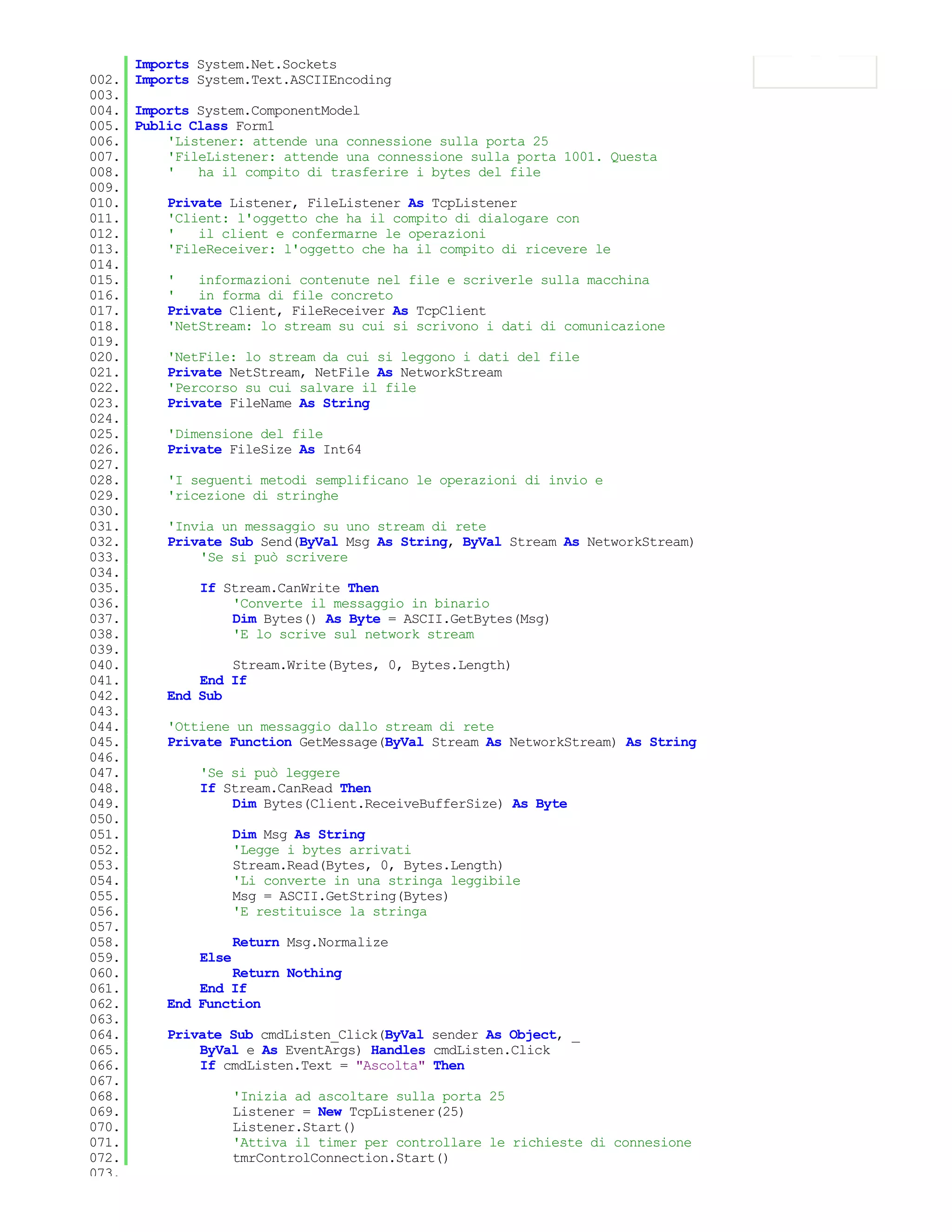 Imports System.Net.Sockets
002. Imports System.Text.ASCIIEncoding
003.
004. Imports System.ComponentModel
005. Public Class Form1
006.     'Listener: attende una connessione sulla porta 25
007.     'FileListener: attende una connessione sulla porta 1001. Questa
008.     '   ha il compito di trasferire i bytes del file
009.
010.     Private Listener, FileListener As TcpListener
011.     'Client: l'oggetto che ha il compito di dialogare con
012.     '   il client e confermarne le operazioni
013.     'FileReceiver: l'oggetto che ha il compito di ricevere le
014.
015.     '   informazioni contenute nel file e scriverle sulla macchina
016.     '   in forma di file concreto
017.     Private Client, FileReceiver As TcpClient
018.     'NetStream: lo stream su cui si scrivono i dati di comunicazione
019.
020.     'NetFile: lo stream da cui si leggono i dati del file
021.     Private NetStream, NetFile As NetworkStream
022.     'Percorso su cui salvare il file
023.     Private FileName As String
024.
025.     'Dimensione del file
026.     Private FileSize As Int64
027.
028.     'I seguenti metodi semplificano le operazioni di invio e
029.     'ricezione di stringhe
030.
031.     'Invia un messaggio su uno stream di rete
032.     Private Sub Send(ByVal Msg As String, ByVal Stream As NetworkStream)
033.         'Se si può scrivere
034.
035.         If Stream.CanWrite Then
036.              'Converte il messaggio in binario
037.              Dim Bytes() As Byte = ASCII.GetBytes(Msg)
038.              'E lo scrive sul network stream
039.
040.              Stream.Write(Bytes, 0, Bytes.Length)
041.         End If
042.     End Sub
043.
044.     'Ottiene un messaggio dallo stream di rete
045.     Private Function GetMessage(ByVal Stream As NetworkStream) As String
046.
047.         'Se si può leggere
048.         If Stream.CanRead Then
049.              Dim Bytes(Client.ReceiveBufferSize) As Byte
050.
051.              Dim Msg As String
052.              'Legge i bytes arrivati
053.              Stream.Read(Bytes, 0, Bytes.Length)
054.              'Li converte in una stringa leggibile
055.              Msg = ASCII.GetString(Bytes)
056.              'E restituisce la stringa
057.
058.              Return Msg.Normalize
059.         Else
060.              Return Nothing
061.         End If
062.     End Function
063.
064.     Private Sub cmdListen_Click(ByVal sender As Object, _
065.         ByVal e As EventArgs) Handles cmdListen.Click
066.         If cmdListen.Text = "Ascolta" Then
067.
068.              'Inizia ad ascoltare sulla porta 25
069.              Listener = New TcpListener(25)
070.              Listener.Start()
071.              'Attiva il timer per controllare le richieste di connesione
072.              tmrControlConnection.Start()
073.
 