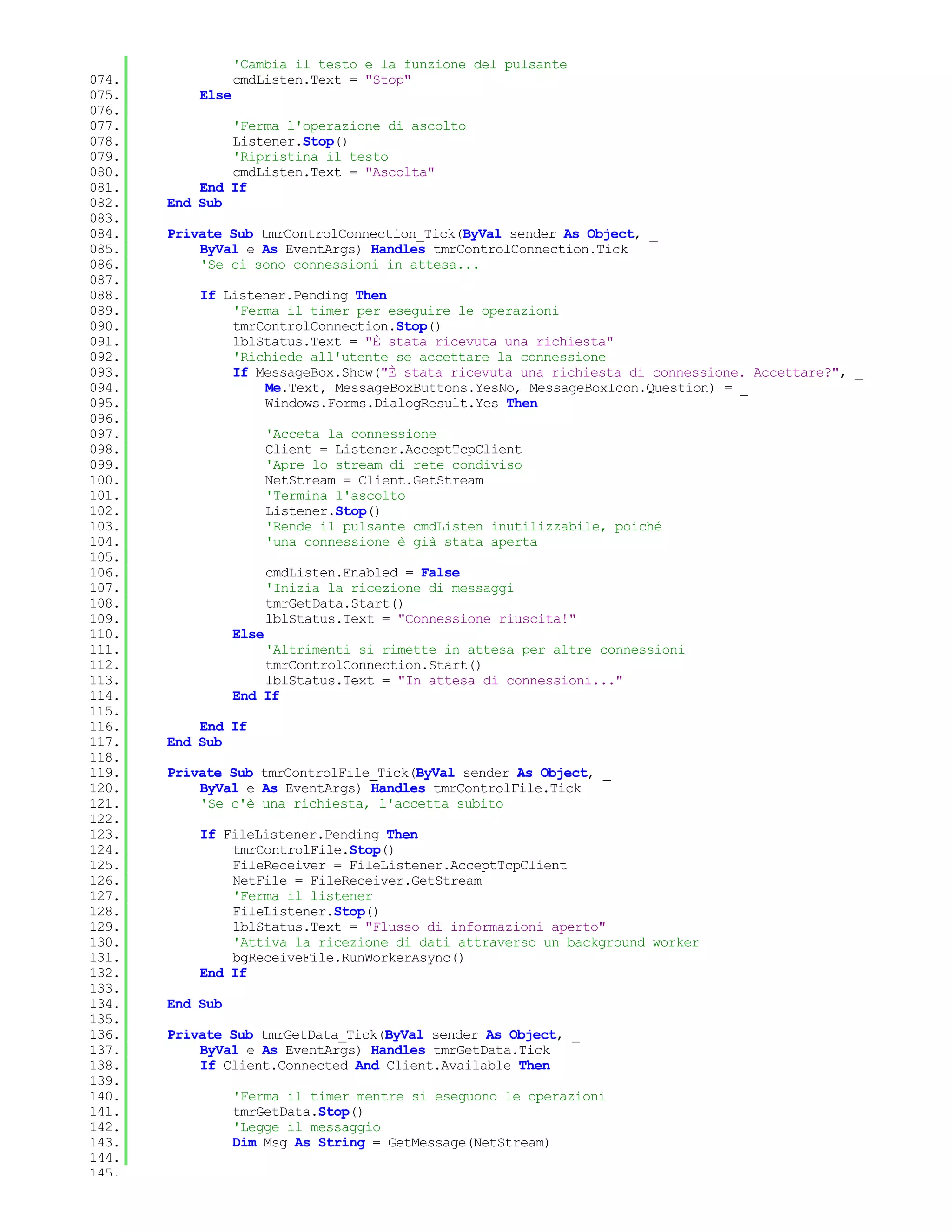 'Cambia il testo e la funzione del pulsante
074.              cmdListen.Text = "Stop"
075.       Else
076.
077.           'Ferma l'operazione di ascolto
078.           Listener.Stop()
079.           'Ripristina il testo
080.           cmdListen.Text = "Ascolta"
081.       End If
082.   End Sub
083.
084.   Private Sub tmrControlConnection_Tick(ByVal sender As Object, _
085.       ByVal e As EventArgs) Handles tmrControlConnection.Tick
086.       'Se ci sono connessioni in attesa...
087.
088.       If Listener.Pending Then
089.           'Ferma il timer per eseguire le operazioni
090.           tmrControlConnection.Stop()
091.           lblStatus.Text = "È stata ricevuta una richiesta"
092.           'Richiede all'utente se accettare la connessione
093.           If MessageBox.Show("È stata ricevuta una richiesta di connessione. Accettare?", _
094.               Me.Text, MessageBoxButtons.YesNo, MessageBoxIcon.Question) = _
095.               Windows.Forms.DialogResult.Yes Then
096.
097.                     'Acceta la connessione
098.                     Client = Listener.AcceptTcpClient
099.                     'Apre lo stream di rete condiviso
100.                     NetStream = Client.GetStream
101.                     'Termina l'ascolto
102.                     Listener.Stop()
103.                     'Rende il pulsante cmdListen inutilizzabile, poiché
104.                     'una connessione è già stata aperta
105.
106.                     cmdListen.Enabled = False
107.                     'Inizia la ricezione di messaggi
108.                     tmrGetData.Start()
109.                     lblStatus.Text = "Connessione riuscita!"
110.              Else
111.                  'Altrimenti si rimette in attesa per altre connessioni
112.                  tmrControlConnection.Start()
113.                  lblStatus.Text = "In attesa di connessioni..."
114.              End If
115.
116.       End If
117.   End Sub
118.
119.   Private Sub tmrControlFile_Tick(ByVal sender As Object, _
120.       ByVal e As EventArgs) Handles tmrControlFile.Tick
121.       'Se c'è una richiesta, l'accetta subito
122.
123.       If FileListener.Pending Then
124.           tmrControlFile.Stop()
125.           FileReceiver = FileListener.AcceptTcpClient
126.           NetFile = FileReceiver.GetStream
127.           'Ferma il listener
128.           FileListener.Stop()
129.           lblStatus.Text = "Flusso di informazioni aperto"
130.           'Attiva la ricezione di dati attraverso un background worker
131.           bgReceiveFile.RunWorkerAsync()
132.       End If
133.
134.   End Sub
135.
136.   Private Sub tmrGetData_Tick(ByVal sender As Object, _
137.       ByVal e As EventArgs) Handles tmrGetData.Tick
138.       If Client.Connected And Client.Available Then
139.
140.              'Ferma il timer mentre si eseguono le operazioni
141.              tmrGetData.Stop()
142.              'Legge il messaggio
143.              Dim Msg As String = GetMessage(NetStream)
144.
145.
 