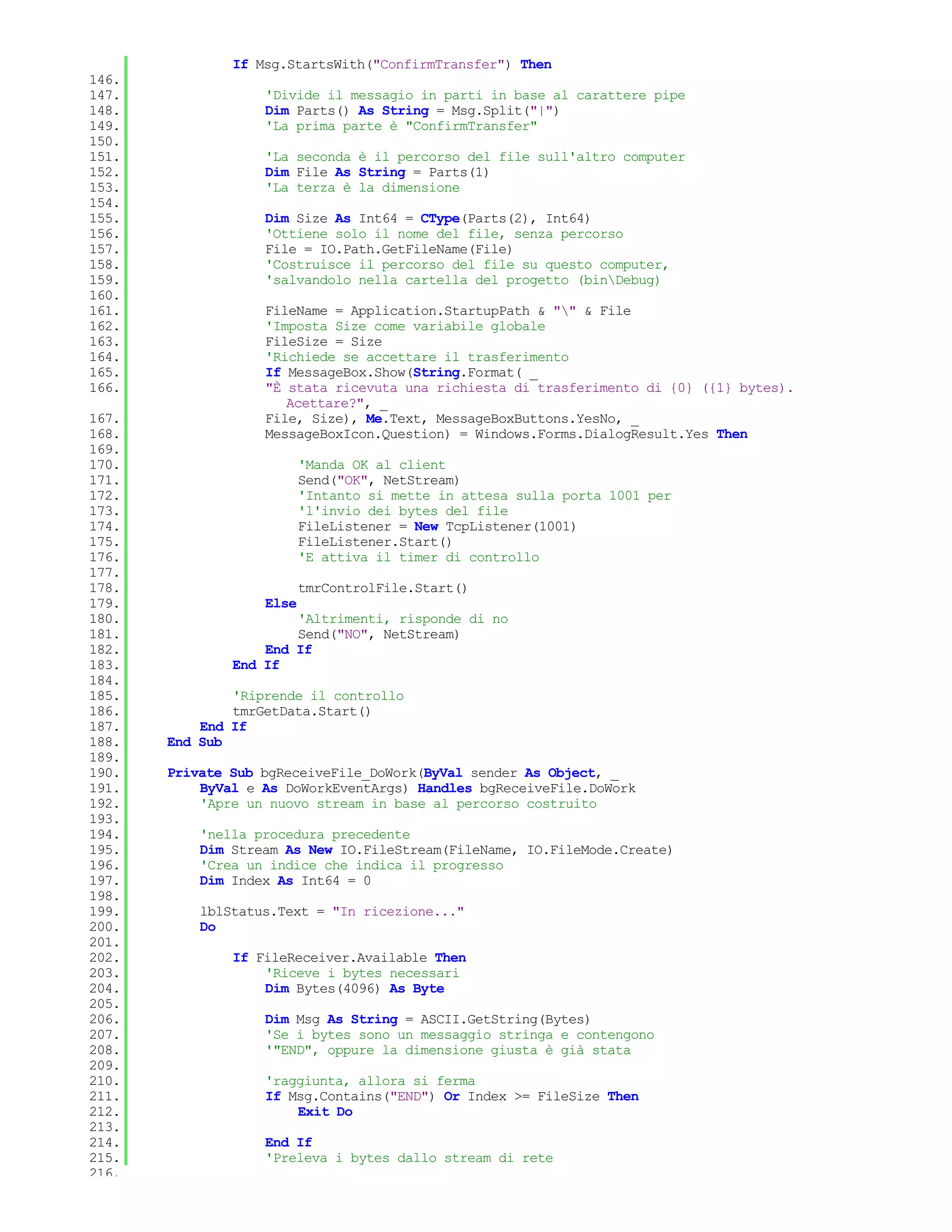 If Msg.StartsWith("ConfirmTransfer") Then
146.
147.               'Divide il messagio in parti in base al carattere pipe
148.               Dim Parts() As String = Msg.Split("|")
149.               'La prima parte è "ConfirmTransfer"
150.
151.               'La seconda è il percorso del file sull'altro computer
152.               Dim File As String = Parts(1)
153.               'La terza è la dimensione
154.
155.               Dim Size As Int64 = CType(Parts(2), Int64)
156.               'Ottiene solo il nome del file, senza percorso
157.               File = IO.Path.GetFileName(File)
158.               'Costruisce il percorso del file su questo computer,
159.               'salvandolo nella cartella del progetto (binDebug)
160.
161.               FileName = Application.StartupPath & "" & File
162.               'Imposta Size come variabile globale
163.               FileSize = Size
164.               'Richiede se accettare il trasferimento
165.               If MessageBox.Show(String.Format( _
166.               "È stata ricevuta una richiesta di trasferimento di {0} ({1} bytes).
                      Acettare?", _
167.               File, Size), Me.Text, MessageBoxButtons.YesNo, _
168.               MessageBoxIcon.Question) = Windows.Forms.DialogResult.Yes Then
169.
170.                      'Manda OK al client
171.                      Send("OK", NetStream)
172.                      'Intanto si mette in attesa sulla porta 1001 per
173.                      'l'invio dei bytes del file
174.                      FileListener = New TcpListener(1001)
175.                      FileListener.Start()
176.                      'E attiva il timer di controllo
177.
178.                      tmrControlFile.Start()
179.               Else
180.                   'Altrimenti, risponde di no
181.                   Send("NO", NetStream)
182.               End If
183.           End If
184.
185.           'Riprende il controllo
186.           tmrGetData.Start()
187.       End If
188.   End Sub
189.
190.   Private Sub bgReceiveFile_DoWork(ByVal sender As Object, _
191.       ByVal e As DoWorkEventArgs) Handles bgReceiveFile.DoWork
192.       'Apre un nuovo stream in base al percorso costruito
193.
194.       'nella procedura precedente
195.       Dim Stream As New IO.FileStream(FileName, IO.FileMode.Create)
196.       'Crea un indice che indica il progresso
197.       Dim Index As Int64 = 0
198.
199.       lblStatus.Text = "In ricezione..."
200.       Do
201.
202.           If FileReceiver.Available Then
203.               'Riceve i bytes necessari
204.               Dim Bytes(4096) As Byte
205.
206.               Dim Msg As String = ASCII.GetString(Bytes)
207.               'Se i bytes sono un messaggio stringa e contengono
208.               '"END", oppure la dimensione giusta è già stata
209.
210.               'raggiunta, allora si ferma
211.               If Msg.Contains("END") Or Index >= FileSize Then
212.                   Exit Do
213.
214.               End If
215.               'Preleva i bytes dallo stream di rete
216.
 