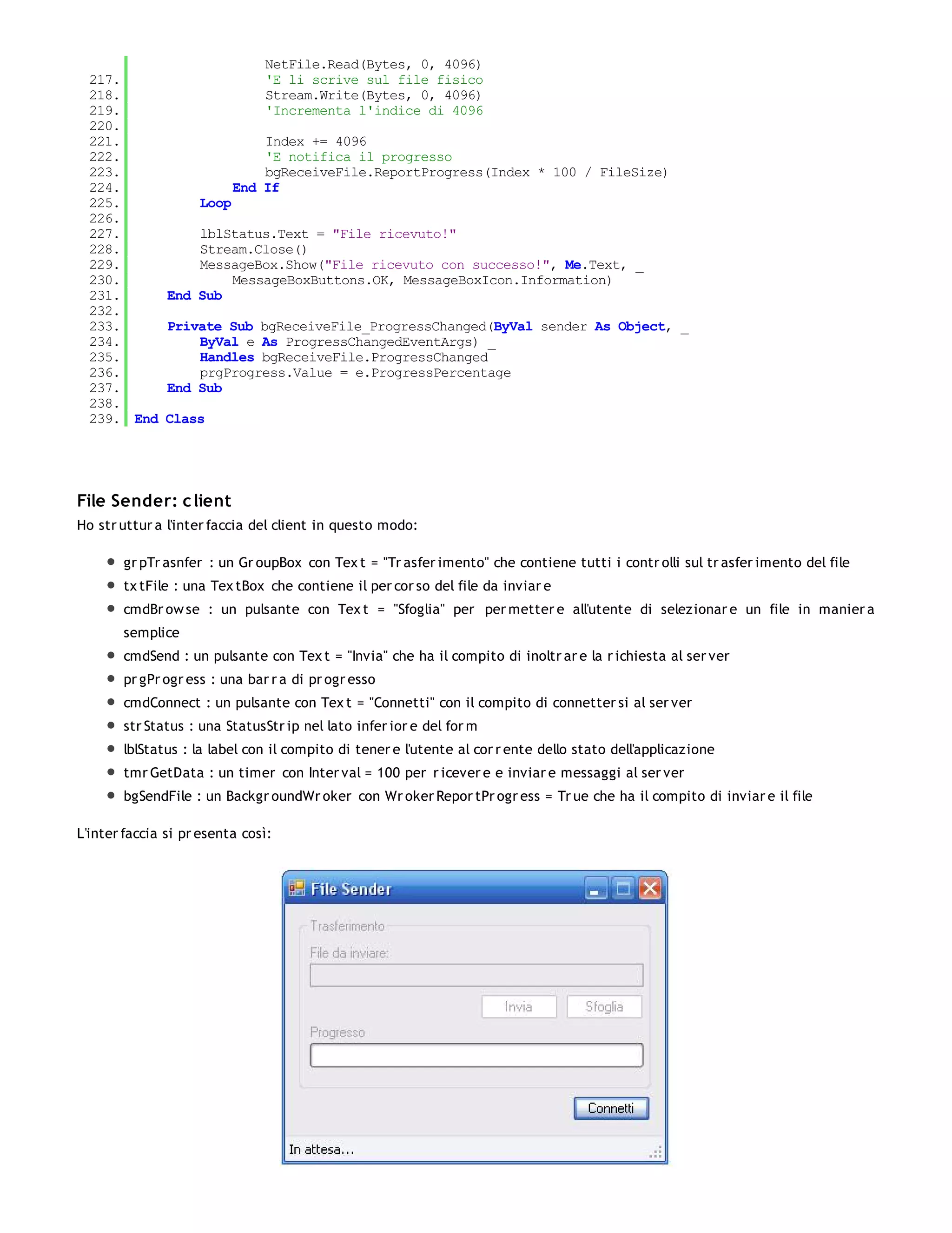 NetFile.Read(Bytes, 0, 4096)
  217.                         'E li scrive sul file fisico
  218.                         Stream.Write(Bytes, 0, 4096)
  219.                         'Incrementa l'indice di 4096
  220.
  221.                         Index += 4096
  222.                         'E notifica il progresso
  223.                         bgReceiveFile.ReportProgress(Index * 100 / FileSize)
  224.                     End If
  225.              Loop
  226.
  227.             lblStatus.Text = "File ricevuto!"
  228.             Stream.Close()
  229.             MessageBox.Show("File ricevuto con successo!", Me.Text, _
  230.                 MessageBoxButtons.OK, MessageBoxIcon.Information)
  231.         End Sub
  232.
  233.         Private Sub bgReceiveFile_ProgressChanged(ByVal sender As Object, _
  234.             ByVal e As ProgressChangedEventArgs) _
  235.             Handles bgReceiveFile.ProgressChanged
  236.             prgProgress.Value = e.ProgressPercentage
  237.         End Sub
  238.
  239. End     Class




File Sender: c lient
Ho str uttur a l'inter faccia del client in questo modo:

       gr pTr asnfer : un Gr oupBox con Tex t = "Tr asfer imento" che contiene tutti i contr olli sul tr asfer imento del file
       tx tFile : una Tex tBox che contiene il per cor so del file da inviar e
       cmdBr ow se : un pulsante con Tex t = "Sfoglia" per per metter e all'utente di selezionar e un file in manier a
       semplice
       cmdSend : un pulsante con Tex t = "Invia" che ha il compito di inoltr ar e la r ichiesta al ser ver
       pr gPr ogr ess : una bar r a di pr ogr esso
       cmdConnect : un pulsante con Tex t = "Connetti" con il compito di connetter si al ser ver
       str Status : una StatusStr ip nel lato infer ior e del for m
       lblStatus : la label con il compito di tener e l'utente al cor r ente dello stato dell'applicazione
       tmr GetData : un timer con Inter val = 100 per r icever e e inviar e messaggi al ser ver
       bgSendFile : un Backgr oundWr oker con Wr oker Repor tPr ogr ess = Tr ue che ha il compito di inviar e il file

L'inter faccia si pr esenta così:
 
