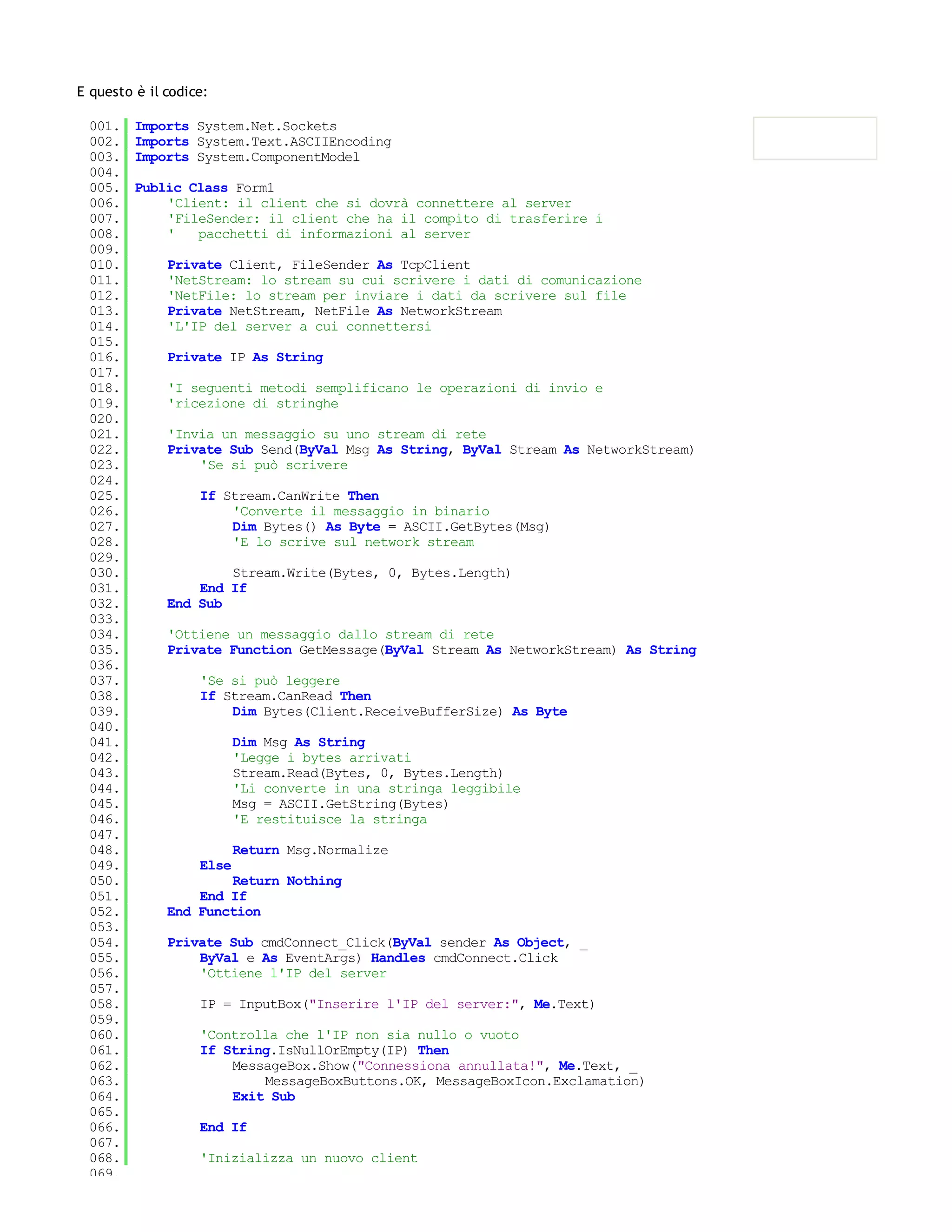 E questo è il codice:

 001.    Imports System.Net.Sockets
 002.    Imports System.Text.ASCIIEncoding
 003.    Imports System.ComponentModel
 004.
 005.    Public Class Form1
 006.        'Client: il client che si dovrà connettere al server
 007.        'FileSender: il client che ha il compito di trasferire i
 008.        '   pacchetti di informazioni al server
 009.
 010.         Private Client, FileSender As TcpClient
 011.         'NetStream: lo stream su cui scrivere i dati di comunicazione
 012.         'NetFile: lo stream per inviare i dati da scrivere sul file
 013.         Private NetStream, NetFile As NetworkStream
 014.         'L'IP del server a cui connettersi
 015.
 016.         Private IP As String
 017.
 018.         'I seguenti metodi semplificano le operazioni di invio e
 019.         'ricezione di stringhe
 020.
 021.         'Invia un messaggio su uno stream di rete
 022.         Private Sub Send(ByVal Msg As String, ByVal Stream As NetworkStream)
 023.             'Se si può scrivere
 024.
 025.              If Stream.CanWrite Then
 026.                  'Converte il messaggio in binario
 027.                  Dim Bytes() As Byte = ASCII.GetBytes(Msg)
 028.                  'E lo scrive sul network stream
 029.
 030.                 Stream.Write(Bytes, 0, Bytes.Length)
 031.             End If
 032.         End Sub
 033.
 034.         'Ottiene un messaggio dallo stream di rete
 035.         Private Function GetMessage(ByVal Stream As NetworkStream) As String
 036.
 037.              'Se si può leggere
 038.              If Stream.CanRead Then
 039.                  Dim Bytes(Client.ReceiveBufferSize) As Byte
 040.
 041.                     Dim Msg As String
 042.                     'Legge i bytes arrivati
 043.                     Stream.Read(Bytes, 0, Bytes.Length)
 044.                     'Li converte in una stringa leggibile
 045.                     Msg = ASCII.GetString(Bytes)
 046.                     'E restituisce la stringa
 047.
 048.                     Return Msg.Normalize
 049.              Else
 050.                 Return Nothing
 051.             End If
 052.         End Function
 053.
 054.         Private Sub cmdConnect_Click(ByVal sender As Object, _
 055.             ByVal e As EventArgs) Handles cmdConnect.Click
 056.             'Ottiene l'IP del server
 057.
 058.              IP = InputBox("Inserire l'IP del server:", Me.Text)
 059.
 060.              'Controlla che l'IP non sia nullo o vuoto
 061.              If String.IsNullOrEmpty(IP) Then
 062.                  MessageBox.Show("Connessiona annullata!", Me.Text, _
 063.                      MessageBoxButtons.OK, MessageBoxIcon.Exclamation)
 064.                  Exit Sub
 065.
 066.              End If
 067.
 068.              'Inizializza un nuovo client
 069.
 