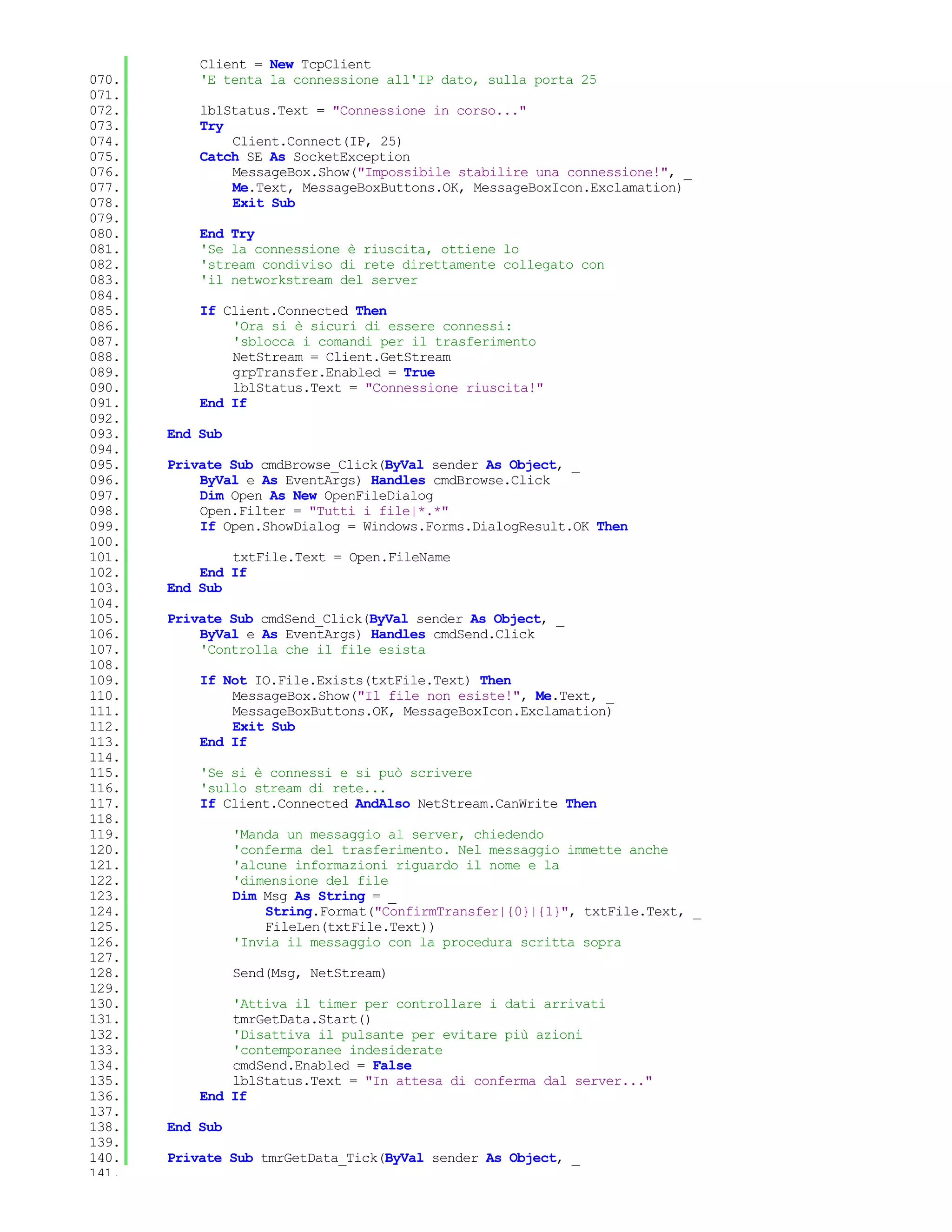 Client = New TcpClient
070.       'E tenta la connessione all'IP dato, sulla porta 25
071.
072.       lblStatus.Text = "Connessione in corso..."
073.       Try
074.           Client.Connect(IP, 25)
075.       Catch SE As SocketException
076.           MessageBox.Show("Impossibile stabilire una connessione!", _
077.           Me.Text, MessageBoxButtons.OK, MessageBoxIcon.Exclamation)
078.           Exit Sub
079.
080.       End Try
081.       'Se la connessione è riuscita, ottiene lo
082.       'stream condiviso di rete direttamente collegato con
083.       'il networkstream del server
084.
085.       If Client.Connected Then
086.           'Ora si è sicuri di essere connessi:
087.           'sblocca i comandi per il trasferimento
088.           NetStream = Client.GetStream
089.           grpTransfer.Enabled = True
090.           lblStatus.Text = "Connessione riuscita!"
091.       End If
092.
093.   End Sub
094.
095.   Private Sub cmdBrowse_Click(ByVal sender As Object, _
096.       ByVal e As EventArgs) Handles cmdBrowse.Click
097.       Dim Open As New OpenFileDialog
098.       Open.Filter = "Tutti i file|*.*"
099.       If Open.ShowDialog = Windows.Forms.DialogResult.OK Then
100.
101.           txtFile.Text = Open.FileName
102.       End If
103.   End Sub
104.
105.   Private Sub cmdSend_Click(ByVal sender As Object, _
106.       ByVal e As EventArgs) Handles cmdSend.Click
107.       'Controlla che il file esista
108.
109.       If Not IO.File.Exists(txtFile.Text) Then
110.           MessageBox.Show("Il file non esiste!", Me.Text, _
111.           MessageBoxButtons.OK, MessageBoxIcon.Exclamation)
112.           Exit Sub
113.       End If
114.
115.       'Se si è connessi e si può scrivere
116.       'sullo stream di rete...
117.       If Client.Connected AndAlso NetStream.CanWrite Then
118.
119.             'Manda un messaggio al server, chiedendo
120.             'conferma del trasferimento. Nel messaggio immette anche
121.             'alcune informazioni riguardo il nome e la
122.             'dimensione del file
123.             Dim Msg As String = _
124.                 String.Format("ConfirmTransfer|{0}|{1}", txtFile.Text, _
125.                 FileLen(txtFile.Text))
126.             'Invia il messaggio con la procedura scritta sopra
127.
128.             Send(Msg, NetStream)
129.
130.           'Attiva il timer per controllare i dati arrivati
131.           tmrGetData.Start()
132.           'Disattiva il pulsante per evitare più azioni
133.           'contemporanee indesiderate
134.           cmdSend.Enabled = False
135.           lblStatus.Text = "In attesa di conferma dal server..."
136.       End If
137.
138.   End Sub
139.
140.   Private Sub tmrGetData_Tick(ByVal sender As Object, _
141.
 