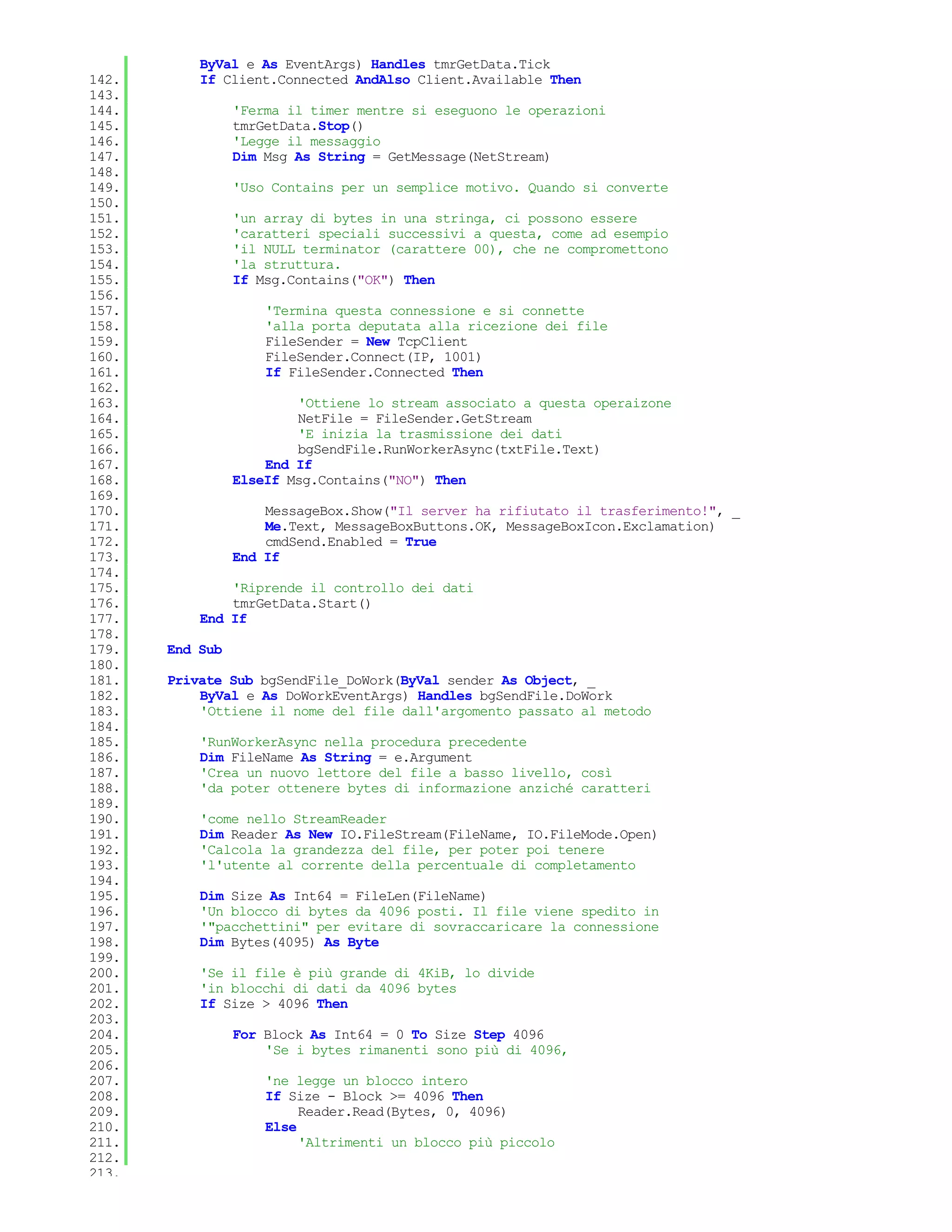 ByVal e As EventArgs) Handles tmrGetData.Tick
142.       If Client.Connected AndAlso Client.Available Then
143.
144.             'Ferma il timer mentre si eseguono le operazioni
145.             tmrGetData.Stop()
146.             'Legge il messaggio
147.             Dim Msg As String = GetMessage(NetStream)
148.
149.             'Uso Contains per un semplice motivo. Quando si converte
150.
151.             'un array di bytes in una stringa, ci possono essere
152.             'caratteri speciali successivi a questa, come ad esempio
153.             'il NULL terminator (carattere 00), che ne compromettono
154.             'la struttura.
155.             If Msg.Contains("OK") Then
156.
157.                 'Termina questa connessione e si connette
158.                 'alla porta deputata alla ricezione dei file
159.                 FileSender = New TcpClient
160.                 FileSender.Connect(IP, 1001)
161.                 If FileSender.Connected Then
162.
163.                     'Ottiene lo stream associato a questa operaizone
164.                     NetFile = FileSender.GetStream
165.                     'E inizia la trasmissione dei dati
166.                     bgSendFile.RunWorkerAsync(txtFile.Text)
167.                 End If
168.             ElseIf Msg.Contains("NO") Then
169.
170.                 MessageBox.Show("Il server ha rifiutato il trasferimento!", _
171.                 Me.Text, MessageBoxButtons.OK, MessageBoxIcon.Exclamation)
172.                 cmdSend.Enabled = True
173.             End If
174.
175.           'Riprende il controllo dei dati
176.           tmrGetData.Start()
177.       End If
178.
179.   End Sub
180.
181.   Private Sub bgSendFile_DoWork(ByVal sender As Object, _
182.       ByVal e As DoWorkEventArgs) Handles bgSendFile.DoWork
183.       'Ottiene il nome del file dall'argomento passato al metodo
184.
185.       'RunWorkerAsync nella procedura precedente
186.       Dim FileName As String = e.Argument
187.       'Crea un nuovo lettore del file a basso livello, così
188.       'da poter ottenere bytes di informazione anziché caratteri
189.
190.       'come nello StreamReader
191.       Dim Reader As New IO.FileStream(FileName, IO.FileMode.Open)
192.       'Calcola la grandezza del file, per poter poi tenere
193.       'l'utente al corrente della percentuale di completamento
194.
195.       Dim Size As Int64 = FileLen(FileName)
196.       'Un blocco di bytes da 4096 posti. Il file viene spedito in
197.       '"pacchettini" per evitare di sovraccaricare la connessione
198.       Dim Bytes(4095) As Byte
199.
200.       'Se il file è più grande di 4KiB, lo divide
201.       'in blocchi di dati da 4096 bytes
202.       If Size > 4096 Then
203.
204.             For Block As Int64 = 0 To Size Step 4096
205.                 'Se i bytes rimanenti sono più di 4096,
206.
207.                 'ne legge un blocco intero
208.                 If Size - Block >= 4096 Then
209.                      Reader.Read(Bytes, 0, 4096)
210.                 Else
211.                      'Altrimenti un blocco più piccolo
212.
213.
 
