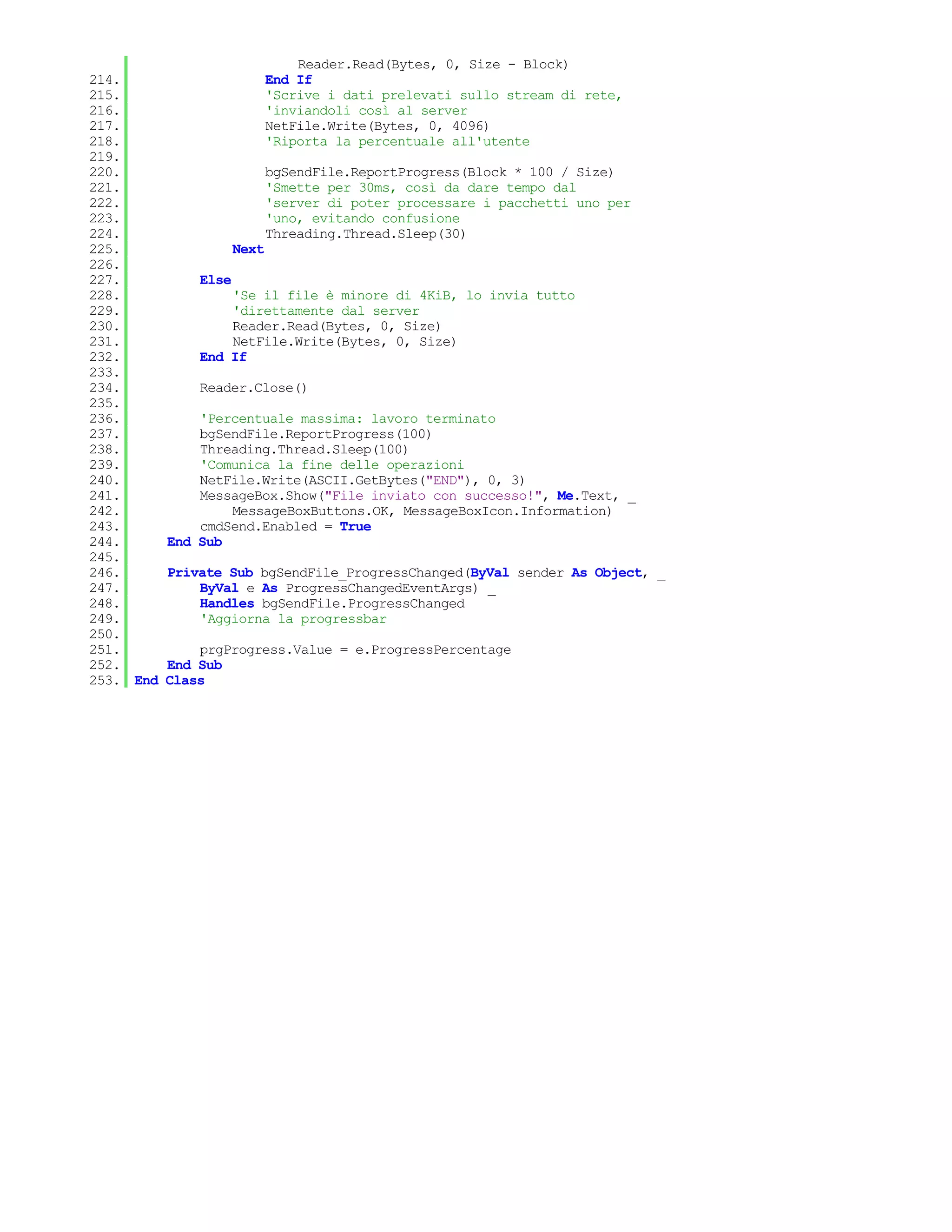 Reader.Read(Bytes, 0, Size - Block)
214.                         End If
215.                         'Scrive i dati prelevati sullo stream di rete,
216.                         'inviandoli così al server
217.                         NetFile.Write(Bytes, 0, 4096)
218.                         'Riporta la percentuale all'utente
219.
220.                         bgSendFile.ReportProgress(Block * 100 / Size)
221.                         'Smette per 30ms, così da dare tempo dal
222.                         'server di poter processare i pacchetti uno per
223.                         'uno, evitando confusione
224.                         Threading.Thread.Sleep(30)
225.                  Next
226.
227.           Else
228.               'Se il file è minore di 4KiB, lo invia tutto
229.               'direttamente dal server
230.               Reader.Read(Bytes, 0, Size)
231.               NetFile.Write(Bytes, 0, Size)
232.           End If
233.
234.           Reader.Close()
235.
236.           'Percentuale massima: lavoro terminato
237.           bgSendFile.ReportProgress(100)
238.           Threading.Thread.Sleep(100)
239.           'Comunica la fine delle operazioni
240.           NetFile.Write(ASCII.GetBytes("END"), 0, 3)
241.           MessageBox.Show("File inviato con successo!", Me.Text, _
242.               