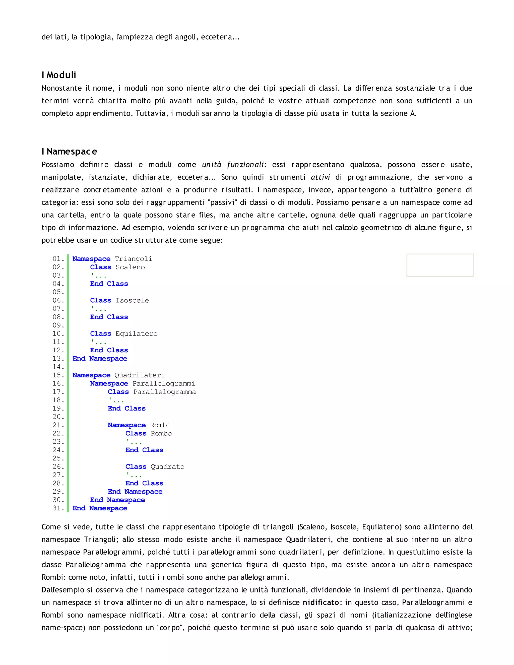 dei lati, la tipologia, l'ampiezza degli angoli, ecceter a...




I Moduli
Nonostante il nome, i moduli non sono niente altr o che dei tipi speciali di classi. La differ enza sostanziale tr a i due
ter mini ver r à chiar ita molto più avanti nella guida, poiché le vostr e attuali competenze non sono sufficienti a un
completo appr endimento. Tuttavia, i moduli sar anno la tipologia di classe più usata in tutta la sezione A.




I Namespac e
Possiamo definir e classi e moduli come un ità fun zion ali: essi r appr esentano qualcosa, possono esser e usate,
manipolate, istanziate, dichiar ate, ecceter a... Sono quindi str umenti attivi di pr ogr ammazione, che ser vono a
r ealizzar e concr etamente azioni e a pr odur r e r isultati. I namespace, invece, appar tengono a tutt'altr o gener e di
categor ia: essi sono solo dei r aggr uppamenti "passivi" di classi o di moduli. Possiamo pensar e a un namespace come ad
una car tella, entr o la quale possono star e files, ma anche altr e car telle, ognuna delle quali r aggr uppa un par ticolar e
tipo di infor mazione. Ad esempio, volendo scr iver e un pr ogr amma che aiuti nel calcolo geometr ico di alcune figur e, si
potr ebbe usar e un codice str uttur ate come segue:

   01.   Namespace Triangoli
   02.       Class Scaleno
   03.       '...
   04.       End Class
   05.
   06.        Class Isoscele
   07.        '...
   08.        End Class
   09.
   10.       Class Equilatero
   11.       '...
   12.       End Class
   13.   End Namespace
   14.
   15.   Namespace Quadrilateri
   16.       Namespace Parallelogrammi
   17.           Class Parallelogramma
   18.           '...
   19.           End Class
   20.
   21.              Namespace Rombi
   22.                  Class Rombo
   23.                  '...
   24.                  End Class
   25.
   26.                Class Quadrato
   27.                '...
   28.                End Class
   29.           End Namespace
   30.       End Namespace
   31.   End Namespace

Come si vede, tutte le classi che r appr esentano tipologie di tr iangoli (Scaleno, Isoscele, Equilater o) sono all'inter no del
namespace Tr iangoli; allo stesso modo esiste anche il namespace Quadr ilater i, che contiene al suo inter no un altr o
namespace Par allelogr ammi, poiché tutti i par allelogr ammi sono quadr ilater i, per definizione. In quest'ultimo esiste la
classe Par allelogr amma che r appr esenta una gener ica figur a di questo tipo, ma esiste ancor a un altr o namespace
Rombi: come noto, infatti, tutti i r ombi sono anche par allelogr ammi.
Dall'esempio si osser va che i namespace categor izzano le unità funzionali, dividendole in insiemi di per tinenza. Quando
un namespace si tr ova all'inter no di un altr o namespace, lo si definisce nidificato: in questo caso, Par alleloogr ammi e
Rombi sono namespace nidificati. Altr a cosa: al contr ar io della classi, gli spazi di nomi (italianizzazione dell'inglese
name-space) non possiedono un "cor po", poiché questo ter mine si può usar e solo quando si par la di qualcosa di attivo;
 