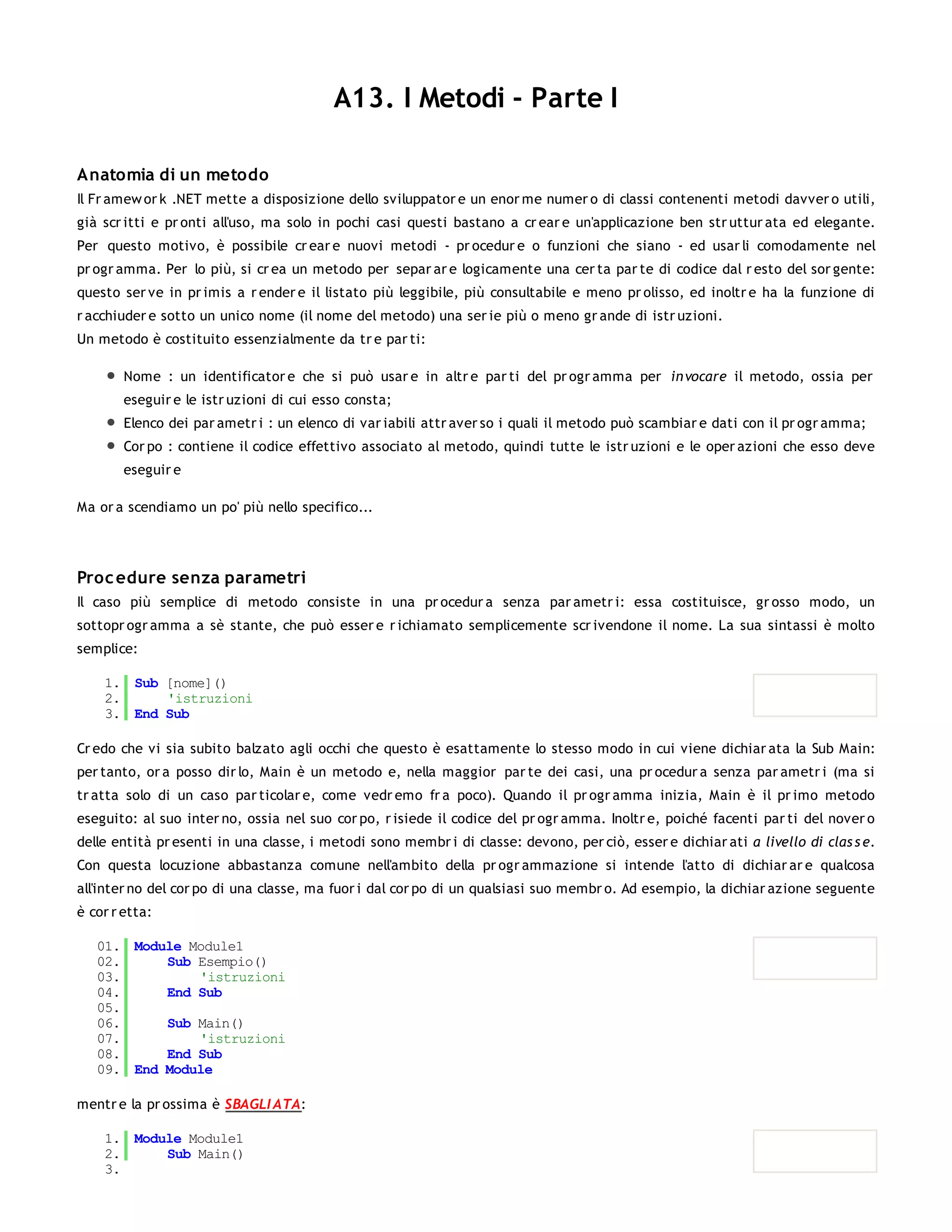 A13. I Metodi - Parte I

Anatomia di un metodo
Il Fr amew or k .NET mette a disposizione dello sviluppator e un enor me numer o di classi contenenti metodi davver o utili,
già scr itti e pr onti all'uso, ma solo in pochi casi questi bastano a cr ear e un'applicazione ben str uttur ata ed elegante.
Per questo motivo, è possibile cr ear e nuovi metodi - pr ocedur e o funzioni che siano - ed usar li comodamente nel
pr ogr amma. Per lo più, si cr ea un metodo per separ ar e logicamente una cer ta par te di codice dal r esto del sor gente:
questo ser ve in pr imis a r ender e il listato più leggibile, più consultabile e meno pr olisso, ed inoltr e ha la funzione di
r acchiuder e sotto un unico nome (il nome del metodo) una ser ie più o meno gr ande di istr uzioni.
Un metodo è costituito essenzialmente da tr e par ti:

        Nome : un identificator e che si può usar e in altr e par ti del pr ogr amma per in vocare il metodo, ossia per
        eseguir e le istr uzioni di cui esso consta;
        Elenco dei par ametr i : un elenco di var iabili attr aver so i quali il metodo può scambiar e dati con il pr ogr amma;
        Cor po : contiene il codice effettivo associato al metodo, quindi tutte le istr uzioni e le oper azioni che esso deve
        eseguir e

Ma or a scendiamo un po' più nello specifico...




Proc edure senza parametri
Il caso più semplice di metodo consiste in una pr ocedur a senza par ametr i: essa costituisce, gr osso modo, un
sottopr ogr amma a sè stante, che può esser e r ichiamato semplicemente scr ivendone il nome. La sua sintassi è molto
semplice:

    1. Sub [nome]()
    2.     'istruzioni
    3. End Sub

Cr edo che vi sia subito balzato agli occhi che questo è esattamente lo stesso modo in cui viene dichiar ata la Sub Main:
per tanto, or a posso dir lo, Main è un metodo e, nella maggior par te dei casi, una pr ocedur a senza par ametr i (ma si
tr atta solo di un caso par ticolar e, come vedr emo fr a poco). Quando il pr ogr amma inizia, Main è il pr imo metodo
eseguito: al suo inter no, ossia nel suo cor po, r isiede il codice del pr ogr amma. Inoltr e, poiché facenti par ti del nover o
delle entità pr esenti in una classe, i metodi sono membr i di classe: devono, per ciò, esser e dichiar ati a livello di clas s e.
Con questa locuzione abbastanza comune nell'ambito della pr ogr ammazione si intende l'atto di dichiar ar e qualcosa
all'inter no del cor po di una classe, ma fuor i dal cor po di un qualsiasi suo membr o. Ad esempio, la dichiar azione seguente
è cor r etta:

   01. Module Module1
   02.     Sub Esempio()
   03.         'istruzioni
   04.     End Sub
   05.
   06.     Sub Main()
   07.         'istruzioni
   08.     End Sub
   09. End Module

mentr e la pr ossima è SBAGLI ATA:

    1. Module Module1
    2.     Sub Main()
    3.
 