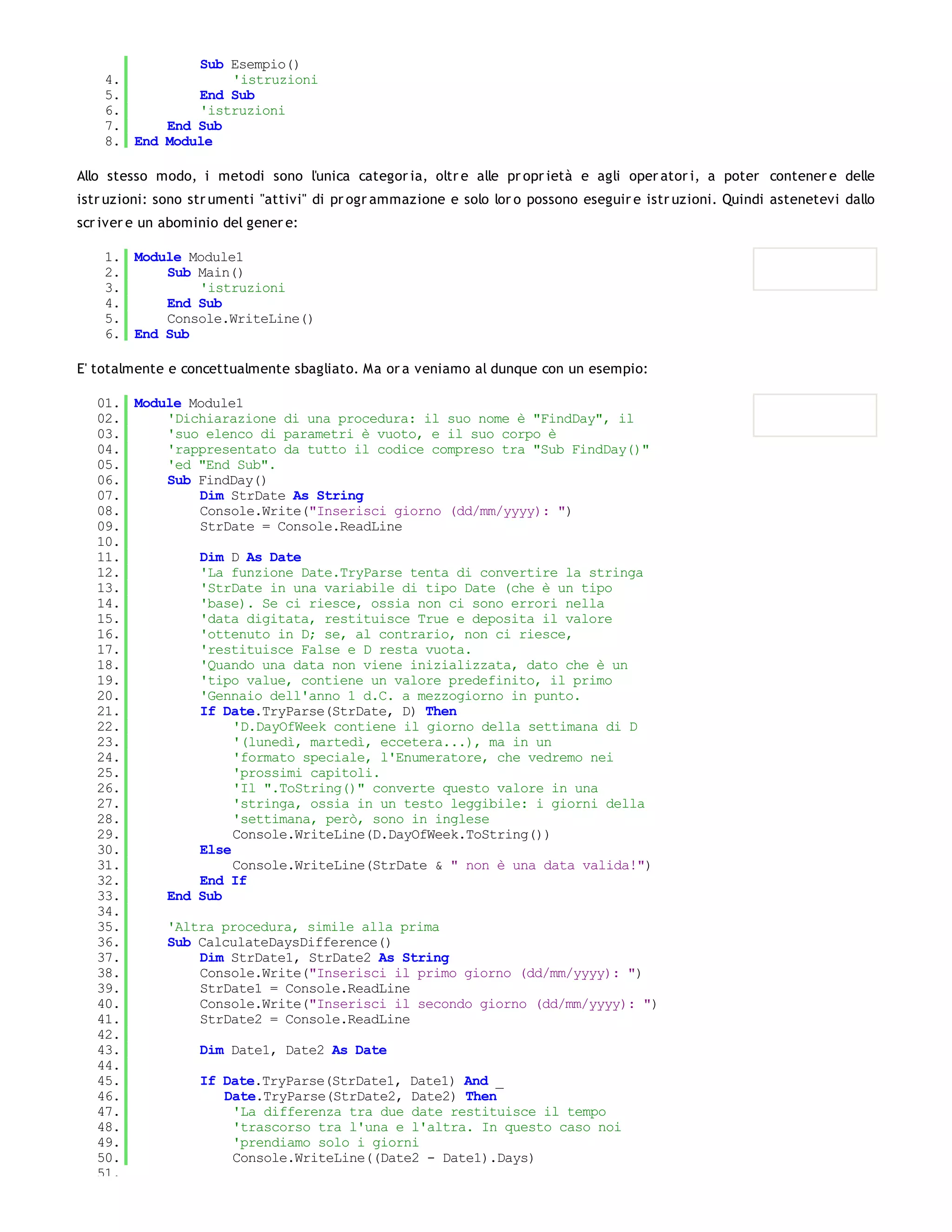 Sub Esempio()
    4.             'istruzioni
    5.         End Sub
    6.         'istruzioni
    7.     End Sub
    8. End Module

Allo stesso modo, i metodi sono l'unica categor ia, oltr e alle pr opr ietà e agli oper ator i, a poter contener e delle
istr uzioni: sono str umenti "attivi" di pr ogr ammazione e solo lor o possono eseguir e istr uzioni. Quindi astenetevi dallo
scr iver e un abominio del gener e:

    1. Module Module1
    2.     Sub Main()
    3.         'istruzioni
    4.     End Sub
    5.     Console.WriteLine()
    6. End Sub

E' totalmente e concettualmente sbagliato. Ma or a veniamo al dunque con un esempio:

   01. Module Module1
   02.     'Dichiarazione di una procedura: il suo nome è "FindDay", il
   03.     'suo elenco di parametri è vuoto, e il suo corpo è
   04.     'rappresentato da tutto il codice compreso tra "Sub FindDay()"
   05.     'ed "End Sub".
   06.     Sub FindDay()
   07.         Dim StrDate As String
   08.         Console.Write("Inserisci giorno (dd/mm/yyyy): ")
   09.         StrDate = Console.ReadLine
   10.
   11.         Dim D As Date
   12.         'La funzione Date.TryParse tenta di convertire la stringa
   13.         'StrDate in una variabile di tipo Date (che è un tipo
   14.         'base). Se ci riesce, ossia non ci sono errori nella
   15.         'data digitata, restituisce True e deposita il valore
   16.         'ottenuto in D; se, al contrario, non ci riesce,
   17.         'restituisce False e D resta vuota.
   18.         'Quando una data non viene inizializzata, dato che è un
   19.         'tipo value, contiene un valore predefinito, il primo
   20.         'Gennaio dell'anno 1 d.C. a mezzogiorno in punto.
   21.         If Date.TryParse(StrDate, D) Then
   22.              'D.DayOfWeek contiene il giorno della settimana di D
   23.              '(lunedì, martedì, eccetera...), ma in un
   24.              'formato speciale, l'Enumeratore, che vedremo nei
   25.              'prossimi capitoli.
   26.              'Il ".ToString()" converte questo valore in una
   27.              'stringa, ossia in un testo leggibile: i giorni della
   28.              'settimana, però, sono in inglese
   29.              Console.WriteLine(D.DayOfWeek.ToString())
   30.         Else
   31.              Console.WriteLine(StrDate & " non è una data valida!")
   32.         End If
   33.     End Sub
   34.
   35.     'Altra procedura, simile alla prima
   36.     Sub CalculateDaysDifference()
   37.         Dim StrDate1, StrDate2 As String
   38.         Console.Write("Inserisci il primo giorno (dd/mm/yyyy): ")
   39.         StrDate1 = Console.ReadLine
   40.         Console.Write("Inserisci il secondo giorno (dd/mm/yyyy): ")
   41.         StrDate2 = Console.ReadLine
   42.
   43.         Dim Date1, Date2 As Date
   44.
   45.         If Date.TryParse(StrDate1, Date1) And _
   46.             Date.TryParse(StrDate2, Date2) Then
   47.              'La differenza tra due date restituisce il tempo
   48.              'trascorso tra l'una e l'altra. In questo caso noi
   49.              'prendiamo solo i giorni
   50.              Console.WriteLine((Date2 - Date1).Days)
   51.
 