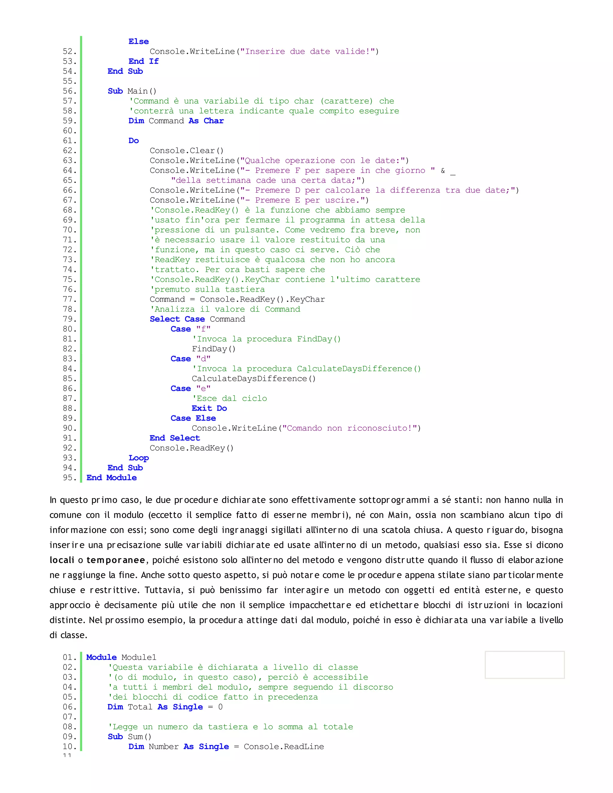 Else
   52.                Console.WriteLine("Inserire due date valide!")
   53.            End If
   54.        End Sub
   55.
   56.        Sub Main()
   57.            'Command è una variabile di tipo char (carattere) che
   58.            'conterrà una lettera indicante quale compito eseguire
   59.            Dim Command As Char
   60.
   61.             Do
   62.                    Console.Clear()
   63.                    Console.WriteLine("Qualche operazione con le date:")
   64.                    Console.WriteLine("- Premere F per sapere in che giorno " & _
   65.                        "della settimana cade una certa data;")
   66.                    Console.WriteLine("- Premere D per calcolare la differenza tra due date;")
   67.                    Console.WriteLine("- Premere E per uscire.")
   68.                    'Console.ReadKey() è la funzione che abbiamo sempre
   69.                    'usato fin'ora per fermare il programma in attesa della
   70.                    'pressione di un pulsante. Come vedremo fra breve, non
   71.                    'è necessario usare il valore restituito da una
   72.                    'funzione, ma in questo caso ci serve. Ciò che
   73.                    'ReadKey restituisce è qualcosa che non ho ancora
   74.                    'trattato. Per ora basti sapere che
   75.                    'Console.ReadKey().KeyChar contiene l'ultimo carattere
   76.                    'premuto sulla tastiera
   77.                    Command = Console.ReadKey().KeyChar
   78.                    'Analizza il valore di Command
   79.                    Select Case Command
   80.                        Case "f"
   81.                            'Invoca la procedura FindDay()
   82.                            FindDay()
   83.                        Case "d"
   84.                            'Invoca la procedura CalculateDaysDifference()
   85.                            CalculateDaysDifference()
   86.                        Case "e"
   87.                            'Esce dal ciclo
   88.                            Exit Do
   89.                        Case Else
   90.                            Console.WriteLine("Comando non riconosciuto!")
   91.                    End Select
   92.                    Console.ReadKey()
   93.            Loop
   94.        End Sub
   95. End    Module

In questo pr imo caso, le due pr ocedur e dichiar ate sono effettivamente sottopr ogr ammi a sé stanti: non hanno nulla in
comune con il modulo (eccetto il semplice fatto di esser ne membr i), né con Main, ossia non scambiano alcun tipo di
infor mazione con essi; sono come degli ingr anaggi sigillati all'inter no di una scatola chiusa. A questo r iguar do, bisogna
inser ir e una pr ecisazione sulle var iabili dichiar ate ed usate all'inter no di un metodo, qualsiasi esso sia. Esse si dicono
lo cali o tem po r anee, poiché esistono solo all'inter no del metodo e vengono distr utte quando il flusso di elabor azione
ne r aggiunge la fine. Anche sotto questo aspetto, si può notar e come le pr ocedur e appena stilate siano par ticolar mente
chiuse e r estr ittive. Tuttavia, si può benissimo far inter agir e un metodo con oggetti ed entità ester ne, e questo
appr occio è decisamente più utile che non il semplice impacchettar e ed etichettar e blocchi di istr uzioni in locazioni
distinte. Nel pr ossimo esempio, la pr ocedur a attinge dati dal modulo, poiché in esso è dichiar ata una var iabile a livello
di classe.

   01. Module Module1
   02.     'Questa variabile è dichiarata a livello di classe
   03.     '(o di modulo, in questo caso), perciò è accessibile
   04.     'a tutti i membri del modulo, sempre seguendo il discorso
   05.     'dei blocchi di codice fatto in precedenza
   06.     Dim Total As Single = 0
   07.
   08.     'Legge un numero da tastiera e lo somma al totale
   09.     Sub Sum()
   10.         Dim Number As Single = Console.ReadLine
   11.
 