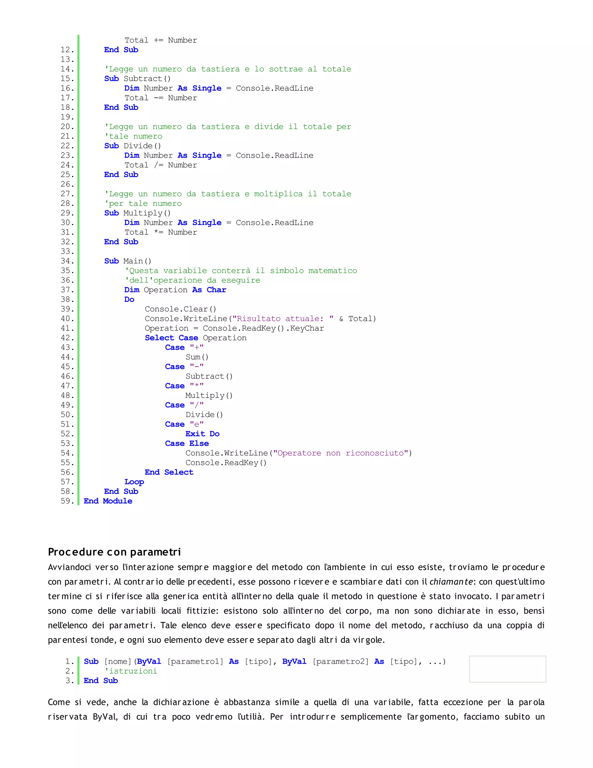 Total += Number
   12.        End Sub
   13.
   14.        'Legge un numero da tastiera e lo sottrae al totale
   15.        Sub Subtract()
   16.            Dim Number As Single = Console.ReadLine
   17.            Total -= Number
   18.        End Sub
   19.
   20.        'Legge un numero da tastiera e divide il totale per
   21.        'tale numero
   22.        Sub Divide()
   23.            Dim Number As Single = Console.ReadLine
   24.            Total /= Number
   25.        End Sub
   26.
   27.        'Legge un numero da tastiera e moltiplica il totale
   28.        'per tale numero
   29.        Sub Multiply()
   30.            Dim Number As Single = Console.ReadLine
   31.            Total *= Number
   32.        End Sub
   33.
   34.        Sub Main()
   35.            'Questa variabile conterrà il simbolo matematico
   36.            'dell'operazione da eseguire
   37.            Dim Operation As Char
   38.            Do
   39.                 Console.Clear()
   40.                 Console.WriteLine("Risultato attuale: " & Total)
   41.                 Operation = Console.ReadKey().KeyChar
   42.                 Select Case Operation
   43.                     Case "+"
   44.                         Sum()
   45.                     Case "-"
   46.                         Subtract()
   47.                     Case "*"
   48.                         Multiply()
   49.                     Case "/"
   50.                         Divide()
   51.                     Case "e"
   52.                         Exit Do
   53.                     Case Else
   54.                         Console.WriteLine("Operatore non riconosciuto")
   55.                         Console.ReadKey()
   56.                 End Select
   57.            Loop
   58.        End Sub
   59. End    Module




Proc edure c on parametri
Avviandoci ver so l'inter azione sempr e maggior e del metodo con l'ambiente in cui esso esiste, tr oviamo le pr ocedur e
con par ametr i. Al contr ar io delle pr ecedenti, esse possono r icever e e scambiar e dati con il chiaman te: con quest'ultimo
ter mine ci si r ifer isce alla gener ica entità all'inter no della quale il metodo in questione è stato invocato. I par ametr i
sono come delle var iabili locali fittizie: esistono solo all'inter no del cor po, ma non sono dichiar ate in esso, bensì
nell'elenco dei par ametr i. Tale elenco deve esser e specificato dopo il nome del metodo, r acchiuso da una coppia di
par entesi tonde, e ogni suo elemento deve esser e separ ato dagli altr i da vir gole.

    1. Sub [nome](ByVal [parametro1] As [tipo], ByVal [parametro2] As [tipo], ...)
    2.     'istruzioni
    3. End Sub

Come si vede, anche la dichiar azione è abbastanza simile a quella di una var iabile, fatta eccezione per la par ola
r iser vata ByVal, di cui tr a poco vedr emo l'utilià. Per intr odur r e semplicemente l'ar gomento, facciamo subito un
 