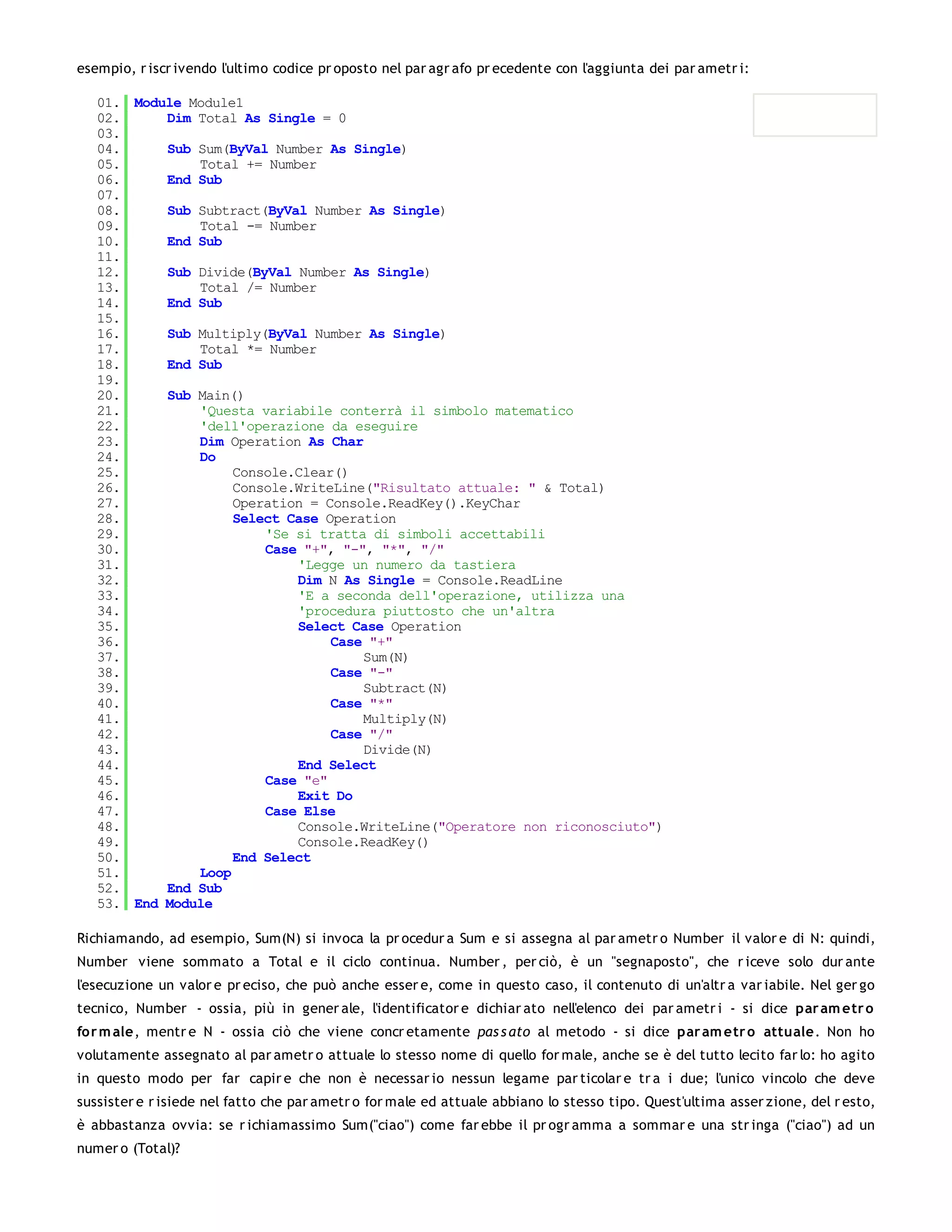 esempio, r iscr ivendo l'ultimo codice pr oposto nel par agr afo pr ecedente con l'aggiunta dei par ametr i:

   01. Module Module1
   02.     Dim Total As Single = 0
   03.
   04.     Sub Sum(ByVal Number As Single)
   05.         Total += Number
   06.     End Sub
   07.
   08.     Sub Subtract(ByVal Number As Single)
   09.         Total -= Number
   10.     End Sub
   11.
   12.     Sub Divide(ByVal Number As Single)
   13.         Total /= Number
   14.     End Sub
   15.
   16.     Sub Multiply(ByVal Number As Single)
   17.         Total *= Number
   18.     End Sub
   19.
   20.     Sub Main()
   21.         'Questa variabile conterrà il simbolo matematico
   22.         'dell'operazione da eseguire
   23.         Dim Operation As Char
   24.         Do
   25.              Console.Clear()
   26.              Console.WriteLine("Risultato attuale: " & Total)
   27.              Operation = Console.ReadKey().KeyChar
   28.              Select Case Operation
   29.                  'Se si tratta di simboli accettabili
   30.                  Case "+", "-", "*", "/"
   31.                      'Legge un numero da tastiera
   32.                      Dim N As Single = Console.ReadLine
   33.                      'E a seconda dell'operazione, utilizza una
   34.                      'procedura piuttosto che un'altra
   35.                      Select Case Operation
   36.                           Case "+"
   37.                               Sum(N)
   38.                           Case "-"
   39.                               Subtract(N)
   40.                           Case "*"
   41.                               Multiply(N)
   42.                           Case "/"
   43.                               Divide(N)
   44.                      End Select
   45.                  Case "e"
   46.                      Exit Do
   47.                  Case Else
   48.                      Console.WriteLine("Operatore non riconosciuto")
   49.                      Console.ReadKey()
   50.              End Select
   51.         Loop
   52.     End Sub
   53. End Module

Richiamando, ad esempio, Sum(N) si invoca la pr ocedur a Sum e si assegna al par ametr o Number il valor e di N: quindi,
Number viene sommato a Total e il ciclo continua. Number , per ciò, è un "segnaposto", che r iceve solo dur ante
l'esecuzione un valor e pr eciso, che può anche esser e, come in questo caso, il contenuto di un'altr a var iabile. Nel ger go
tecnico, Number - ossia, più in gener ale, l'identificator e dichiar ato nell'elenco dei par ametr i - si dice par am etr o
for m ale, mentr e N - ossia ciò che viene concr etamente pas s ato al metodo - si dice par am etr o attuale. Non ho
volutamente assegnato al par ametr o attuale lo stesso nome di quello for male, anche se è del tutto lecito far lo: ho agito
in questo modo per far capir e che non è necessar io nessun legame par ticolar e tr a i due; l'unico vincolo che deve
sussister e r isiede nel fatto che par ametr o for male ed attuale abbiano lo stesso tipo. Quest'ultima asser zione, del r esto,
è abbastanza ovvia: se r ichiamassimo Sum("ciao") come far ebbe il pr ogr amma a sommar e una str inga ("ciao") ad un
numer o (Total)?
 