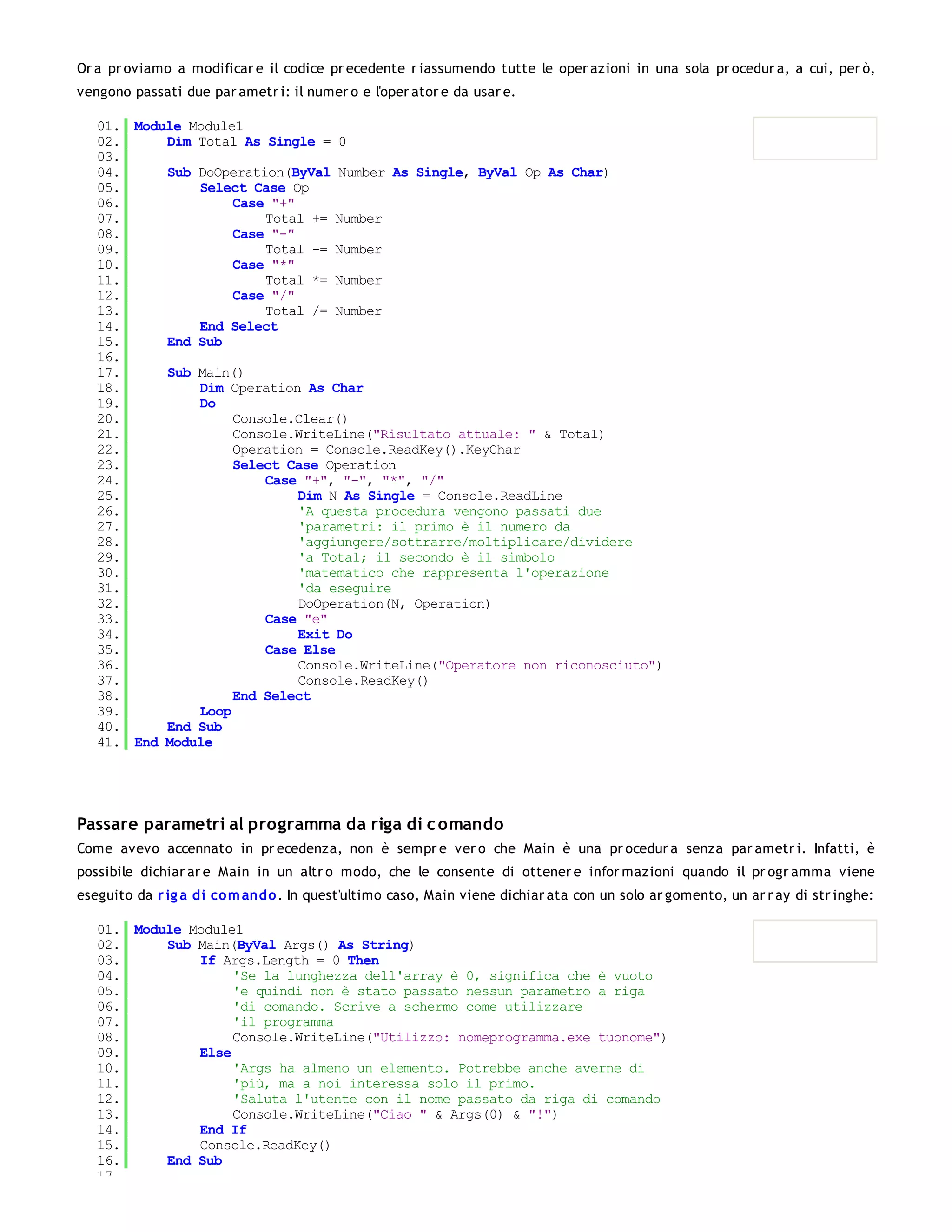 Or a pr oviamo a modificar e il codice pr ecedente r iassumendo tutte le oper azioni in una sola pr ocedur a, a cui, per ò,
vengono passati due par ametr i: il numer o e l'oper ator e da usar e.

   01. Module Module1
   02.     Dim Total As Single = 0
   03.
   04.     Sub DoOperation(ByVal Number As Single, ByVal Op As Char)
   05.         Select Case Op
   06.              Case "+"
   07.                  Total += Number
   08.              Case "-"
   09.                  Total -= Number
   10.              Case "*"
   11.                  Total *= Number
   12.              Case "/"
   13.                  Total /= Number
   14.         End Select
   15.     End Sub
   16.
   17.     Sub Main()
   18.         Dim Operation As Char
   19.         Do
   20.              Console.Clear()
   21.              Console.WriteLine("Risultato attuale: " & Total)
   22.              Operation = Console.ReadKey().KeyChar
   23.              Select Case Operation
   24.                  Case "+", "-", "*", "/"
   25.                       Dim N As Single = Console.ReadLine
   26.                       'A questa procedura vengono passati due
   27.                       'parametri: il primo è il numero da
   28.                       'aggiungere/sottrarre/moltiplicare/dividere
   29.                       'a Total; il secondo è il simbolo
   30.                       'matematico che rappresenta l'operazione
   31.                       'da eseguire
   32.                       DoOperation(N, Operation)
   33.                  Case "e"
   34.                       Exit Do
   35.                  Case Else
   36.                       Console.WriteLine("Operatore non riconosciuto")
   37.                       Console.ReadKey()
   38.              End Select
   39.         Loop
   40.     End Sub
   41. End Module




Passare parametri al programma da riga di c omando
Come avevo accennato in pr ecedenza, non è sempr e ver o che Main è una pr ocedur a senza par ametr i. Infatti, è
possibile dichiar ar e Main in un altr o modo, che le consente di ottener e infor mazioni quando il pr ogr amma viene
eseguito da r ig a di co m ando . In quest'ultimo caso, Main viene dichiar ata con un solo ar gomento, un ar r ay di str inghe:

   01. Module Module1
   02.     Sub Main(ByVal Args() As String)
   03.         If Args.Length = 0 Then
   04.              'Se la lunghezza dell'array è 0, significa che è vuoto
   05.              'e quindi non è stato passato nessun parametro a riga
   06.              'di comando. Scrive a schermo come utilizzare
   07.              'il programma
   08.              Console.WriteLine("Utilizzo: nomeprogramma.exe tuonome")
   09.         Else
   10.              'Args ha almeno un elemento. Potrebbe anche averne di
   11.              'più, ma a noi interessa solo il primo.
   12.              'Saluta l'utente con il nome passato da riga di comando
   13.              Console.WriteLine("Ciao " & Args(0) & "!")
   14.         End If
   15.         Console.ReadKey()
   16.     End Sub
   17.
 