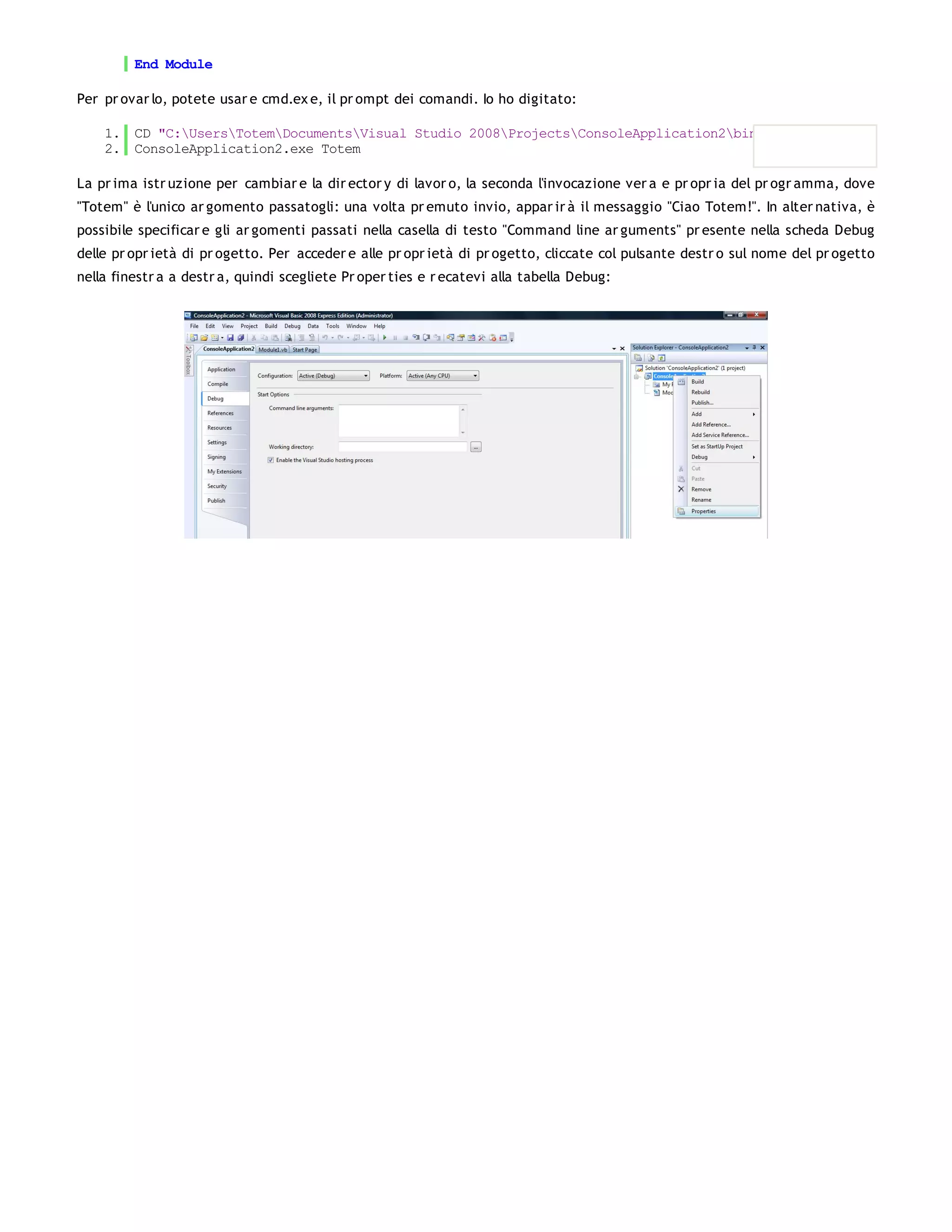 End Module

Per pr ovar lo, potete usar e cmd.ex e, il pr ompt dei comandi. Io ho digitato:

    1. CD "C:UsersTotemDocumentsVisual Studio 2008ProjectsConsoleApplication2binDebug"
    2. ConsoleApplication2.exe Totem

La pr ima istr uzione per cambiar e la dir ector y di lavor o, la seconda l'invocazione ver a e pr opr ia del pr ogr amma, dove
"Totem" è l'unico ar gomento passatogli: una volta pr emuto invio, appar ir à il messaggio "Ciao Totem!". In alter nativa, è
possibile specificar e gli ar gomenti passati nella casella di testo "Command line ar guments" pr esente nella scheda Debug
delle pr opr ietà di pr ogetto. Per acceder e alle pr opr ietà di pr ogetto, cliccate col pulsante destr o sul nome del pr ogetto
nella finestr a a destr a, quindi scegliete Pr oper ties e r ecatevi alla tabella Debug:
 