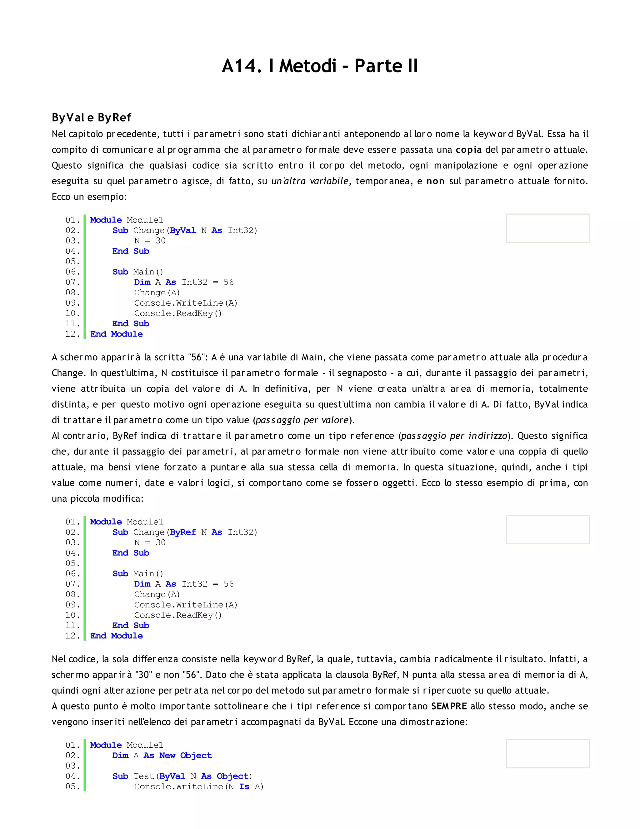 A14. I Metodi - Parte II

By V al e By Ref
Nel capitolo pr ecedente, tutti i par ametr i sono stati dichiar anti anteponendo al lor o nome la keyw or d ByVal. Essa ha il
compito di comunicar e al pr ogr amma che al par ametr o for male deve esser e passata una co pia del par ametr o attuale.
Questo significa che qualsiasi codice sia scr itto entr o il cor po del metodo, ogni manipolazione e ogni oper azione
eseguita su quel par ametr o agisce, di fatto, su un 'altra variabile, tempor anea, e no n sul par ametr o attuale for nito.
Ecco un esempio:

   01. Module Module1
   02.     Sub Change(ByVal N As Int32)
   03.         N = 30
   04.     End Sub
   05.
   06.     Sub Main()
   07.         Dim A As Int32 = 56
   08.         Change(A)
   09.         Console.WriteLine(A)
   10.         Console.ReadKey()
   11.     End Sub
   12. End Module

A scher mo appar ir à la scr itta "56": A è una var iabile di Main, che viene passata come par ametr o attuale alla pr ocedur a
Change. In quest'ultima, N costituisce il par ametr o for male - il segnaposto - a cui, dur ante il passaggio dei par ametr i,
viene attr ibuita un copia del valor e di A. In definitiva, per N viene cr eata un'altr a ar ea di memor ia, totalmente
distinta, e per questo motivo ogni oper azione eseguita su quest'ultima non cambia il valor e di A. Di fatto, ByVal indica
di tr attar e il par ametr o come un tipo value (pas s aggio per valore).
Al contr ar io, ByRef indica di tr attar e il par ametr o come un tipo r efer ence (pas s aggio per in dirizzo). Questo significa
che, dur ante il passaggio dei par ametr i, al par ametr o for male non viene attr ibuito come valor e una coppia di quello
attuale, ma bensì viene for zato a puntar e alla sua stessa cella di memor ia. In questa situazione, quindi, anche i tipi
value come numer i, date e valor i logici, si compor tano come se fosser o oggetti. Ecco lo stesso esempio di pr ima, con
una piccola modifica:

   01. Module Module1
   02.     Sub Change(ByRef N As Int32)
   03.         N = 30
   04.     End Sub
   05.
   06.     Sub Main()
   07.         Dim A As Int32 = 56
   08.         Change(A)
   09.         Console.WriteLine(A)
   10.         Console.ReadKey()
   11.     End Sub
   12. End Module

Nel codice, la sola differ enza consiste nella keyw or d ByRef, la quale, tuttavia, cambia r adicalmente il r isultato. Infatti, a
scher mo appar ir à "30" e non "56". Dato che è stata applicata la clausola ByRef, N punta alla stessa ar ea di memor ia di A,
quindi ogni alter azione per petr ata nel cor po del metodo sul par ametr o for male si r iper cuote su quello attuale.
A questo punto è molto impor tante sottolinear e che i tipi r efer ence si compor tano SEM PRE allo stesso modo, anche se
vengono inser iti nell'elenco dei par ametr i accompagnati da ByVal. Eccone una dimostr azione:

   01. Module Module1
   02.     Dim A As New Object
   03.
   04.     Sub Test(ByVal N As Object)
   05.         Console.WriteLine(N Is A)
   06.
 