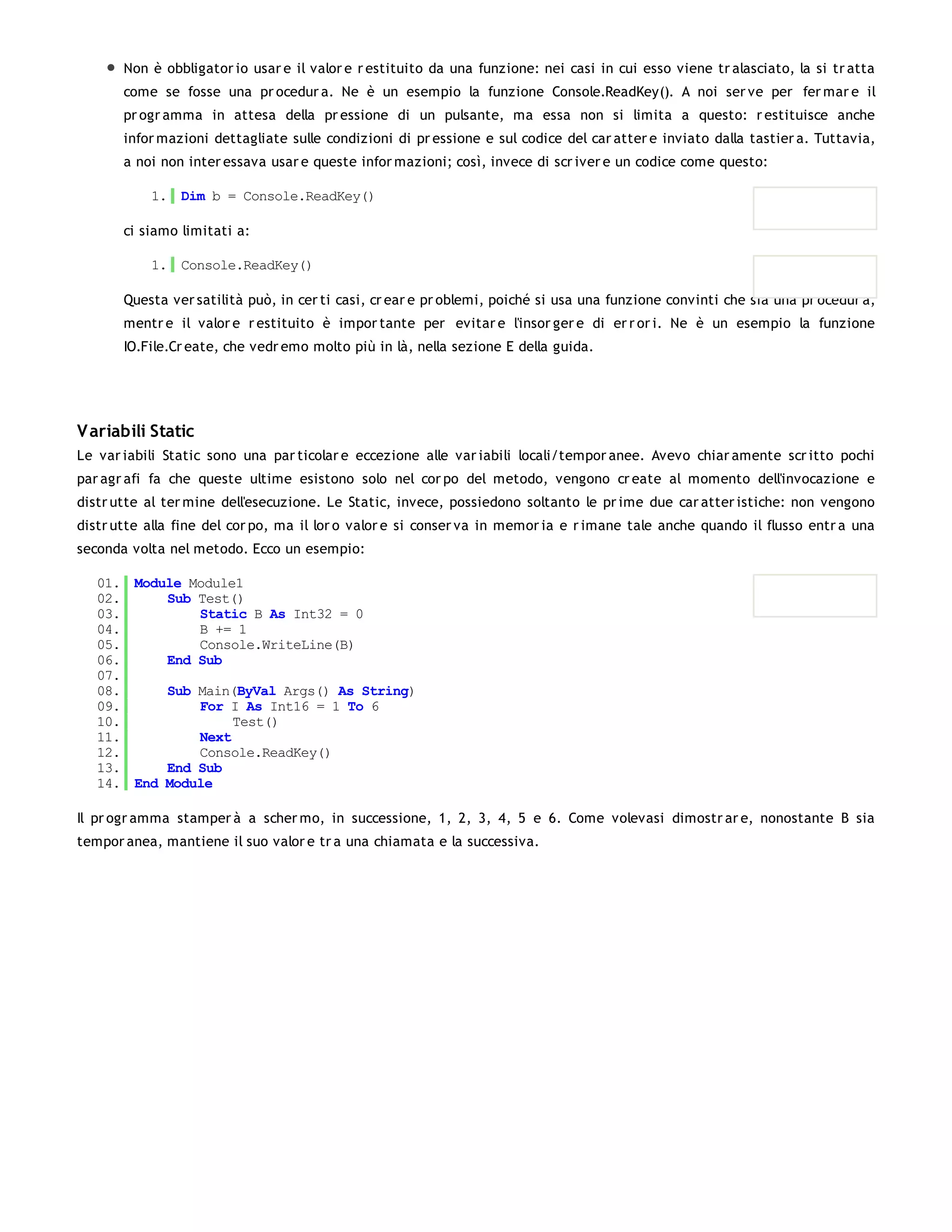 Non è obbligator io usar e il valor e r estituito da una funzione: nei casi in cui esso viene tr alasciato, la si tr atta
       come se fosse una pr ocedur a. Ne è un esempio la funzione Console.ReadKey(). A noi ser ve per fer mar e il
       pr ogr amma in attesa della pr essione di un pulsante, ma essa non si limita a questo: r estituisce anche
       infor mazioni dettagliate sulle condizioni di pr essione e sul codice del car atter e inviato dalla tastier a. Tuttavia,
       a noi non inter essava usar e queste infor mazioni; così, invece di scr iver e un codice come questo:

           1. Dim b = Console.ReadKey()

       ci siamo limitati a:

           1. Console.ReadKey()

       Questa ver satilità può, in cer ti casi, cr ear e pr oblemi, poiché si usa una funzione convinti che sia una pr ocedur a,
       mentr e il valor e r estituito è impor tante per evitar e l'insor ger e di er r or i. Ne è un esempio la funzione
       IO.File.Cr eate, che vedr emo molto più in là, nella sezione E della guida.




V ariabili Static
Le var iabili Static sono una par ticolar e eccezione alle var iabili locali/tempor anee. Avevo chiar amente scr itto pochi
par agr afi fa che queste ultime esistono solo nel cor po del metodo, vengono cr eate al momento dell'invocazione e
distr utte al ter mine dell'esecuzione. Le Static, invece, possiedono soltanto le pr ime due car atter istiche: non vengono
distr utte alla fine del cor po, ma il lor o valor e si conser va in memor ia e r imane tale anche quando il flusso entr a una
seconda volta nel metodo. Ecco un esempio:

   01. Module Module1
   02.     Sub Test()
   03.         Static B As Int32 = 0
   04.         B += 1
   05.         Console.WriteLine(B)
   06.     End Sub
   07.
   08.     Sub Main(ByVal Args() As String)
   09.         For I As Int16 = 1 To 6
   10.              Test()
   11.         Next
   12.         Console.ReadKey()
   13.     End Sub
   14. End Module

Il pr ogr amma stamper à a scher mo, in successione, 1, 2, 3, 4, 5 e 6. Come volevasi dimostr ar e, nonostante B sia
tempor anea, mantiene il suo valor e tr a una chiamata e la successiva.
 