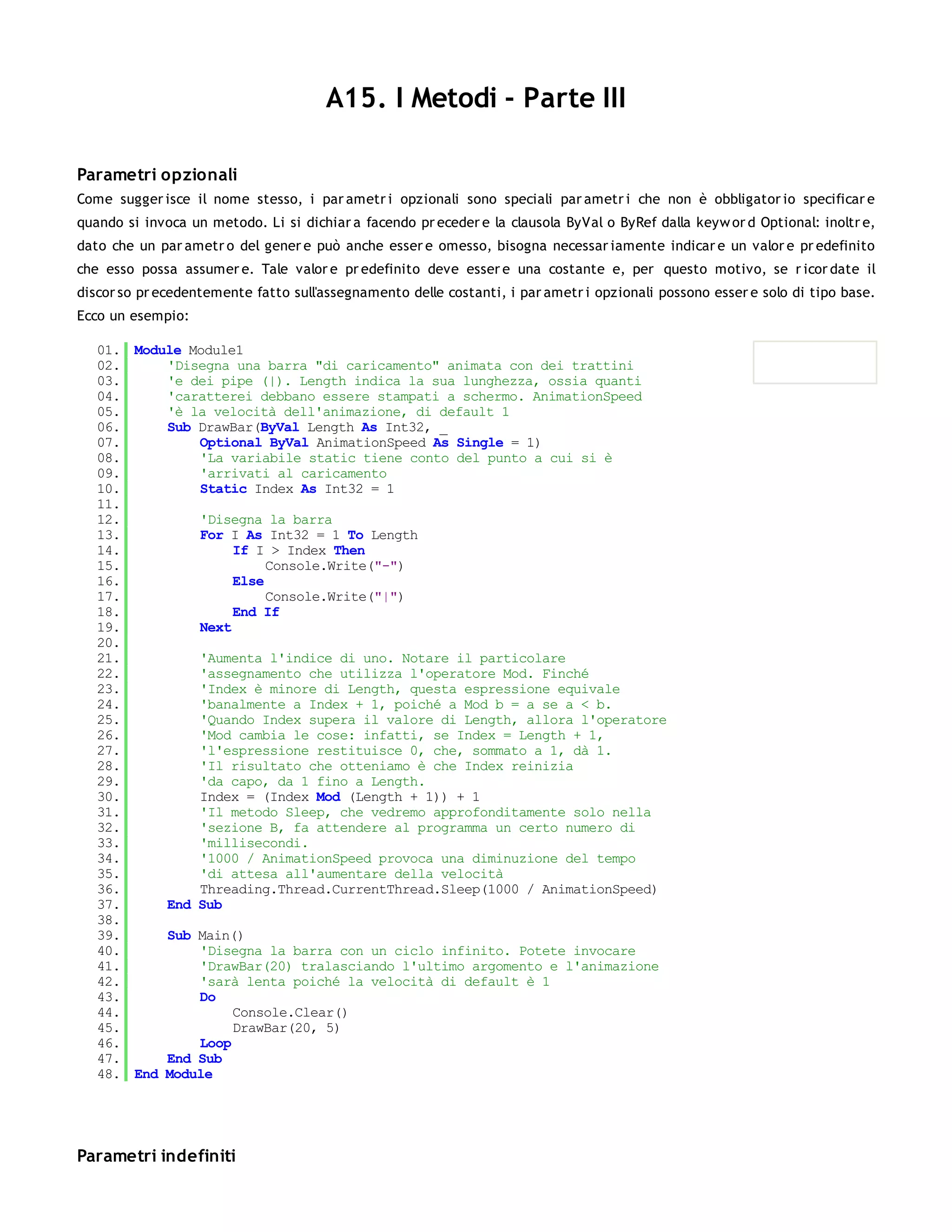A15. I Metodi - Parte III

Parametri opzionali
Come sugger isce il nome stesso, i par ametr i opzionali sono speciali par ametr i che non è obbligator io specificar e
quando si invoca un metodo. Li si dichiar a facendo pr eceder e la clausola ByVal o ByRef dalla keyw or d Optional: inoltr e,
dato che un par ametr o del gener e può anche esser e omesso, bisogna necessar iamente indicar e un valor e pr edefinito
che esso possa assumer e. Tale valor e pr edefinito deve esser e una costante e, per questo motivo, se r icor date il
discor so pr ecedentemente fatto sull'assegnamento delle costanti, i par ametr i opzionali possono esser e solo di tipo base.
Ecco un esempio:

   01. Module Module1
   02.     'Disegna una barra "di caricamento" animata con dei trattini
   03.     'e dei pipe (|). Length indica la sua lunghezza, ossia quanti
   04.     'caratterei debbano essere stampati a schermo. AnimationSpeed
   05.     'è la velocità dell'animazione, di default 1
   06.     Sub DrawBar(ByVal Length As Int32, _
   07.         Optional ByVal AnimationSpeed As Single = 1)
   08.         'La variabile static tiene conto del punto a cui si è
   09.         'arrivati al caricamento
   10.         Static Index As Int32 = 1
   11.
   12.         'Disegna la barra
   13.         For I As Int32 = 1 To Length
   14.              If I > Index Then
   15.                   Console.Write("-")
   16.              Else
   17.                   Console.Write("|")
   18.              End If
   19.         Next
   20.
   21.         'Aumenta l'indice di uno. Notare il particolare
   22.         'assegnamento che utilizza l'operatore Mod. Finché
   23.         'Index è minore di Length, questa espressione equivale
   24.         'banalmente a Index + 1, poiché a Mod b = a se a < b.
   25.         'Quando Index supera il valore di Length, allora l'operatore
   26.         'Mod cambia le cose: infatti, se Index = Length + 1,
   27.         'l'espressione restituisce 0, che, sommato a 1, dà 1.
   28.         'Il risultato che otteniamo è che Index reinizia
   29.         'da capo, da 1 fino a Length.
   30.         Index = (Index Mod (Length + 1)) + 1
   31.         'Il metodo Sleep, che vedremo approfonditamente solo nella
   32.         'sezione B, fa attendere al programma un certo numero di
   33.         'millisecondi.
   34.         '1000 / AnimationSpeed provoca una diminuzione del tempo
   35.         'di attesa all'aumentare della velocità
   36.         Threading.Thread.CurrentThread.Sleep(1000 / AnimationSpeed)
   37.     End Sub
   38.
   39.     Sub Main()
   40.         'Disegna la barra con un ciclo infinito. Potete invocare
   41.         'DrawBar(20) tralasciando l'ultimo argomento e l'animazione
   42.         'sarà lenta poiché la velocità di default è 1
   43.         Do
   44.              Console.Clear()
   45.              DrawBar(20, 5)
   46.         Loop
   47.     End Sub
   48. End Module




Parametri indefiniti
 