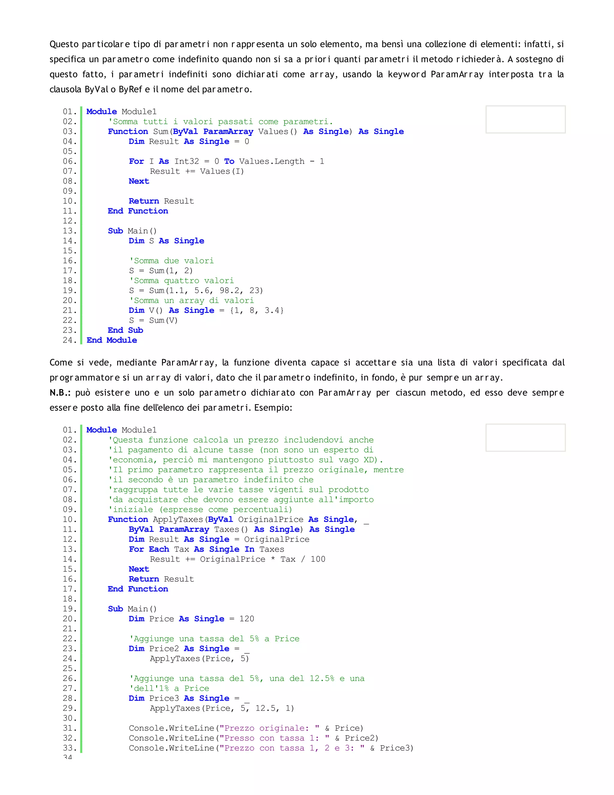 Questo par ticolar e tipo di par ametr i non r appr esenta un solo elemento, ma bensì una collezione di elementi: infatti, si
specifica un par ametr o come indefinito quando non si sa a pr ior i quanti par ametr i il metodo r ichieder à. A sostegno di
questo fatto, i par ametr i indefiniti sono dichiar ati come ar r ay, usando la keyw or d Par amAr r ay inter posta tr a la
clausola ByVal o ByRef e il nome del par ametr o.

   01. Module Module1
   02.     'Somma tutti i valori passati come parametri.
   03.     Function Sum(ByVal ParamArray Values() As Single) As Single
   04.         Dim Result As Single = 0
   05.
   06.         For I As Int32 = 0 To Values.Length - 1
   07.              Result += Values(I)
   08.         Next
   09.
   10.         Return Result
   11.     End Function
   12.
   13.     Sub Main()
   14.         Dim S As Single
   15.
   16.         'Somma due valori
   17.         S = Sum(1, 2)
   18.         'Somma quattro valori
   19.         S = Sum(1.1, 5.6, 98.2, 23)
   20.         'Somma un array di valori
   21.         Dim V() As Single = {1, 8, 3.4}
   22.         S = Sum(V)
   23.     End Sub
   24. End Module

Come si vede, mediante Par amAr r ay, la funzione diventa capace si accettar e sia una lista di valor i specificata dal
pr ogr ammator e si un ar r ay di valor i, dato che il par ametr o indefinito, in fondo, è pur sempr e un ar r ay.
N.B.: può esister e uno e un solo par ametr o dichiar ato con Par amAr r ay per ciascun metodo, ed esso deve sempr e
esser e posto alla fine dell'elenco dei par ametr i. Esempio:

   01. Module Module1
   02.     'Questa funzione calcola un prezzo includendovi anche
   03.     'il pagamento di alcune tasse (non sono un esperto di
   04.     'economia, perciò mi mantengono piuttosto sul vago XD).
   05.     'Il primo parametro rappresenta il prezzo originale, mentre
   06.     'il secondo è un parametro indefinito che
   07.     'raggruppa tutte le varie tasse vigenti sul prodotto
   08.     'da acquistare che devono essere aggiunte all'importo
   09.     'iniziale (espresse come percentuali)
   10.     Function ApplyTaxes(ByVal OriginalPrice As Single, _
   11.         ByVal ParamArray Taxes() As Single) As Single
   12.         Dim Result As Single = OriginalPrice
   13.         For Each Tax As Single In Taxes
   14.              Result += OriginalPrice * Tax / 100
   15.         Next
   16.         Return Result
   17.     End Function
   18.
   19.     Sub Main()
   20.         Dim Price As Single = 120
   21.
   22.         'Aggiunge una tassa del 5% a Price
   23.         Dim Price2 As Single = _
   24.              ApplyTaxes(Price, 5)
   25.
   26.         'Aggiunge una tassa del 5%, una del 12.5% e una
   27.         'dell'1% a Price
   28.         Dim Price3 As Single = _
   29.              ApplyTaxes(Price, 5, 12.5, 1)
   30.
   31.         Console.WriteLine("Prezzo originale: " & Price)
   32.         Console.WriteLine("Presso con tassa 1: " & Price2)
   33.         Console.WriteLine("Prezzo con tassa 1, 2 e 3: " & Price3)
   34.
 