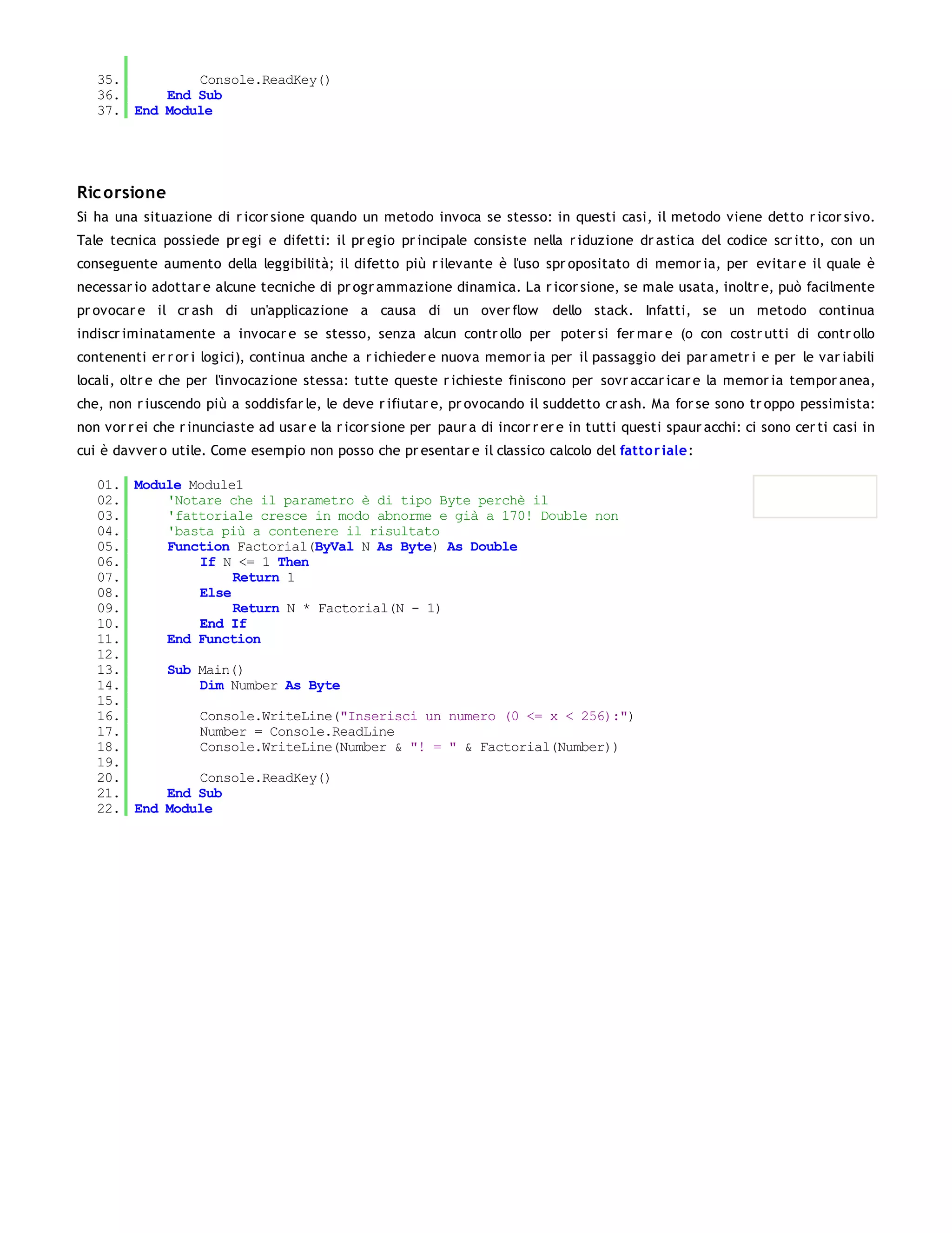 35.         Console.ReadKey()
   36.     End Sub
   37. End Module




Ric orsione
Si ha una situazione di r icor sione quando un metodo invoca se stesso: in questi casi, il metodo viene detto r icor sivo.
Tale tecnica possiede pr egi e difetti: il pr egio pr incipale consiste nella r iduzione dr astica del codice scr itto, con un
conseguente aumento della leggibilità; il difetto più r ilevante è l'uso spr opositato di memor ia, per evitar e il quale è
necessar io adottar e alcune tecniche di pr ogr ammazione dinamica. La r icor sione, se male usata, inoltr e, può facilmente
pr ovocar e il cr ash di un'applicazione a causa di un over flow               dello stack. Infatti, se un metodo continua
indiscr iminatamente a invocar e se stesso, senza alcun contr ollo per poter si fer mar e (o con costr utti di contr ollo
contenenti er r or i logici), continua anche a r ichieder e nuova memor ia per il passaggio dei par ametr i e per le var iabili
locali, oltr e che per l'invocazione stessa: tutte queste r ichieste finiscono per sovr accar icar e la memor ia tempor anea,
che, non r iuscendo più a soddisfar le, le deve r ifiutar e, pr ovocando il suddetto cr ash. Ma for se sono tr oppo pessimista:
non vor r ei che r inunciaste ad usar e la r icor sione per paur a di incor r er e in tutti questi spaur acchi: ci sono cer ti casi in
cui è davver o utile. Come esempio non posso che pr esentar e il classico calcolo del fatto r iale:

   01. Module Module1
   02.     'Notare che il parametro è di tipo Byte perchè il
   03.     'fattoriale cresce in modo abnorme e già a 170! Double non
   04.     'basta più a contenere il risultato
   05.     Function Factorial(ByVal N As Byte) As Double
   06.         If N <= 1 Then
   07.              Return 1
   08.         Else
   09.              Return N * Factorial(N - 1)
   10.         End If
   11.     End Function
   12.
   13.     Sub Main()
   14.         Dim Number As Byte
   15.
   16.         Console.WriteLine("Inserisci un numero (0 <= x < 256):")
   17.         Number = Console.ReadLine
   18.         Console.WriteLine(Number & "! = " & Factorial(Number))
   19.
   20.         Console.ReadKey()
   21.     End Sub
   22. End Module
 