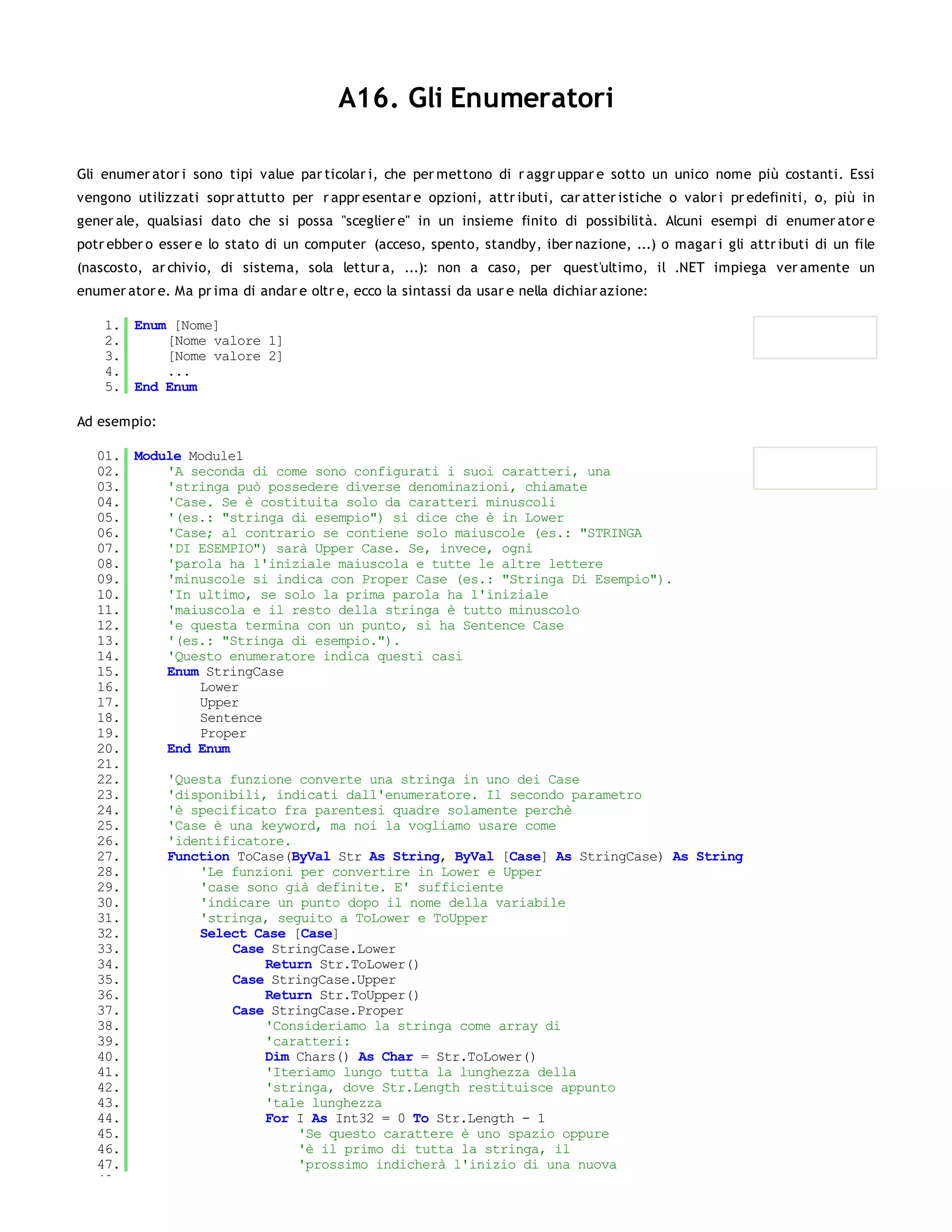 A16. Gli Enumeratori

Gli enumer ator i sono tipi value par ticolar i, che per mettono di r aggr uppar e sotto un unico nome più costanti. Essi
vengono utilizzati sopr attutto per r appr esentar e opzioni, attr ibuti, car atter istiche o valor i pr edefiniti, o, più in
gener ale, qualsiasi dato che si possa "sceglier e" in un insieme finito di possibilità. Alcuni esempi di enumer ator e
potr ebber o esser e lo stato di un computer (acceso, spento, standby, iber nazione, ...) o magar i gli attr ibuti di un file
(nascosto, ar chivio, di sistema, sola lettur a, ...): non a caso, per quest'ultimo, il .NET impiega ver amente un
enumer ator e. Ma pr ima di andar e oltr e, ecco la sintassi da usar e nella dichiar azione:

    1. Enum [Nome]
    2.     [Nome valore 1]
    3.     [Nome valore 2]
    4.     ...
    5. End Enum

Ad esempio:

   01. Module Module1
   02.     'A seconda di come sono configurati i suoi caratteri, una
   03.     'stringa può possedere diverse denominazioni, chiamate
   04.     'Case. Se è costituita solo da caratteri minuscoli
   05.     '(es.: "stringa di esempio") si dice che è in Lower
   06.     'Case; al contrario se contiene solo maiuscole (es.: "STRINGA
   07.     'DI ESEMPIO") sarà Upper Case. Se, invece, ogni
   08.     'parola ha l'iniziale maiuscola e tutte le altre lettere
   09.     'minuscole si indica con Proper Case (es.: "Stringa Di Esempio").
   10.     'In ultimo, se solo la prima parola ha l'iniziale
   11.     'maiuscola e il resto della stringa è tutto minuscolo
   12.     'e questa termina con un punto, si ha Sentence Case
   13.     '(es.: "Stringa di esempio.").
   14.     'Questo enumeratore indica questi casi
   15.     Enum StringCase
   16.         Lower
   17.         Upper
   18.         Sentence
   19.         Proper
   20.     End Enum
   21.
   22.     'Questa funzione converte una stringa in uno dei Case
   23.     'disponibili, indicati dall'enumeratore. Il secondo parametro
   24.     'è specificato fra parentesi quadre solamente perchè
   25.     'Case è una keyword, ma noi la vogliamo usare come
   26.     'identificatore.
   27.     Function ToCase(ByVal Str As String, ByVal [Case] As StringCase) As String
   28.         'Le funzioni per convertire in Lower e Upper
   29.         'case sono già definite. E' sufficiente
   30.         'indicare un punto dopo il nome della variabile
   31.         'stringa, seguito a ToLower e ToUpper
   32.         Select Case [Case]
   33.              Case StringCase.Lower
   34.                  Return Str.ToLower()
   35.              Case StringCase.Upper
   36.                  Return Str.ToUpper()
   37.              Case StringCase.Proper
   38.                  'Consideriamo la stringa come array di
   39.                  'caratteri:
   40.                  Dim Chars() As Char = Str.ToLower()
   41.                  'Iteriamo lungo tutta la lunghezza della
   42.                  'stringa, dove Str.Length restituisce appunto
   43.                  'tale lunghezza
   44.                  For I As Int32 = 0 To Str.Length - 1
   45.                      'Se questo carattere è uno spazio oppure
   46.                      'è il primo di tutta la stringa, il
   47.                      'prossimo indicherà l'inizio di una nuova
   48.
 