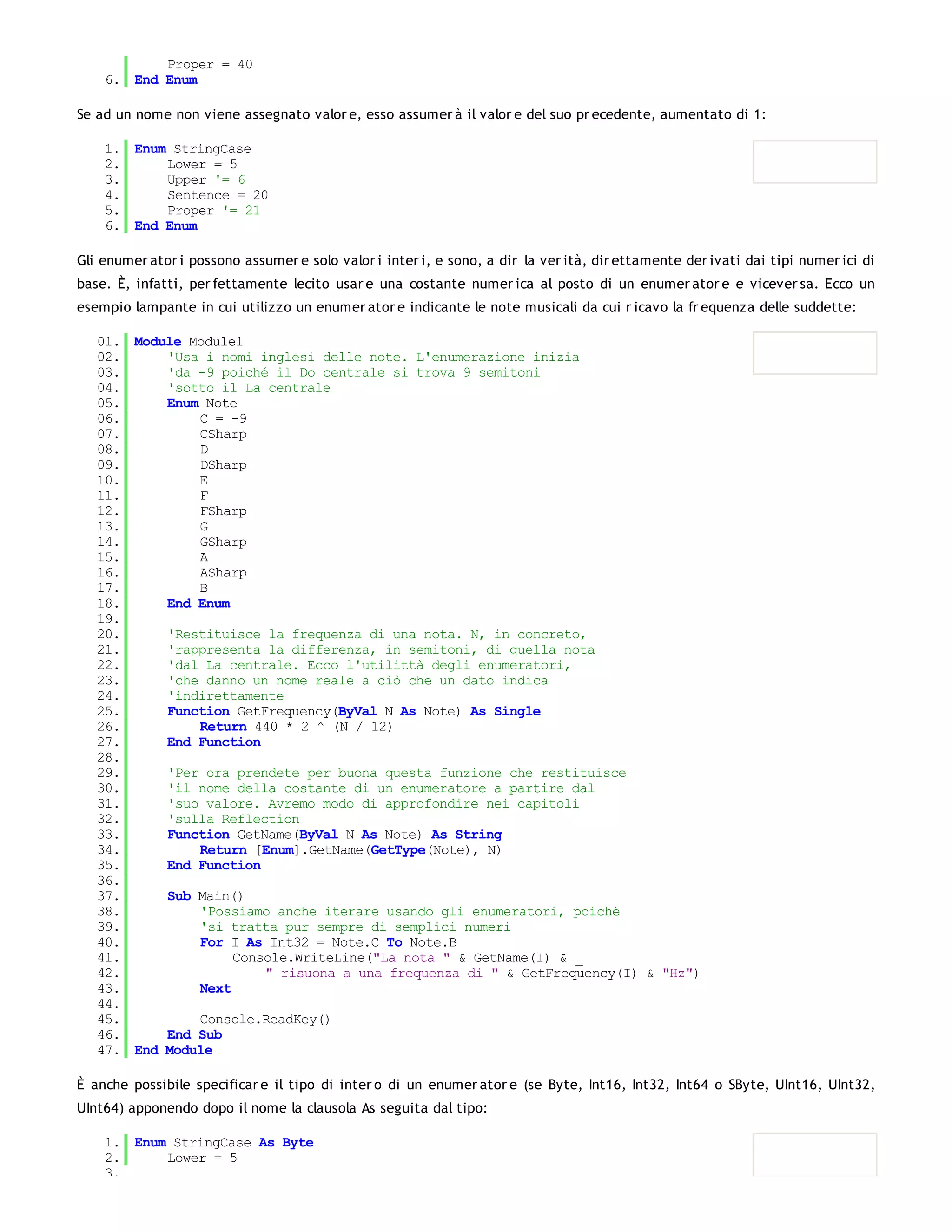 Proper = 40
    6. End Enum

Se ad un nome non viene assegnato valor e, esso assumer à il valor e del suo pr ecedente, aumentato di 1:

    1. Enum StringCase
    2.     Lower = 5
    3.     Upper '= 6
    4.     Sentence = 20
    5.     Proper '= 21
    6. End Enum

Gli enumer ator i possono assumer e solo valor i inter i, e sono, a dir la ver ità, dir ettamente der ivati dai tipi numer ici di
base. È, infatti, per fettamente lecito usar e una costante numer ica al posto di un enumer ator e e vicever sa. Ecco un
esempio lampante in cui utilizzo un enumer ator e indicante le note musicali da cui r icavo la fr equenza delle suddette:

   01. Module Module1
   02.     'Usa i nomi inglesi delle note. L'enumerazione inizia
   03.     'da -9 poiché il Do centrale si trova 9 semitoni
   04.     'sotto il La centrale
   05.     Enum Note
   06.         C = -9
   07.         CSharp
   08.         D
   09.         DSharp
   10.         E
   11.         F
   12.         FSharp
   13.         G
   14.         GSharp
   15.         A
   16.         ASharp
   17.         B
   18.     End Enum
   19.
   20.     'Restituisce la frequenza di una nota. N, in concreto,
   21.     'rappresenta la differenza, in semitoni, di quella nota
   22.     'dal La centrale. Ecco l'utilittà degli enumeratori,
   23.     'che danno un nome reale a ciò che un dato indica
   24.     'indirettamente
   25.     Function GetFrequency(ByVal N As Note) As Single
   26.         Return 440 * 2 ^ (N / 12)
   27.     End Function
   28.
   29.     'Per ora prendete per buona questa funzione che restituisce
   30.     'il nome della costante di un enumeratore a partire dal
   31.     'suo valore. Avremo modo di approfondire nei capitoli
   32.     'sulla Reflection
   33.     Function GetName(ByVal N As Note) As String
   34.         Return [Enum].GetName(GetType(Note), N)
   35.     End Function
   36.
   37.     Sub Main()
   38.         'Possiamo anche iterare usando gli enumeratori, poiché
   39.         'si tratta pur sempre di semplici numeri
   40.         For I As Int32 = Note.C To Note.B
   41.              Console.WriteLine("La nota " & GetName(I) & _
   42.                  " risuona a una frequenza di " & GetFrequency(I) & "Hz")
   43.         Next
   44.
   45.         Console.ReadKey()
   46.     End Sub
   47. End Module

È anche possibile specificar e il tipo di inter o di un enumer ator e (se Byte, Int16, Int32, Int64 o SByte, UInt16, UInt32,
UInt64) apponendo dopo il nome la clausola As seguita dal tipo:

    1. Enum StringCase As Byte
    2.     Lower = 5
    3.
 