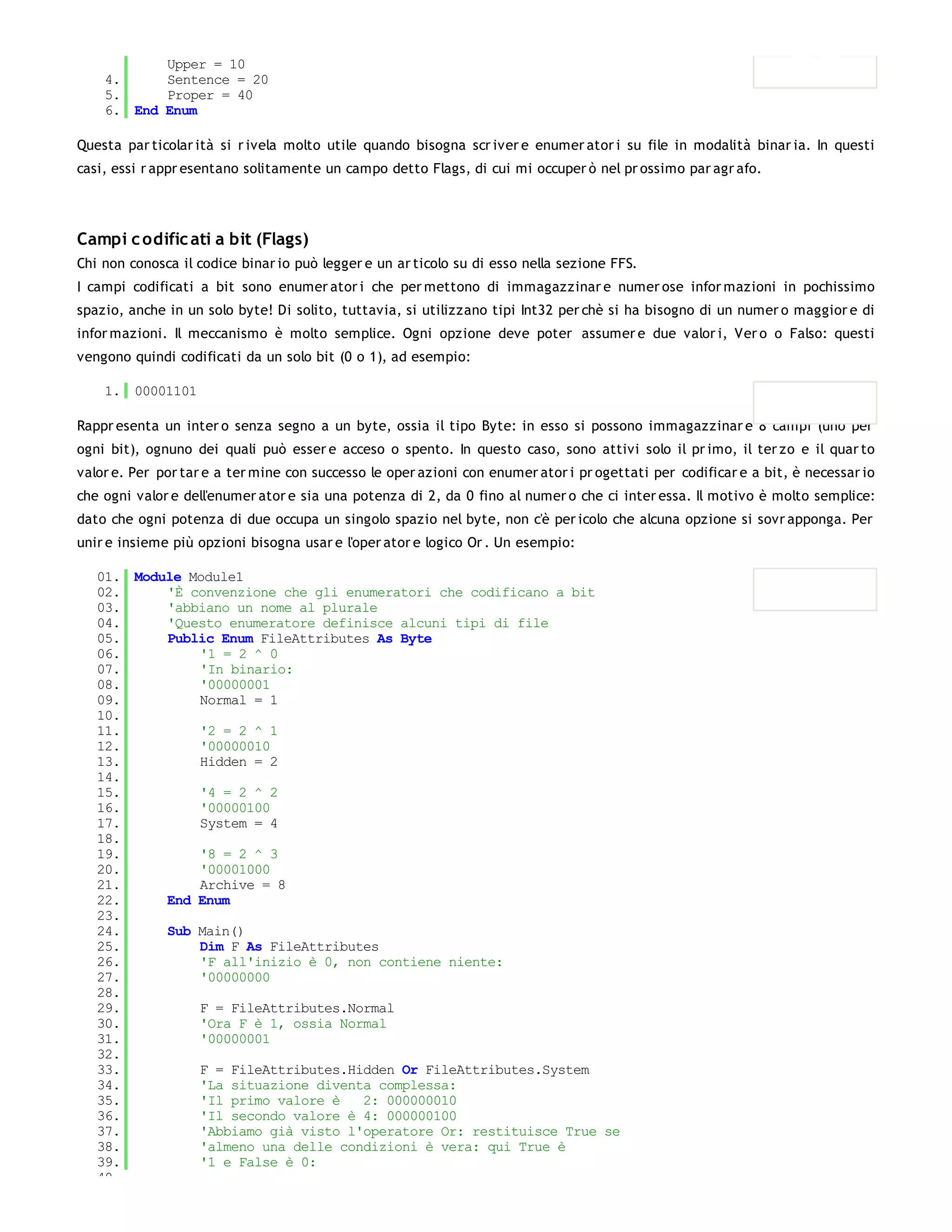 Upper = 10
    4.     Sentence = 20
    5.     Proper = 40
    6. End Enum

Questa par ticolar ità si r ivela molto utile quando bisogna scr iver e enumer ator i su file in modalità binar ia. In questi
casi, essi r appr esentano solitamente un campo detto Flags, di cui mi occuper ò nel pr ossimo par agr afo.




Campi c odific ati a bit (Flags)
Chi non conosca il codice binar io può legger e un ar ticolo su di esso nella sezione FFS.
I campi codificati a bit sono enumer ator i che per mettono di immagazzinar e numer ose infor mazioni in pochissimo
spazio, anche in un solo byte! Di solito, tuttavia, si utilizzano tipi Int32 per chè si ha bisogno di un numer o maggior e di
infor mazioni. Il meccanismo è molto semplice. Ogni opzione deve poter assumer e due valor i, Ver o o Falso: questi
vengono quindi codificati da un solo bit (0 o 1), ad esempio:

    1. 00001101

Rappr esenta un inter o senza segno a un byte, ossia il tipo Byte: in esso si possono immagazzinar e 8 campi (uno per
ogni bit), ognuno dei quali può esser e acceso o spento. In questo caso, sono attivi solo il pr imo, il ter zo e il quar to
valor e. Per por tar e a ter mine con successo le oper azioni con enumer ator i pr ogettati per codificar e a bit, è necessar io
che ogni valor e dell'enumer ator e sia una potenza di 2, da 0 fino al numer o che ci inter essa. Il motivo è molto semplice:
dato che ogni potenza di due occupa un singolo spazio nel byte, non c'è per icolo che alcuna opzione si sovr apponga. Per
unir e insieme più opzioni bisogna usar e l'oper ator e logico Or . Un esempio:

   01. Module Module1
   02.     'È convenzione che gli enumeratori che codificano a bit
   03.     'abbiano un nome al plurale
   04.     'Questo enumeratore definisce alcuni tipi di file
   05.     Public Enum FileAttributes As Byte
   06.         '1 = 2 ^ 0
   07.         'In binario:
   08.         '00000001
   09.         Normal = 1
   10.
   11.         '2 = 2 ^ 1
   12.         '00000010
   13.         Hidden = 2
   14.
   15.         '4 = 2 ^ 2
   16.         '00000100
   17.         System = 4
   18.
   19.         '8 = 2 ^ 3
   20.         '00001000
   21.         Archive = 8
   22.     End Enum
   23.
   24.     Sub Main()
   25.         Dim F As FileAttributes
   26.         'F all'inizio è 0, non contiene niente:
   27.         '00000000
   28.
   29.         F = FileAttributes.Normal
   30.         'Ora F è 1, ossia Normal
   31.         '00000001
   32.
   33.         F = FileAttributes.Hidden Or FileAttributes.System
   34.         'La situazione diventa complessa:
   35.         'Il primo valore è   2: 000000010
   36.         'Il secondo valore è 4: 000000100
   37.         'Abbiamo già visto l'operatore Or: restituisce True se
   38.         'almeno una delle condizioni è vera: qui True è
   39.         '1 e False è 0:
   40.
 