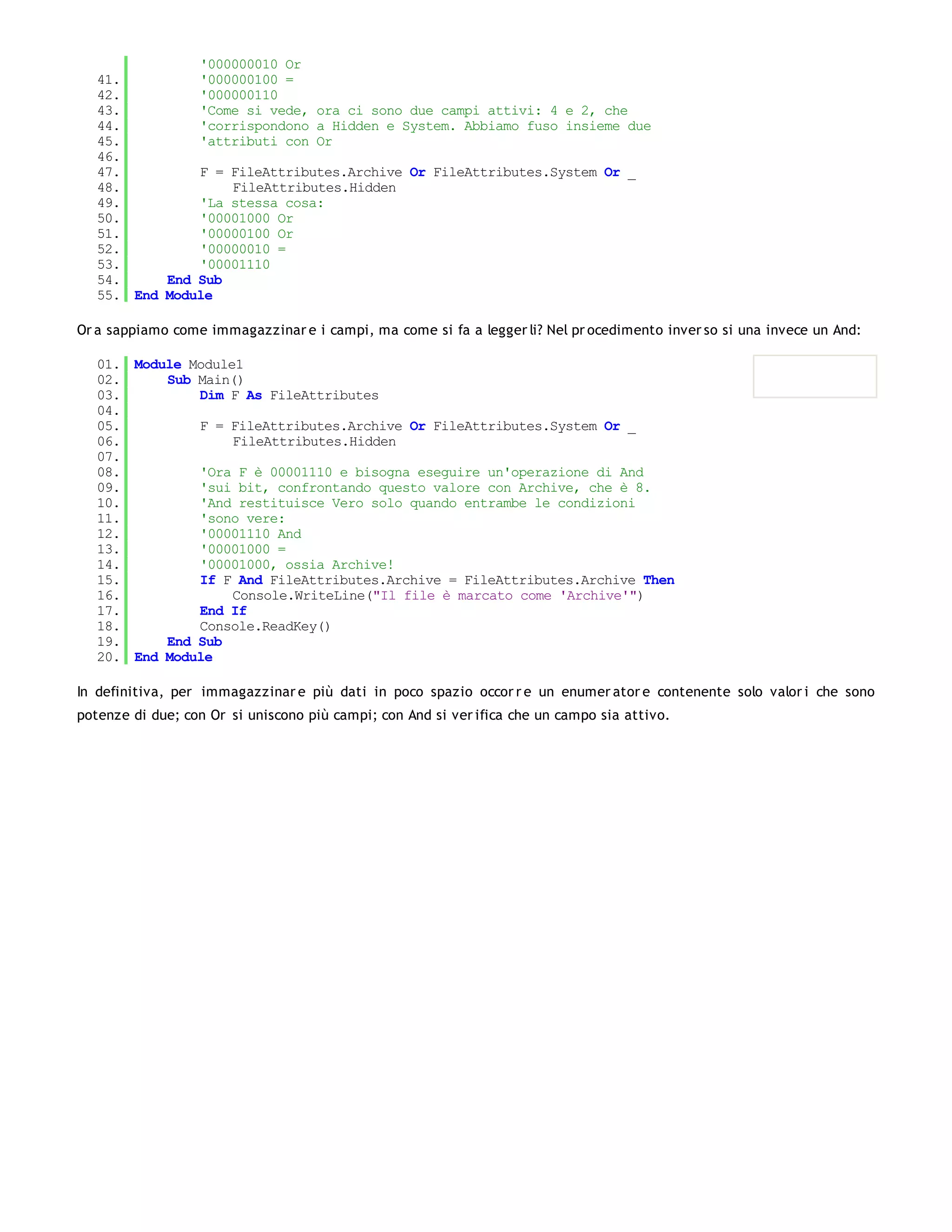 '000000010 Or
   41.         '000000100 =
   42.         '000000110
   43.         'Come si vede, ora ci sono due campi attivi: 4 e 2, che
   44.         'corrispondono a Hidden e System. Abbiamo fuso insieme due
   45.         'attributi con Or
   46.
   47.         F = FileAttributes.Archive Or FileAttributes.System Or _
   48.             FileAttributes.Hidden
   49.         'La stessa cosa:
   50.         '00001000 Or
   51.         '00000100 Or
   52.         '00000010 =
   53.         '00001110
   54.     End Sub
   55. End Module

Or a sappiamo come immagazzinar e i campi, ma come si fa a legger li? Nel pr ocedimento inver so si una invece un And:

   01. Module Module1
   02.     Sub Main()
   03.         Dim F As FileAttributes
   04.
   05.         F = FileAttributes.Archive Or FileAttributes.System Or _
   06.              FileAttributes.Hidden
   07.
   08.         'Ora F è 00001110 e bisogna eseguire un'operazione di And
   09.         'sui bit, confrontando questo valore con Archive, che è 8.
   10.         'And restituisce Vero solo quando entrambe le condizioni
   11.         'sono vere:
   12.         '00001110 And
   13.         '00001000 =
   14.         '00001000, ossia Archive!
   15.         If F And FileAttributes.Archive = FileAttributes.Archive Then
   16.              Console.WriteLine("Il file è marcato come 'Archive'")
   17.         End If
   18.         Console.ReadKey()
   19.     End Sub
   20. End Module

In definitiva, per immagazzinar e più dati in poco spazio occor r e un enumer ator e contenente solo valor i che sono
potenze di due; con Or si uniscono più campi; con And si ver ifica che un campo sia attivo.
 