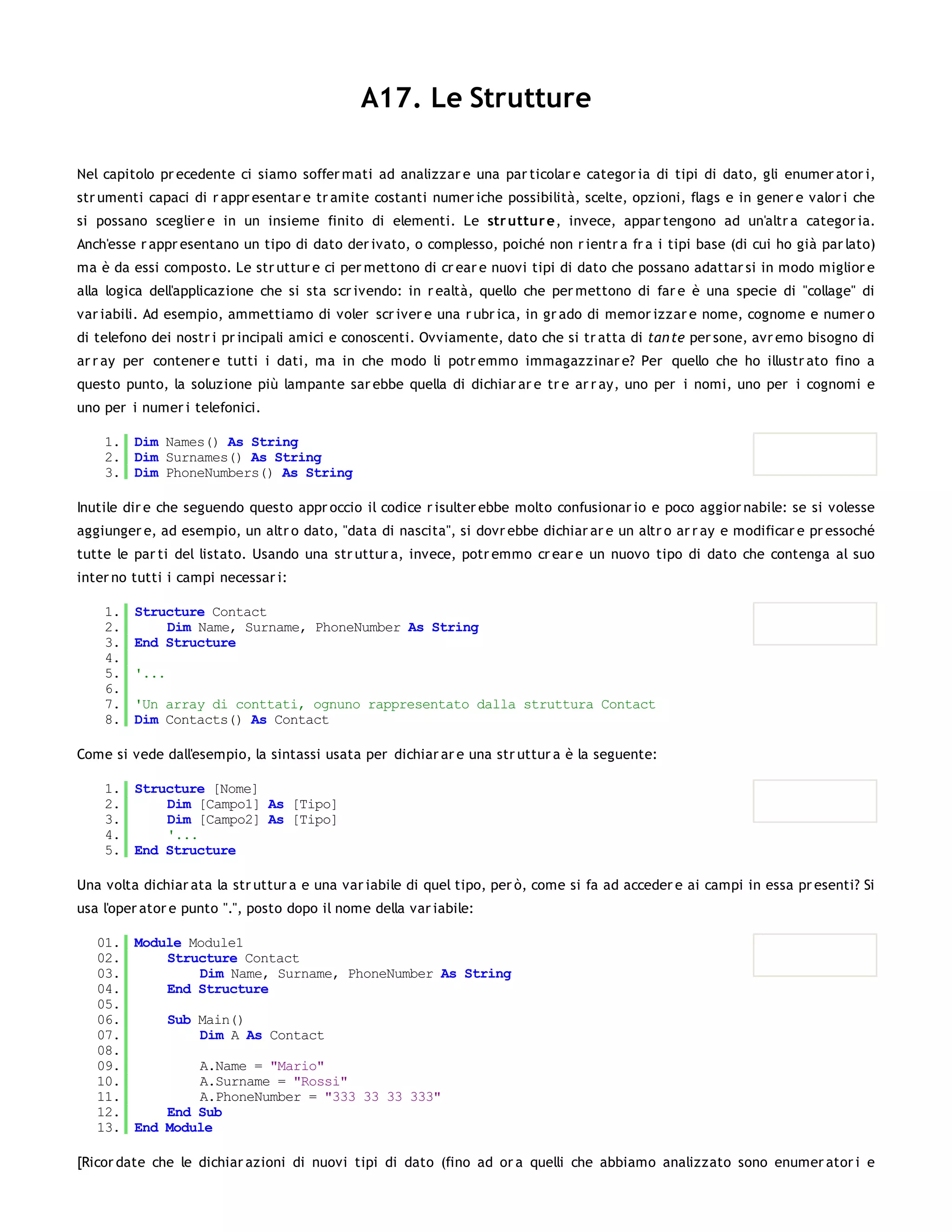A17. Le Strutture

Nel capitolo pr ecedente ci siamo soffer mati ad analizzar e una par ticolar e categor ia di tipi di dato, gli enumer ator i,
str umenti capaci di r appr esentar e tr amite costanti numer iche possibilità, scelte, opzioni, flags e in gener e valor i che
si possano sceglier e in un insieme finito di elementi. Le str uttur e, invece, appar tengono ad un'altr a categor ia.
Anch'esse r appr esentano un tipo di dato der ivato, o complesso, poiché non r ientr a fr a i tipi base (di cui ho già par lato)
ma è da essi composto. Le str uttur e ci per mettono di cr ear e nuovi tipi di dato che possano adattar si in modo miglior e
alla logica dell'applicazione che si sta scr ivendo: in r ealtà, quello che per mettono di far e è una specie di "collage" di
var iabili. Ad esempio, ammettiamo di voler scr iver e una r ubr ica, in gr ado di memor izzar e nome, cognome e numer o
di telefono dei nostr i pr incipali amici e conoscenti. Ovviamente, dato che si tr atta di tan te per sone, avr emo bisogno di
ar r ay per contener e tutti i dati, ma in che modo li potr emmo immagazzinar e? Per quello che ho illustr ato fino a
questo punto, la soluzione più lampante sar ebbe quella di dichiar ar e tr e ar r ay, uno per i nomi, uno per i cognomi e
uno per i numer i telefonici.

    1. Dim Names() As String
    2. Dim Surnames() As String
    3. Dim PhoneNumbers() As String

Inutile dir e che seguendo questo appr occio il codice r isulter ebbe molto confusionar io e poco aggior nabile: se si volesse
aggiunger e, ad esempio, un altr o dato, "data di nascita", si dovr ebbe dichiar ar e un altr o ar r ay e modificar e pr essoché
tutte le par ti del listato. Usando una str uttur a, invece, potr emmo cr ear e un nuovo tipo di dato che contenga al suo
inter no tutti i campi necessar i:

    1.   Structure Contact
    2.       Dim Name, Surname, PhoneNumber As String
    3.   End Structure
    4.
    5.   '...
    6.
    7.   'Un array di conttati, ognuno rappresentato dalla struttura Contact
    8.   Dim Contacts() As Contact

Come si vede dall'esempio, la sintassi usata per dichiar ar e una str uttur a è la seguente:

    1. Structure [Nome]
    2.     Dim [Campo1] As [Tipo]
    3.     Dim [Campo2] As [Tipo]
    4.     '...
    5. End Structure

Una volta dichiar ata la str uttur a e una var iabile di quel tipo, per ò, come si fa ad acceder e ai campi in essa pr esenti? Si
usa l'oper ator e punto ".", posto dopo il nome della var iabile:

   01. Module Module1
   02.     Structure Contact
   03.         Dim Name, Surname, PhoneNumber As String
   04.     End Structure
   05.
   06.     Sub Main()
   07.         Dim A As Contact
   08.
   09.         A.Name = "Mario"
   10.         A.Surname = "Rossi"
   11.         A.PhoneNumber = "333 33 33 333"
   12.     End Sub
   13. End Module

[Ricor date che le dichiar azioni di nuovi tipi di dato (fino ad or a quelli che abbiamo analizzato sono enumer ator i e
 