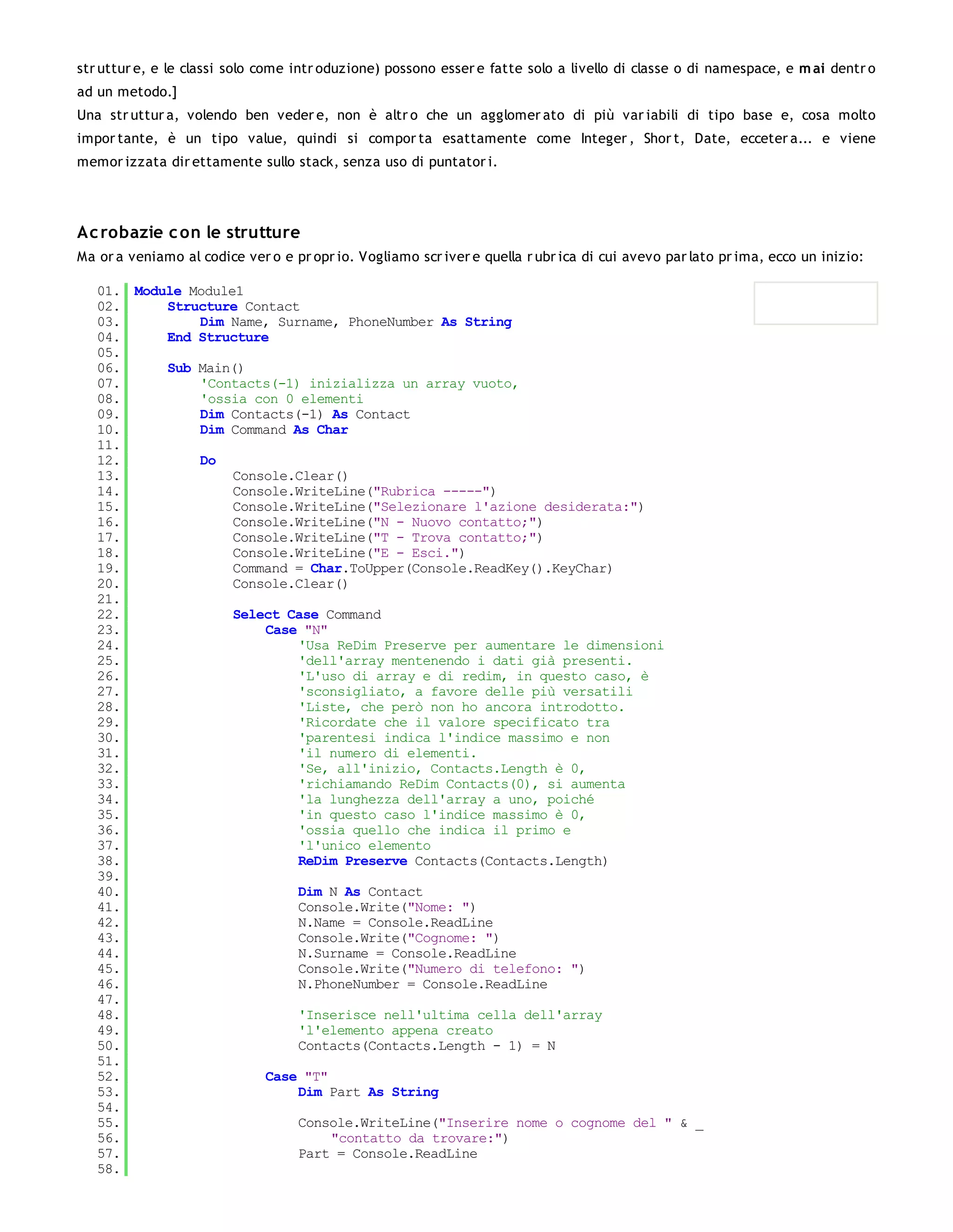 str uttur e, e le classi solo come intr oduzione) possono esser e fatte solo a livello di classe o di namespace, e m ai dentr o
ad un metodo.]
Una str uttur a, volendo ben veder e, non è altr o che un agglomer ato di più var iabili di tipo base e, cosa molto
impor tante, è un tipo value, quindi si compor ta esattamente come Integer , Shor t, Date, ecceter a... e viene
memor izzata dir ettamente sullo stack, senza uso di puntator i.




Ac robazie c on le strutture
Ma or a veniamo al codice ver o e pr opr io. Vogliamo scr iver e quella r ubr ica di cui avevo par lato pr ima, ecco un inizio:

   01. Module Module1
   02.     Structure Contact
   03.         Dim Name, Surname, PhoneNumber As String
   04.     End Structure
   05.
   06.     Sub Main()
   07.         'Contacts(-1) inizializza un array vuoto,
   08.         'ossia con 0 elementi
   09.         Dim Contacts(-1) As Contact
   10.         Dim Command As Char
   11.
   12.         Do
   13.              Console.Clear()
   14.              Console.WriteLine("Rubrica -----")
   15.              Console.WriteLine("Selezionare l'azione desiderata:")
   16.              Console.WriteLine("N - Nuovo contatto;")
   17.              Console.WriteLine("T - Trova contatto;")
   18.              Console.WriteLine("E - Esci.")
   19.              Command = Char.ToUpper(Console.ReadKey().KeyChar)
   20.              Console.Clear()
   21.
   22.              Select Case Command
   23.                  Case "N"
   24.                      'Usa ReDim Preserve per aumentare le dimensioni
   25.                      'dell'array mentenendo i dati già presenti.
   26.                      'L'uso di array e di redim, in questo caso, è
   27.                      'sconsigliato, a favore delle più versatili
   28.                      'Liste, che però non ho ancora introdotto.
   29.                      'Ricordate che il valore specificato tra
   30.                      'parentesi indica l'indice massimo e non
   31.                      'il numero di elementi.
   32.                      'Se, all'inizio, Contacts.Length è 0,
   33.                      'richiamando ReDim Contacts(0), si aumenta
   34.                      'la lunghezza dell'array a uno, poiché
   35.                      'in questo caso l'indice massimo è 0,
   36.                      'ossia quello che indica il primo e
   37.                      'l'unico elemento
   38.                      ReDim Preserve Contacts(Contacts.Length)
   39.
   40.                      Dim N As Contact
   41.                      Console.Write("Nome: ")
   42.                      N.Name = Console.ReadLine
   43.                      Console.Write("Cognome: ")
   44.                      N.Surname = Console.ReadLine
   45.                      Console.Write("Numero di telefono: ")
   46.                      N.PhoneNumber = Console.ReadLine
   47.
   48.                      'Inserisce nell'ultima cella dell'array
   49.                      'l'elemento appena creato
   50.                      Contacts(Contacts.Length - 1) = N
   51.
   52.                  Case "T"
   53.                      Dim Part As String
   54.
   55.                      Console.WriteLine("Inserire nome o cognome del " & _
   56.                           "contatto da trovare:")
   57.                      Part = Console.ReadLine
   58.
   59.
 