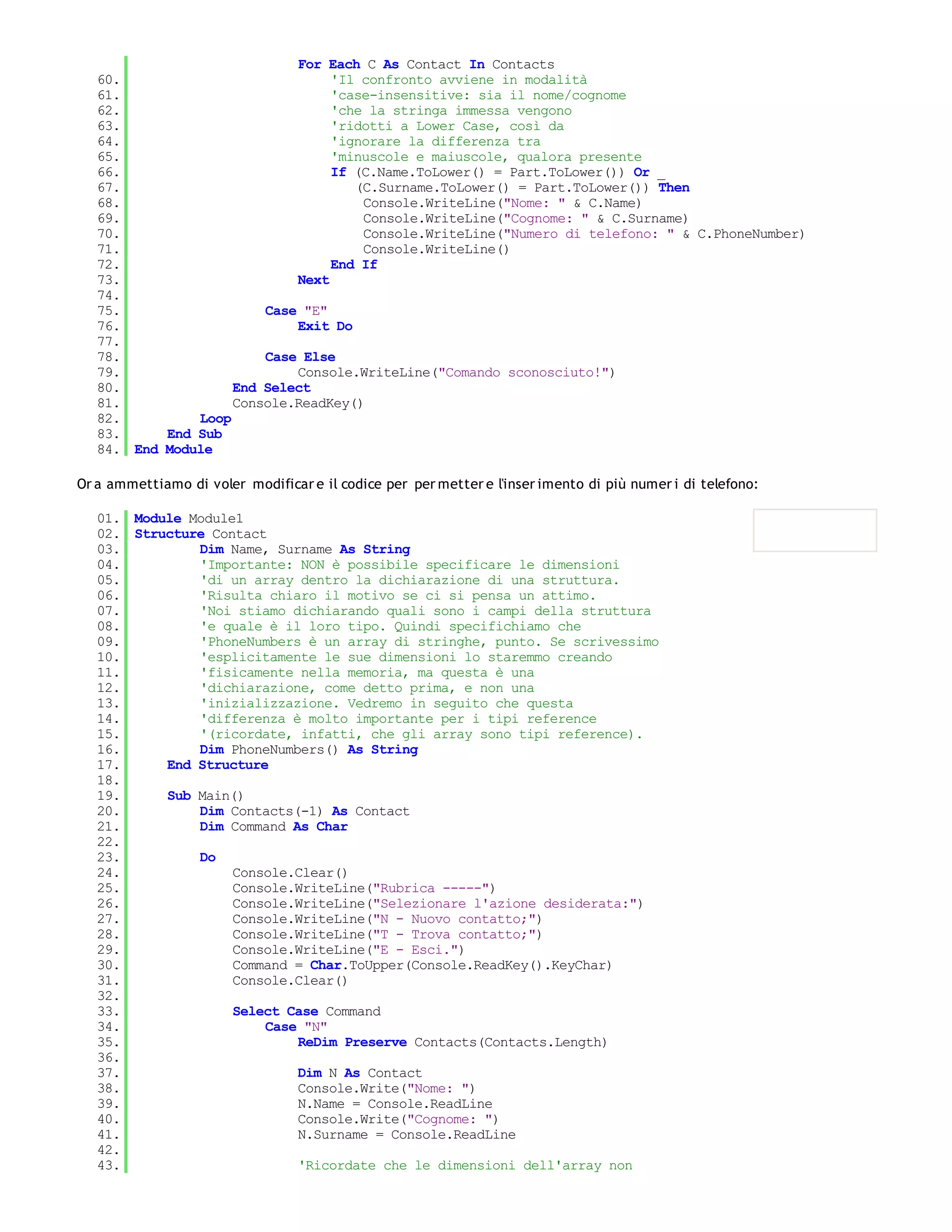 For Each C As Contact In Contacts
   60.                           'Il confronto avviene in modalità
   61.                           'case-insensitive: sia il nome/cognome
   62.                           'che la stringa immessa vengono
   63.                           'ridotti a Lower Case, così da
   64.                           'ignorare la differenza tra
   65.                           'minuscole e maiuscole, qualora presente
   66.                           If (C.Name.ToLower() = Part.ToLower()) Or _
   67.                              (C.Surname.ToLower() = Part.ToLower()) Then
   68.                               Console.WriteLine("Nome: " & C.Name)
   69.                               Console.WriteLine("Cognome: " & C.Surname)
   70.                               Console.WriteLine("Numero di telefono: " & C.PhoneNumber)
   71.                               Console.WriteLine()
   72.                           End If
   73.                      Next
   74.
   75.                  Case "E"
   76.                      Exit Do
   77.
   78.                  Case Else
   79.                      Console.WriteLine("Comando sconosciuto!")
   80.              End Select
   81.              Console.ReadKey()
   82.         Loop
   83.     End Sub
   84. End Module

Or a ammettiamo di voler modificar e il codice per per metter e l'inser imento di più numer i di telefono:

   01. Module Module1
   02. Structure Contact
   03.         Dim Name, Surname As String
   04.         'Importante: NON è possibile specificare le dimensioni
   05.         'di un array dentro la dichiarazione di una struttura.
   06.         'Risulta chiaro il motivo se ci si pensa un attimo.
   07.         'Noi stiamo dichiarando quali sono i campi della struttura
   08.         'e quale è il loro tipo. Quindi specifichiamo che
   09.         'PhoneNumbers è un array di stringhe, punto. Se scrivessimo
   10.         'esplicitamente le sue dimensioni lo staremmo creando
   11.         'fisicamente nella memoria, ma questa è una
   12.         'dichiarazione, come detto prima, e non una
   13.         'inizializzazione. Vedremo in seguito che questa
   14.         'differenza è molto importante per i tipi reference
   15.         '(ricordate, infatti, che gli array sono tipi reference).
   16.         Dim PhoneNumbers() As String
   17.     End Structure
   18.
   19.     Sub Main()
   20.         Dim Contacts(-1) As Contact
   21.         Dim Command As Char
   22.
   23.         Do
   24.              Console.Clear()
   25.              Console.WriteLine("Rubrica -----")
   26.              Console.WriteLine("Selezionare l'azione desiderata:")
   27.              Console.WriteLine("N - Nuovo contatto;")
   28.              Console.WriteLine("T - Trova contatto;")
   29.              Console.WriteLine("E - Esci.")
   30.              Command = Char.ToUpper(Console.ReadKey().KeyChar)
   31.              Console.Clear()
   32.
   33.              Select Case Command
   34.                  Case "N"
   35.                      ReDim Preserve Contacts(Contacts.Length)
   36.
   37.                      Dim N As Contact
   38.                      Console.Write("Nome: ")
   39.                      N.Name = Console.ReadLine
   40.                      Console.Write("Cognome: ")
   41.                      N.Surname = Console.ReadLine
   42.
   43.                      'Ricordate che le dimensioni dell'array non
   44.
 